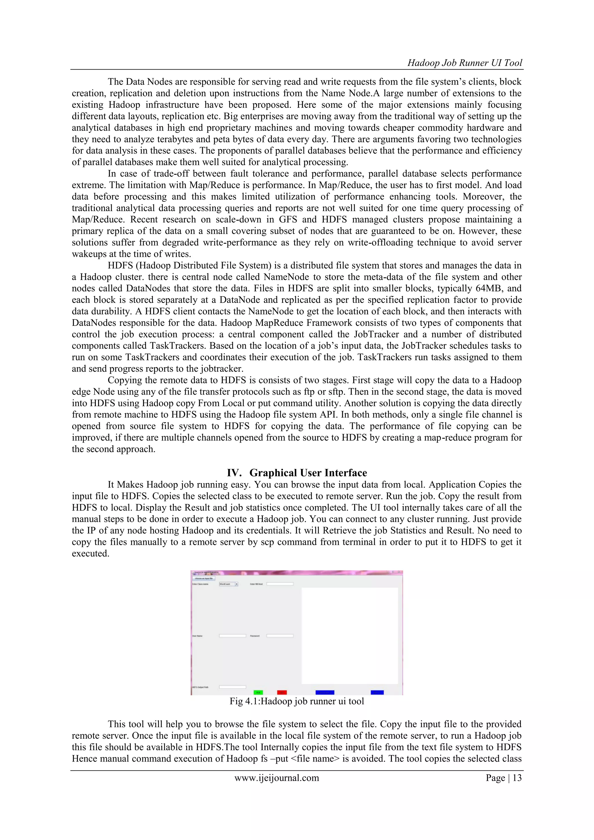 Hadoop Job Runner UI Tool
www.ijeijournal.com Page | 13
The Data Nodes are responsible for serving read and write requests from the file system‟s clients, block
creation, replication and deletion upon instructions from the Name Node.A large number of extensions to the
existing Hadoop infrastructure have been proposed. Here some of the major extensions mainly focusing
different data layouts, replication etc. Big enterprises are moving away from the traditional way of setting up the
analytical databases in high end proprietary machines and moving towards cheaper commodity hardware and
they need to analyze terabytes and peta bytes of data every day. There are arguments favoring two technologies
for data analysis in these cases. The proponents of parallel databases believe that the performance and efficiency
of parallel databases make them well suited for analytical processing.
In case of trade-off between fault tolerance and performance, parallel database selects performance
extreme. The limitation with Map/Reduce is performance. In Map/Reduce, the user has to first model. And load
data before processing and this makes limited utilization of performance enhancing tools. Moreover, the
traditional analytical data processing queries and reports are not well suited for one time query processing of
Map/Reduce. Recent research on scale-down in GFS and HDFS managed clusters propose maintaining a
primary replica of the data on a small covering subset of nodes that are guaranteed to be on. However, these
solutions suffer from degraded write-performance as they rely on write-offloading technique to avoid server
wakeups at the time of writes.
HDFS (Hadoop Distributed File System) is a distributed file system that stores and manages the data in
a Hadoop cluster. there is central node called NameNode to store the meta-data of the file system and other
nodes called DataNodes that store the data. Files in HDFS are split into smaller blocks, typically 64MB, and
each block is stored separately at a DataNode and replicated as per the specified replication factor to provide
data durability. A HDFS client contacts the NameNode to get the location of each block, and then interacts with
DataNodes responsible for the data. Hadoop MapReduce Framework consists of two types of components that
control the job execution process: a central component called the JobTracker and a number of distributed
components called TaskTrackers. Based on the location of a job‟s input data, the JobTracker schedules tasks to
run on some TaskTrackers and coordinates their execution of the job. TaskTrackers run tasks assigned to them
and send progress reports to the jobtracker.
Copying the remote data to HDFS is consists of two stages. First stage will copy the data to a Hadoop
edge Node using any of the file transfer protocols such as ftp or sftp. Then in the second stage, the data is moved
into HDFS using Hadoop copy From Local or put command utility. Another solution is copying the data directly
from remote machine to HDFS using the Hadoop file system API. In both methods, only a single file channel is
opened from source file system to HDFS for copying the data. The performance of file copying can be
improved, if there are multiple channels opened from the source to HDFS by creating a map-reduce program for
the second approach.
IV. Graphical User Interface
It Makes Hadoop job running easy. You can browse the input data from local. Application Copies the
input file to HDFS. Copies the selected class to be executed to remote server. Run the job. Copy the result from
HDFS to local. Display the Result and job statistics once completed. The UI tool internally takes care of all the
manual steps to be done in order to execute a Hadoop job. You can connect to any cluster running. Just provide
the IP of any node hosting Hadoop and its credentials. It will Retrieve the job Statistics and Result. No need to
copy the files manually to a remote server by scp command from terminal in order to put it to HDFS to get it
executed.
Fig 4.1:Hadoop job runner ui tool
This tool will help you to browse the file system to select the file. Copy the input file to the provided
remote server. Once the input file is available in the local file system of the remote server, to run a Hadoop job
this file should be available in HDFS.The tool Internally copies the input file from the text file system to HDFS
Hence manual command execution of Hadoop fs –put <file name> is avoided. The tool copies the selected class
 