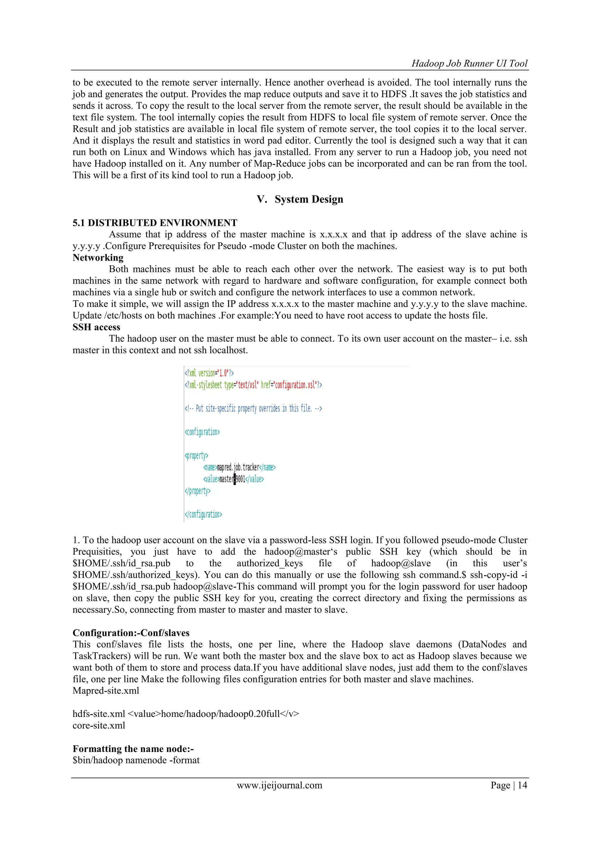 Hadoop Job Runner UI Tool
www.ijeijournal.com Page | 14
to be executed to the remote server internally. Hence another overhead is avoided. The tool internally runs the
job and generates the output. Provides the map reduce outputs and save it to HDFS .It saves the job statistics and
sends it across. To copy the result to the local server from the remote server, the result should be available in the
text file system. The tool internally copies the result from HDFS to local file system of remote server. Once the
Result and job statistics are available in local file system of remote server, the tool copies it to the local server.
And it displays the result and statistics in word pad editor. Currently the tool is designed such a way that it can
run both on Linux and Windows which has java installed. From any server to run a Hadoop job, you need not
have Hadoop installed on it. Any number of Map-Reduce jobs can be incorporated and can be ran from the tool.
This will be a first of its kind tool to run a Hadoop job.
V. System Design
5.1 DISTRIBUTED ENVIRONMENT
Assume that ip address of the master machine is x.x.x.x and that ip address of the slave achine is
y.y.y.y .Configure Prerequisites for Pseudo -mode Cluster on both the machines.
Networking
Both machines must be able to reach each other over the network. The easiest way is to put both
machines in the same network with regard to hardware and software configuration, for example connect both
machines via a single hub or switch and configure the network interfaces to use a common network.
To make it simple, we will assign the IP address x.x.x.x to the master machine and y.y.y.y to the slave machine.
Update /etc/hosts on both machines .For example:You need to have root access to update the hosts file.
SSH access
The hadoop user on the master must be able to connect. To its own user account on the master– i.e. ssh
master in this context and not ssh localhost.
1. To the hadoop user account on the slave via a password-less SSH login. If you followed pseudo-mode Cluster
Prequisities, you just have to add the hadoop@master„s public SSH key (which should be in
$HOME/.ssh/id_rsa.pub to the authorized_keys file of hadoop@slave (in this user‟s
$HOME/.ssh/authorized_keys). You can do this manually or use the following ssh command.$ ssh-copy-id -i
$HOME/.ssh/id_rsa.pub hadoop@slave-This command will prompt you for the login password for user hadoop
on slave, then copy the public SSH key for you, creating the correct directory and fixing the permissions as
necessary.So, connecting from master to master and master to slave.
Configuration:-Conf/slaves
This conf/slaves file lists the hosts, one per line, where the Hadoop slave daemons (DataNodes and
TaskTrackers) will be run. We want both the master box and the slave box to act as Hadoop slaves because we
want both of them to store and process data.If you have additional slave nodes, just add them to the conf/slaves
file, one per line Make the following files configuration entries for both master and slave machines.
Mapred-site.xml
hdfs-site.xml <value>home/hadoop/hadoop0.20full</v>
core-site.xml
Formatting the name node:-
$bin/hadoop namenode -format
 