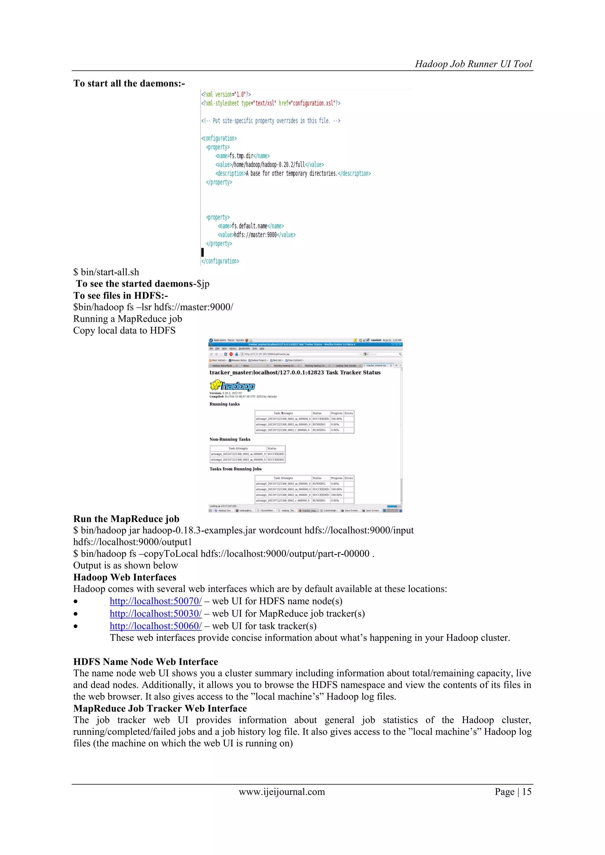 Hadoop Job Runner UI Tool
www.ijeijournal.com Page | 15
To start all the daemons:-
$ bin/start-all.sh
To see the started daemons-$jp
To see files in HDFS:-
$bin/hadoop fs –lsr hdfs://master:9000/
Running a MapReduce job
Copy local data to HDFS
Run the MapReduce job
$ bin/hadoop jar hadoop-0.18.3-examples.jar wordcount hdfs://localhost:9000/input
hdfs://localhost:9000/output1
$ bin/hadoop fs –copyToLocal hdfs://localhost:9000/output/part-r-00000 .
Output is as shown below
Hadoop Web Interfaces
Hadoop comes with several web interfaces which are by default available at these locations:
 http://localhost:50070/ – web UI for HDFS name node(s)
 http://localhost:50030/ – web UI for MapReduce job tracker(s)
 http://localhost:50060/ – web UI for task tracker(s)
These web interfaces provide concise information about what‟s happening in your Hadoop cluster.
HDFS Name Node Web Interface
The name node web UI shows you a cluster summary including information about total/remaining capacity, live
and dead nodes. Additionally, it allows you to browse the HDFS namespace and view the contents of its files in
the web browser. It also gives access to the ”local machine‟s” Hadoop log files.
MapReduce Job Tracker Web Interface
The job tracker web UI provides information about general job statistics of the Hadoop cluster,
running/completed/failed jobs and a job history log file. It also gives access to the ”local machine‟s” Hadoop log
files (the machine on which the web UI is running on)
 