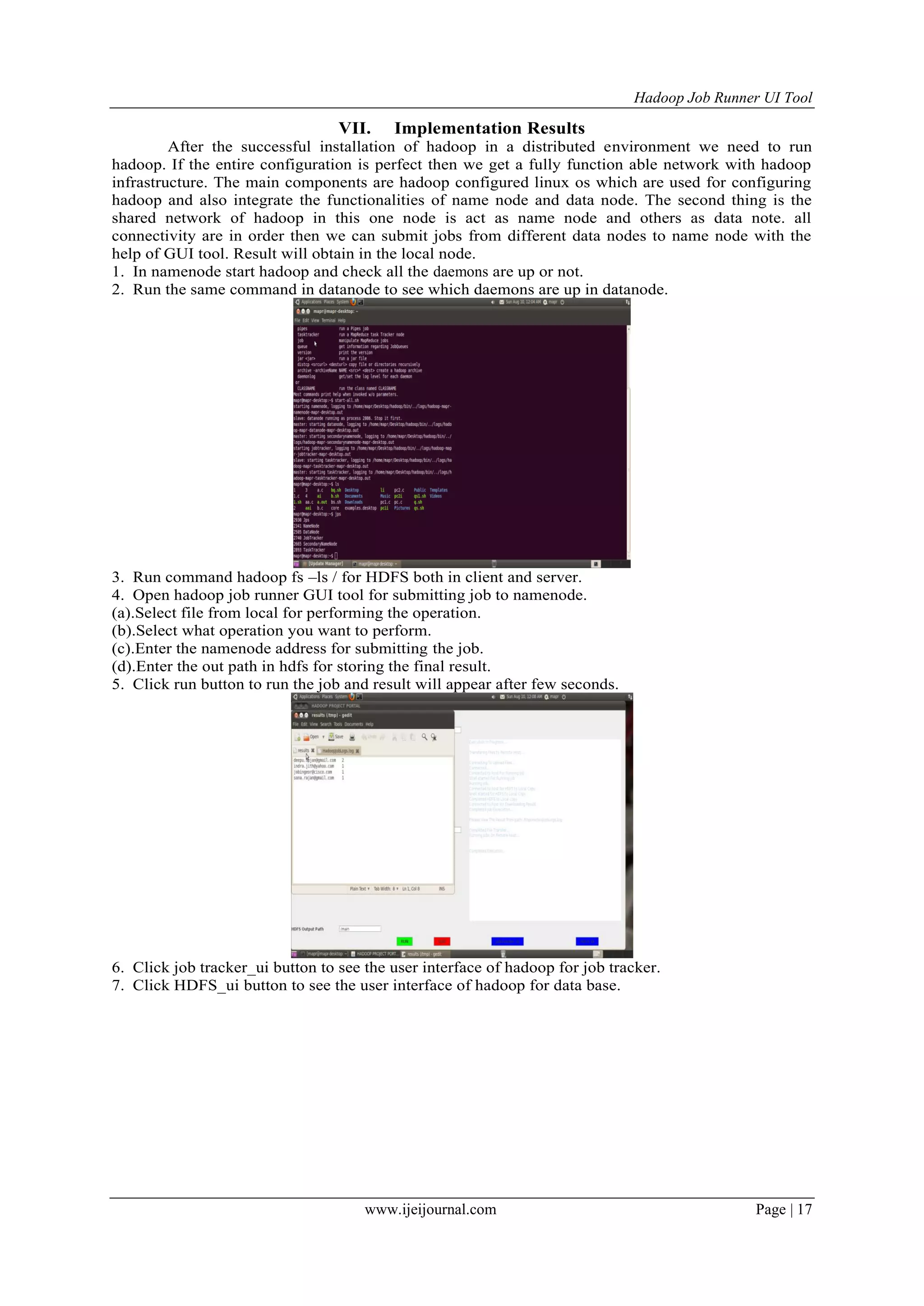 Hadoop Job Runner UI Tool
www.ijeijournal.com Page | 17
VII. Implementation Results
After the successful installation of hadoop in a distributed environment we need to run
hadoop. If the entire configuration is perfect then we get a fully function able network with hadoop
infrastructure. The main components are hadoop configured linux os which are used for configuring
hadoop and also integrate the functionalities of name node and data node. The second thing is the
shared network of hadoop in this one node is act as name node and others as data note. all
connectivity are in order then we can submit jobs from different data nodes to name node with the
help of GUI tool. Result will obtain in the local node.
1. In namenode start hadoop and check all the daemons are up or not.
2. Run the same command in datanode to see which daemons are up in datanode.
3. Run command hadoop fs –ls / for HDFS both in client and server.
4. Open hadoop job runner GUI tool for submitting job to namenode.
(a).Select file from local for performing the operation.
(b).Select what operation you want to perform.
(c).Enter the namenode address for submitting the job.
(d).Enter the out path in hdfs for storing the final result.
5. Click run button to run the job and result will appear after few seconds.
6. Click job tracker_ui button to see the user interface of hadoop for job tracker.
7. Click HDFS_ui button to see the user interface of hadoop for data base.
 