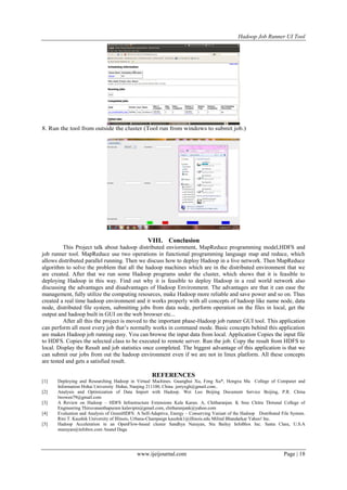 Hadoop Job Runner UI Tool
www.ijeijournal.com Page | 18
8. Run the tool from outside the cluster (Tool run from windows to submit job.)
VIII. Conclusion
This Project talk about hadoop distributed enviornment, MapReduce programming model,HDFS and
job runner tool. MapReduce use two operations in functional programming language map and reduce, which
allows distributed parallel running. Then we discuss how to deploy Hadoop in a live network. Then MapReduce
algorithm to solve the problem that all the hadoop machines which are in the distributed environment that we
are created. After that we run some Hadoop programs under the cluster, which shows that it is feasible to
deploying Hadoop in this way. Find out why it is feasible to deploy Hadoop in a real world network also
discussing the advantages and disadvantages of Hadoop Environment. The advantages are that it can ease the
management, fully utilize the computing resources, make Hadoop more reliable and save power and so on. Thus
created a real time hadoop environment and it works properly with all concepts of hadoop like name node, data
node, distributed file system, submitting jobs from data node, perform operation on the files in local, get the
output and hadoop built in GUI on the web browser etc...
After all this the project is moved to the important phase-Hadoop job runner GUI tool. This application
can perform all most every job that‟s normally works in command mode. Basic concepts behind this application
are makes Hadoop job running easy. You can browse the input data from local. Application Copies the input file
to HDFS. Copies the selected class to be executed to remote server. Run the job. Copy the result from HDFS to
local. Display the Result and job statistics once completed. The biggest advantage of this application is that we
can submit our jobs from out the hadoop environment even if we are not in linux platform. All these concepts
are tested and gets a satisfied result.
REFERENCES
[1] Deploying and Researching Hadoop in Virtual Machines. Guanghui Xu, Feng Xu*, Hongxu Ma College of Computer and
Information Hohai University Hohai, Nanjing 211100, China jerryxgh@gmail.com..
[2] Analysis and Optimization of Data Import with Hadoop. Wei Luo Beijing Document Service Beijing, P.R. China
lwowen79@gmail.com
[3] A Review on Hadoop – HDFS Infrastructure Extensions Kala Karun. A, Chitharanjan. K Sree Chitra Thirunal College of
Engineering Thiruvananthapuram kalavipin@gmail.com, chitharanjank@yahoo.com
[4] Evaluation and Analysis of GreenHDFS: A Self-Adaptive, Energy – Conserving Variant of the Hadoop Distributed File System.
Rini T. Kaushik University of Illinois, Urbana-Champaign kaushik1@illinois.edu Milind Bhandarkar Yahoo! Inc.
[5] Hadoop Acceleration in an OpenFlow-based cluster Sandhya Narayan, Stu Bailey InfoBlox Inc. Santa Clara, U.S.A
snarayan@infobox.com Anand Daga
 