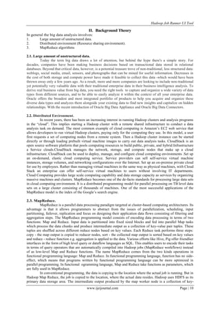 Hadoop Job Runner UI Tool
www.ijeijournal.com Page | 10
II. Background Theory
In general the big data analysis involves:
1. Large amount of unstructured data.
2. Distributed environment (Resource sharing environment).
3. MapReduce algorithms
2.1. Large amount of unstructured data.
Today the term big data draws a lot of attention, but behind the hype there's a simple story. For
decades, companies have been making business decisions based on transactional data stored in relational
databases. Beyond that critical data, however, is a potential treasure trove of non-traditional, less structured data:
weblogs, social media, email, sensors, and photographs that can be mined for useful information. Decreases in
the cost of both storage and compute power have made it feasible to collect this data -which would have been
thrown away only a few years ago. As a result, more and more companies are looking to include non-traditional
yet potentially very valuable data with their traditional enterprise data in their business intelligence analysis. To
derive real business value from big data, you need the right tools to capture and organize a wide variety of data
types from different sources, and to be able to easily analyze it within the context of all your enterprise data.
Oracle offers the broadest and most integrated portfolio of products to help you acquire and organize these
diverse data types and analyzes them alongside your existing data to find new insights and capitalize on hidden
relationships. With the recent introduction of Oracle Big Data Appliance and Oracle Big Data Connectors.
2.2. Distributed Environment.
In recent years, there has been an increasing interest in running Hadoop clusters and analysis programs
in the “cloud”. This implies starting a Hadoop cluster with a remote shared infrastructure to conduct a data
analysis task on demand. The most common example of cloud computing is Amazon‟s EC2 web service that
allows developers to run virtual Hadoop clusters, paying only for the computing they use. In this model, a user
first requests a set of computing nodes from a remote system. Then a Hadoop cluster instance can be started
directly or through loading prebuilt virtual machine images to carry out data analysis tasks. CloudStack is an
open source software platform that pools computing resources to build public, private, and hybrid Infrastructure
a Service clouds.CloudStack manages the network, storage, and compute nodes that make up a cloud
infrastructure. CloudStack can be used to deploy, manage, and configure cloud computing environments .Set up
an on-demand, elastic cloud computing service. Service providers can sell self-service virtual machine
instances, storage volumes, and networking configurations over the Internet. Set up an on-premise private cloud
for use by employees. Rather than managing virtual machines in the same way as physical machines, with Cloud
Stack an enterprise can offer self-service virtual machines to users without involving IT departments.
Cloud Computing provides large scale computing capability and data storage capacity as services by organizing
massive machines and clusters. MapReduce becomes one of the de-facto standards for processing large data sets
in cloud computing environment. It is a distributed programming model for parallel processing on TB level data
sets on a large cluster consisting of thousands of machines. One of the most successful applications of the
MapReduce model is the index of the Google‟s search engine.
2.3. MapReduce.
MapReduce is a parallel data processing paradigm targeted at cluster-based computing architectures. Its
advantage is that it allows programmers to abstract from the issues of parallelization, scheduling, input
partitioning, failover, replication and focus on designing their application data flows consisting of filtering and
aggregation steps. The MapReduce programming model consists of encoding data processing in terms of two
functions: Map and Reduce. Input data is partitioned into fixed sized blocks and fed into parallel Map tasks
which process the data chunks and produce intermediate output as a collection of key-value pair tuples. These
tuples are shuffled across different reduce nodes based on key values. Each Reduce task performs three steps:
copy - the map output is copied to reducer nodes, sort - the collected map output is sorted based on key values
and reduce - reduce function e.g. aggregation is applied to the data. Various efforts like Hive, Pig offer friendlier
interfaces in the form of high level query or dataflow languages as SQL. This enables users to encode their tasks
in terms of query operators that are automatically compiled into Hadoop jobs (MapReduce workflows) instead
of as low-level Map and Reduce functions. The name MapReduce comes from the two kinds operations in
functional programming language: Map and Reduce. In functional programming language, function has no side-
effect, which means that programs written by functional programming language can be more optimized in
parallel programming. In functional ogramming language, Map and Reduce take functions as parameters, which
are fully used in MapReduce.
In conventional programming, the data is copying to the location where the actual job is running. But in
Hadoop Map Reduce, the job is copied to the location, where the actual data resides. Hadoop uses HDFS as its
primary data storage area. The intermediate output produced by the map worker node is a collection of key-
 
