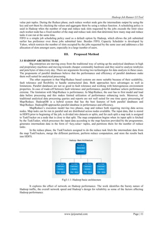Hadoop Job Runner UI Tool
www.ijeijournal.com Page | 11
value pair tuples. During the Reduce phase, each reduce worker node gets the intermediate output by using the
key and sort them by checking the values and aggregate them by using a reduce function. A scheduling policy is
used in Hadoop when the number of map and reduce task slots requested by the jobs exceeds the limit since
each worker node has a fixed number of the map and reduce task slots that determine how many map and reduce
tasks it can run at the same time.
FIFO is a simple job scheduling policy used as a default option by Hadoop, which allows the job submitted
earlier has preference over those jobs submitted later. Besides FIFO, Capacity Scheduler is developed by
Yahoo, which restricts the number of slots occupied by the jobs requested by the same user and addresses a fair
allocation of slots amongst users, especially in a large number of users.
III. Proposed Method
3.1 HADOOP ARCHITECTURE
Big enterprises are moving away from the traditional way of setting up the analytical databases in high
end proprietary machines and moving towards cheaper commodity hardware and they need to analyze terabytes
and peta bytes of data every day. There are arguments favoring two technologies for data analysis in these cases.
The proponents of parallel databases believe that the performance and efficiency of parallel databases make
them well suited for analytical processing.
The other argument is that Map/Reduce based systems are more suitable because of their scalability,
fault tolerance and flexibility to handle unstructured data. Both approaches have advantages as well as
limitations. Parallel databases are not so good in fault tolerance and working with heterogeneous environment
properties. In case of trade-off between fault tolerance and performance, parallel database selects performance
extreme. The limitation with Map/Reduce is performance. In Map/Reduce, the user has to first model and load
data before processing and this makes limited utilization of performance enhancing tools. Moreover, the
traditional analytical data processing queries and reports are not well suited for one time query processing of
Map/Reduce. HadoopDB is a hybrid system that has the best features of both parallel databases and
Map/Reduce. HadoopDB approaches parallel database in performance and efficiency.
MapReduce‟s execution model has two phases, map and reduce both requiring moving data across
nodes. Map tasks can be run in parallel and are distributed across nodes available. The input data, that is stored
in HDFS prior to beginning of the job, is divided into datasets or splits, and for each split a map task is assigned
to TaskTracker on a node that is close to that split. The map computation begins when its input split is fetched
by the TaskTasker, which processes the input data according to the map function provided by the programmer,
generates intermediate data in the form of <key,value> tuples, and partitions them for the number of reduce
tasks.
In the reduce phase, the TaskTrackers assigned to do the reduce task fetch the intermediate data from
the map TaskTrackers, merge the different partitions, perform reduce computation, and store the results back
into HDFS.
Fig3.1.1: Hadoop basic architecture
It explores the effect of network on Hadoop performance. The work identifies the bursty nature of
Hadoop traffic, the overall network speed and Hadoop‟s design for reliability as some of the factors affecting
Hadoop performance.
 