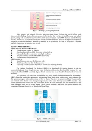 Hadoop Job Runner UI Tool
www.ijeijournal.com Page | 12
Fig3.1.2: Hadoop‟s job assigning method
Many industry and research efforts are addressing these issues. Explores the use of Infinite band
interconnect in Hadoop clusters. Presents a new pipeline design that overlaps the shuffle, merge and reduce
phases, along with an alternative protocol to enable data movement via RDMA (Remote Direct Memory
Access). Instead, we focused on utilizing the network control capabilities provided by OpenFlow to provide
resources to straggling Reducers, who can be speeded up by prioritizing their use of the network. Network
traffic in Hadoop can be separated into several.
3.2 HDFS ARCHITECTURE
HDFS - Hadoop Distributed File System
 Primary storage system for Hadoop
 Distributed, portable, scalable file system written in Java
 Files are broken down and stored in multiple machines
 Designed for large scale distributed data processing
 Follows master/slave architecture
HDFS consists of:
 NameNode server to host the filesystem index
 DataNodes, where the data blocks are stored
 Secondary NameNode takes snapshots of NameNode's memory structure
The Hadoop Distributed File System (HDFS) is a distributed file system designed to run on
commodityhardware. Even though there are many similarities with existing distributed file systems, they are
very much different.HDFS has a high degree of fault-tolerance and is developed to be deployed on low-cost
hardware.
HDFS provides efficient access to application data and is suitable for applications having big data sets.
HDFS cluster has master/slave architecture with a single Name Node as the master server which manages the
file system namespace and regulates access to files by clients. The slaves are a number of Data Nodes, usually
one per node in the cluster, which manage storage attached to the nodes that they run on. HDFS provides a file
system namespace and allows user data to be stored in files. A file is partitioned into one or more blocks and
these blocks are stored in a set of Data Nodes. The file system namespace operations like opening, closing, and
renaming of files and directories are done by the Name Node.
Fig3.2.1: HDFS architecture
 
