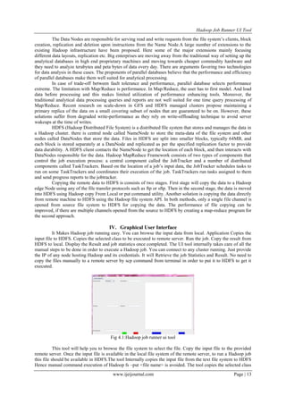 Hadoop Job Runner UI Tool
www.ijeijournal.com Page | 13
The Data Nodes are responsible for serving read and write requests from the file system‟s clients, block
creation, replication and deletion upon instructions from the Name Node.A large number of extensions to the
existing Hadoop infrastructure have been proposed. Here some of the major extensions mainly focusing
different data layouts, replication etc. Big enterprises are moving away from the traditional way of setting up the
analytical databases in high end proprietary machines and moving towards cheaper commodity hardware and
they need to analyze terabytes and peta bytes of data every day. There are arguments favoring two technologies
for data analysis in these cases. The proponents of parallel databases believe that the performance and efficiency
of parallel databases make them well suited for analytical processing.
In case of trade-off between fault tolerance and performance, parallel database selects performance
extreme. The limitation with Map/Reduce is performance. In Map/Reduce, the user has to first model. And load
data before processing and this makes limited utilization of performance enhancing tools. Moreover, the
traditional analytical data processing queries and reports are not well suited for one time query processing of
Map/Reduce. Recent research on scale-down in GFS and HDFS managed clusters propose maintaining a
primary replica of the data on a small covering subset of nodes that are guaranteed to be on. However, these
solutions suffer from degraded write-performance as they rely on write-offloading technique to avoid server
wakeups at the time of writes.
HDFS (Hadoop Distributed File System) is a distributed file system that stores and manages the data in
a Hadoop cluster. there is central node called NameNode to store the meta-data of the file system and other
nodes called DataNodes that store the data. Files in HDFS are split into smaller blocks, typically 64MB, and
each block is stored separately at a DataNode and replicated as per the specified replication factor to provide
data durability. A HDFS client contacts the NameNode to get the location of each block, and then interacts with
DataNodes responsible for the data. Hadoop MapReduce Framework consists of two types of components that
control the job execution process: a central component called the JobTracker and a number of distributed
components called TaskTrackers. Based on the location of a job‟s input data, the JobTracker schedules tasks to
run on some TaskTrackers and coordinates their execution of the job. TaskTrackers run tasks assigned to them
and send progress reports to the jobtracker.
Copying the remote data to HDFS is consists of two stages. First stage will copy the data to a Hadoop
edge Node using any of the file transfer protocols such as ftp or sftp. Then in the second stage, the data is moved
into HDFS using Hadoop copy From Local or put command utility. Another solution is copying the data directly
from remote machine to HDFS using the Hadoop file system API. In both methods, only a single file channel is
opened from source file system to HDFS for copying the data. The performance of file copying can be
improved, if there are multiple channels opened from the source to HDFS by creating a map-reduce program for
the second approach.
IV. Graphical User Interface
It Makes Hadoop job running easy. You can browse the input data from local. Application Copies the
input file to HDFS. Copies the selected class to be executed to remote server. Run the job. Copy the result from
HDFS to local. Display the Result and job statistics once completed. The UI tool internally takes care of all the
manual steps to be done in order to execute a Hadoop job. You can connect to any cluster running. Just provide
the IP of any node hosting Hadoop and its credentials. It will Retrieve the job Statistics and Result. No need to
copy the files manually to a remote server by scp command from terminal in order to put it to HDFS to get it
executed.
Fig 4.1:Hadoop job runner ui tool
This tool will help you to browse the file system to select the file. Copy the input file to the provided
remote server. Once the input file is available in the local file system of the remote server, to run a Hadoop job
this file should be available in HDFS.The tool Internally copies the input file from the text file system to HDFS
Hence manual command execution of Hadoop fs –put <file name> is avoided. The tool copies the selected class
 