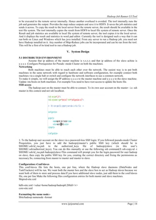 Hadoop Job Runner UI Tool
www.ijeijournal.com Page | 14
to be executed to the remote server internally. Hence another overhead is avoided. The tool internally runs the
job and generates the output. Provides the map reduce outputs and save it to HDFS .It saves the job statistics and
sends it across. To copy the result to the local server from the remote server, the result should be available in the
text file system. The tool internally copies the result from HDFS to local file system of remote server. Once the
Result and job statistics are available in local file system of remote server, the tool copies it to the local server.
And it displays the result and statistics in word pad editor. Currently the tool is designed such a way that it can
run both on Linux and Windows which has java installed. From any server to run a Hadoop job, you need not
have Hadoop installed on it. Any number of Map-Reduce jobs can be incorporated and can be ran from the tool.
This will be a first of its kind tool to run a Hadoop job.
V. System Design
5.1 DISTRIBUTED ENVIRONMENT
Assume that ip address of the master machine is x.x.x.x and that ip address of the slave achine is
y.y.y.y .Configure Prerequisites for Pseudo -mode Cluster on both the machines.
Networking
Both machines must be able to reach each other over the network. The easiest way is to put both
machines in the same network with regard to hardware and software configuration, for example connect both
machines via a single hub or switch and configure the network interfaces to use a common network.
To make it simple, we will assign the IP address x.x.x.x to the master machine and y.y.y.y to the slave machine.
Update /etc/hosts on both machines .For example:You need to have root access to update the hosts file.
SSH access
The hadoop user on the master must be able to connect. To its own user account on the master– i.e. ssh
master in this context and not ssh localhost.
1. To the hadoop user account on the slave via a password-less SSH login. If you followed pseudo-mode Cluster
Prequisities, you just have to add the hadoop@master„s public SSH key (which should be in
$HOME/.ssh/id_rsa.pub to the authorized_keys file of hadoop@slave (in this user‟s
$HOME/.ssh/authorized_keys). You can do this manually or use the following ssh command.$ ssh-copy-id -i
$HOME/.ssh/id_rsa.pub hadoop@slave-This command will prompt you for the login password for user hadoop
on slave, then copy the public SSH key for you, creating the correct directory and fixing the permissions as
necessary.So, connecting from master to master and master to slave.
Configuration:-Conf/slaves
This conf/slaves file lists the hosts, one per line, where the Hadoop slave daemons (DataNodes and
TaskTrackers) will be run. We want both the master box and the slave box to act as Hadoop slaves because we
want both of them to store and process data.If you have additional slave nodes, just add them to the conf/slaves
file, one per line Make the following files configuration entries for both master and slave machines.
Mapred-site.xml
hdfs-site.xml <value>home/hadoop/hadoop0.20full</v>
core-site.xml
Formatting the name node:-
$bin/hadoop namenode -format
 