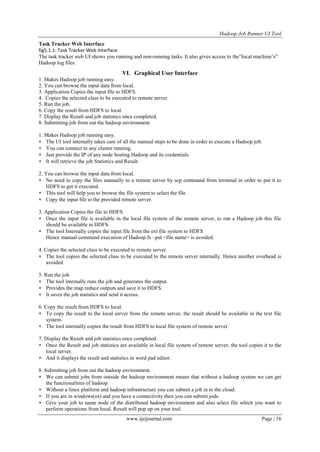 Hadoop Job Runner UI Tool
www.ijeijournal.com Page | 16
Task Tracker Web Interface
fig5.1.1: Task Tracker Web Interface
The task tracker web UI shows you running and non-running tasks. It also gives access to the”local machine‟s”
Hadoop log files.
VI. Graphical User Interface
1. Makes Hadoop job running easy.
2. You can browse the input data from local.
3. Application Copies the input file to HDFS.
4. Copies the selected class to be executed to remote server.
5. Run the job.
6. Copy the result from HDFS to local.
7. Display the Result and job statistics once completed.
8. Submitting job from out the hadoop environment.
1. Makes Hadoop job running easy.
 The UI tool internally takes care of all the manual steps to be done in order to execute a Hadoop job.
 You can connect to any cluster running.
 Just provide the IP of any node hosting Hadoop and its credentials.
 It will retrieve the job Statistics and Result.
2. You can browse the input data from local.
 No need to copy the files manually to a remote server by scp command from terminal in order to put it to
HDFS to get it executed.
 This tool will help you to browse the file system to select the file.
 Copy the input file to the provided remote server.
3. Application Copies the file to HDFS.
 Once the input file is available in the local file system of the remote server, to run a Hadoop job this file
should be available in HDFS.
 The tool Internally copies the input file from the ext file system to HDFS
Hence manual command execution of Hadoop fs –put <file name> is avoided.
4. Copies the selected class to be executed to remote server.
 The tool copies the selected class to be executed to the remote server internally. Hence another overhead is
avoided
5. Run the job.
 The tool internally runs the job and generates the output.
 Provides the map reduce outputs and save it to HDFS.
 It saves the job statistics and send it across.
6. Copy the result from HDFS to local.
 To copy the result to the local server from the remote server, the result should be available in the text file
system.
 The tool internally copies the result from HDFS to local file system of remote server.
7. Display the Result and job statistics once completed.
 Once the Result and job statistics are available in local file system of remote server, the tool copies it to the
local server.
 And it displays the result and statistics in word pad editor.
8. Submitting job from out the hadoop environment.
 We can submit jobs from outside the hadoop environment means that without a hadoop system we can get
the functionalities of hadoop.
 Without a linux platform and hadoop infrastructure you can submit a job in to the cloud.
 If you are in windows(os) and you have a connectivity then you can submit jods.
 Give your job to name node of the distributed hadoop environment and also select file which you want to
perform operations from local. Result will pop up on your tool.
 