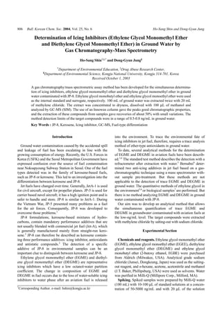 806 Bull. Korean Chem. Soc. 2004, Vol. 25, No. 6 Ho-Sang Shin and Dong-Gyun Jung
Determination of Icing Inhibitors (Ethylene Glycol Monomethyl Ether
and Diethylene Glycol Monomethyl Ether) in Ground Water by
Gas Chromatography-Mass Spectrometry
Ho-Sang Shin†,‡,*
and Dong-Gyun Jung§
†
Department of Environmental Education, ‡
Drug Abuse Research Center,
§
Department of Environmental Science, Kongju National University, Kongju 314-701, Korea
Received October 1, 2003
A gas chromatography/mass spectrometric assay method has been developed for the simultaneous determina-
tion of icing inhibitors, ethylene glycol monomethyl ether and diethylene glycol monomethyl ether in ground
water contaminated with JP-8. Ethylene glycol monobutyl ether and ethylene glycol monoethyl ether were used
as the internal standard and surrogate, respectively. 100 mL of ground water was extracted twice with 20 mL
of methylene chloride. The extract was concentrated to dryness, dissolved with 100 µL of methanol and
analyzed by GC-MS (SIM). The use of an Innowax column gave the peaks good chromatographic properties,
and the extraction of these compounds from samples gave recoveries of about 50% with small variations. The
method detection limits of the target compounds were in a range of 0.5-0.8 ng/mL in ground water.
Key Words : JP-8, Kerosene, Icing inhibitor, GC-MS, Fuel-type differentiation
Introduction
Ground water contamination caused by the accidental spill
and leakage of fuel has been escalating in line with the
growing consumption of energy. Recently, the U.S. Forces in
Korea (USFK) and the Seoul Metropolitan Government have
expressed confusion over the source of fuel contamination
near Noksapyoung Subway Station in Seoul. One of the fuel
types detected was in the family of kerosene-based fuels,
such as JP-8 or kerosene. This led to an investigation into the
differentiation between kerosene and JP-8.
Jet fuels have changed over time. Generally, JetA-1 is used
for civil aircraft, except for propeller planes. JP-5 is used for
carrier based navel aircraft; it has a high ignition point and is
safer to handle and store. JP-8 is similar to JetA-1. During
the Vietnam War, JP-5 presented many problems as a fuel
for the air forces. Consequently, JP-8 was developed to
overcome those problems.1
JP-8 formulations, kerosene-based mixtures of hydro-
carbons, contain mandatory performance additives that are
not usually blended with commercial jet fuel (Jet-A), which
is generally manufactured mainly from straight-run kero-
sene.2
JP-8 can therefore be described as kerosene contain-
ing three performance additives: icing inhibitor, antioxidants
and antistatic compounds.2
The detection of a specific
additive of JP-8 in environmental samples can be an
important clue to distinguish between kerosene and JP-8.
Ethylene glycol monomethyl ether (EGME) and diethyl-
ene glycol monomethyl ether (DEGME) are representative
icing inhibitors which have a low octanol-water partition
coefficient. The change in composition of EGME and
DEGME in fuel occurs due to the loss of water-soluble icing
inhibitors to water phase after an aviation fuel is released
into the environment. To trace the environmental fate of
icing inhibitors in jet fuel, therefore, requires a trace analysis
method of ether-type antioxidants in ground water.
To date, several analytical methods for the determination
of EGME and DEGME in aviation fuels have been describ-
ed.3,4
The standard test method describes the detection with a
refractometer after extraction with water.3
Bernabei4
deter-
mined two anti-icing additives in jet fuel based on a gas-
chromatographic technique using a mass spectrometer with-
out sample pre-treatment. But these methods are not
applicable to the detection of trace EGME and DEGME in
ground water. The quantitative methods of ethylene glycol in
the environment5,6
or biological samples7
are performed. But
there is no method analyzing EGME and DEGME in ground
water contaminated with JP-8.
Our aim was to develop an analytical method that allows
the simultaneous quantification of trace EGME and
DEGME in groundwater contaminated with aviation fuels at
the low-ng/mL level. The target compounds were extracted
with methylene chloride by salting-out with sodium chloride.
Experimental Section
Chemicals and reagents. Ethylene glycol monomethyl ether
(EGME), ethylene glycol monoethyl ether (EGEE), diethylene
glycol monomethyl ether (DEGME) and ethylene glycol
monobutyl ether (2-butoxy ethanol, EGBE) were purchased
from Aldrich (Milwakee, USA). Analytical grade sodium
chloride (Junsei, Dongkeung, Japan) was used as the salting-
out reagent, and n-hexane, acetone, acetonitrile and methanol
(J.T. Baker, Phillipsburg, USA) were used as solvents. Water
was purified in Milli-Q (Millipore Corp., Milford, MA).
Spiking. Spiked samples were prepared by Milli-Q water
(100 mL) with 10-100 µL of standard solutions at a concen-
tration of 50-5000 ng/mL and with 20 µL of the solution
*
Corresponding Author. e-mail: hshin@kongju.ac.kr
 