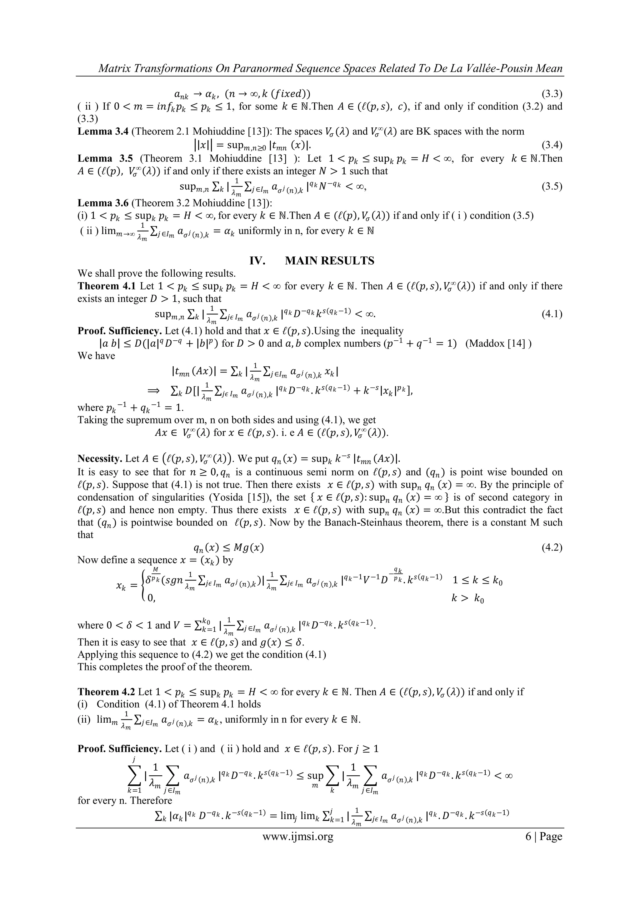 Matrix Transformations On Paranormed Sequence Spaces Related To De La Vallée-Pousin Mean
www.ijmsi.org 6 | Page
𝑎 𝑛𝑘 → 𝛼 𝑘, (𝑛 → ∞, 𝑘 𝑓𝑖𝑥𝑒𝑑 ) (3.3)
( ii ) If 0 < 𝑚 = 𝑖𝑛𝑓𝑘 𝑝 𝑘 ≤ 𝑝 𝑘 ≤ 1, for some 𝑘 ∈ ℕ.Then 𝐴 ∈ (ℓ 𝑝, 𝑠 , 𝑐), if and only if condition (3.2) and
(3.3)
Lemma 3.4 (Theorem 2.1 Mohiuddine [13]): The spaces 𝑉𝜎 (𝜆) and 𝑉𝜎
∞
(𝜆) are BK spaces with the norm
𝑥 = sup 𝑚,𝑛≥0 |𝑡 𝑚𝑛 𝑥 |. (3.4)
Lemma 3.5 (Theorem 3.1 Mohiuddine [13] ): Let 1 < 𝑝 𝑘 ≤ sup 𝑘 𝑝 𝑘 = 𝐻 < ∞, for every 𝑘 ∈ ℕ.Then
𝐴 ∈ (ℓ 𝑝 , 𝑉𝜎
∞
𝜆 ) if and only if there exists an integer 𝑁 > 1 such that
sup 𝑚,𝑛 |
1
𝜆 𝑚
𝑘 𝑎 𝜎 𝑗 𝑛 ,𝑘𝑗 ∈𝐼 𝑚
| 𝑞 𝑘 𝑁−𝑞 𝑘 < ∞, (3.5)
Lemma 3.6 (Theorem 3.2 Mohiuddine [13]):
(i) 1 < 𝑝 𝑘 ≤ sup 𝑘 𝑝 𝑘 = 𝐻 < ∞, for every 𝑘 ∈ ℕ.Then 𝐴 ∈ (ℓ 𝑝 , 𝑉𝜎 𝜆 ) if and only if ( i ) condition (3.5)
( ii ) lim 𝑚→∞
1
𝜆 𝑚
𝑎 𝜎 𝑗 𝑛 ,𝑘𝑗 ∈𝐼 𝑚
= 𝛼 𝑘 uniformly in n, for every 𝑘 ∈ ℕ
IV. MAIN RESULTS
We shall prove the following results.
Theorem 4.1 Let 1 < 𝑝 𝑘 ≤ sup 𝑘 𝑝 𝑘 = 𝐻 < ∞ for every 𝑘 ∈ ℕ. Then 𝐴 ∈ (ℓ 𝑝, 𝑠 , 𝑉𝜎
∞
𝜆 ) if and only if there
exists an integer 𝐷 > 1, such that
sup 𝑚,𝑛 |
1
𝜆 𝑚
𝑘 𝑎 𝜎 𝑗 𝑛 ,𝑘𝑗𝜖 𝐼 𝑚
| 𝑞 𝑘 𝐷−𝑞 𝑘 𝑘 𝑠(𝑞 𝑘−1)
< ∞. (4.1)
Proof. Sufficiency. Let (4.1) hold and that 𝑥 ∈ ℓ(𝑝, 𝑠).Using the inequality
𝑎 𝑏 ≤ 𝐷(|𝑎| 𝑞
𝐷−𝑞
+ 𝑏| 𝑝
for 𝐷 > 0 and 𝑎, 𝑏 complex numbers (𝑝−1
+ 𝑞−1
= 1) (Maddox [14] )
We have
𝑡 𝑚𝑛 𝐴𝑥 = |
1
𝜆 𝑚
𝑘 𝑎 𝜎 𝑗 𝑛 ,𝑘𝑗∈𝐼 𝑚
𝑥 𝑘 |
⟹ 𝐷[|
1
𝜆 𝑚
𝑘 𝑎 𝜎 𝑗 𝑛 ,𝑘𝑗𝜖 𝐼 𝑚
| 𝑞 𝑘 𝐷−𝑞 𝑘 . 𝑘 𝑠(𝑞 𝑘−1)
+ 𝑘−𝑠
𝑥 𝑘 | 𝑝 𝑘 ,
where 𝑝 𝑘
−1
+ 𝑞 𝑘
−1
= 1.
Taking the supremum over m, n on both sides and using (4.1), we get
𝐴𝑥 ∈ 𝑉𝜎
∞
𝜆 for 𝑥 ∈ ℓ(𝑝, 𝑠). i. e 𝐴 ∈ (ℓ 𝑝, 𝑠 , 𝑉𝜎
∞
𝜆 ).
Necessity. Let 𝐴 ∈ ℓ 𝑝, 𝑠 , 𝑉𝜎
∞
𝜆 . We put 𝑞 𝑛 𝑥 = sup 𝑘 𝑘−𝑠
𝑡 𝑚𝑛 𝐴𝑥 .
It is easy to see that for 𝑛 ≥ 0, 𝑞 𝑛 is a continuous semi norm on ℓ(𝑝, 𝑠) and (𝑞 𝑛 ) is point wise bounded on
ℓ(𝑝, 𝑠). Suppose that (4.1) is not true. Then there exists 𝑥 ∈ ℓ(𝑝, 𝑠) with sup 𝑛 𝑞 𝑛 𝑥 = ∞. By the principle of
condensation of singularities (Yosida [15]), the set 𝑥 ∈ ℓ 𝑝, 𝑠 : sup 𝑛 𝑞 𝑛 𝑥 = ∞ is of second category in
ℓ(𝑝, 𝑠) and hence non empty. Thus there exists 𝑥 ∈ ℓ(𝑝, 𝑠) with sup 𝑛 𝑞 𝑛 𝑥 = ∞.But this contradict the fact
that (𝑞 𝑛 ) is pointwise bounded on ℓ(𝑝, 𝑠). Now by the Banach-Steinhaus theorem, there is a constant M such
that
𝑞 𝑛 𝑥 ≤ 𝑀𝑔(𝑥) (4.2)
Now define a sequence 𝑥 = (𝑥 𝑘 ) by
𝑥 𝑘 = 𝛿
𝑀
𝑝 𝑘 (𝑠𝑔𝑛
1
𝜆 𝑚
𝑎 𝜎 𝑗 𝑛 ,𝑘𝑗𝜖 𝐼 𝑚
)|
1
𝜆 𝑚
𝑎 𝜎 𝑗 𝑛 ,𝑘𝑗𝜖 𝐼 𝑚
| 𝑞 𝑘−1
𝑉−1
𝐷
−
𝑞 𝑘
𝑝 𝑘 . 𝑘 𝑠 𝑞 𝑘−1
1 ≤ 𝑘 ≤ 𝑘0
0, 𝑘 > 𝑘0
where 0 < 𝛿 < 1 and 𝑉 = |
1
𝜆 𝑚
𝑘0
𝑘=1 𝑎 𝜎 𝑗 𝑛 ,𝑘𝑗 ∈𝐼 𝑚
| 𝑞 𝑘 𝐷−𝑞 𝑘 . 𝑘 𝑠(𝑞 𝑘−1)
.
Then it is easy to see that 𝑥 ∈ ℓ(𝑝, 𝑠) and 𝑔(𝑥) ≤ 𝛿.
Applying this sequence to (4.2) we get the condition (4.1)
This completes the proof of the theorem.
Theorem 4.2 Let 1 < 𝑝 𝑘 ≤ sup 𝑘 𝑝 𝑘 = 𝐻 < ∞ for every 𝑘 ∈ ℕ. Then 𝐴 ∈ (ℓ 𝑝, 𝑠 , 𝑉𝜎 𝜆 ) if and only if
(i) Condition (4.1) of Theorem 4.1 holds
(ii) lim 𝑚
1
𝜆 𝑚
𝑎 𝜎 𝑗 𝑛 ,𝑘𝑗∈𝐼 𝑚
= 𝛼 𝑘 , uniformly in n for every 𝑘 ∈ ℕ.
Proof. Sufficiency. Let ( i ) and ( ii ) hold and 𝑥 ∈ ℓ(𝑝, 𝑠). For 𝑗 ≥ 1
|
1
𝜆 𝑚
𝑗
𝑘=1
𝑎 𝜎 𝑗 𝑛 ,𝑘
𝑗 ∈𝐼 𝑚
| 𝑞 𝑘 𝐷−𝑞 𝑘 . 𝑘 𝑠(𝑞 𝑘−1)
≤ sup
𝑚
|
1
𝜆 𝑚
𝑘
𝑎 𝜎 𝑗 𝑛 ,𝑘
𝑗 ∈𝐼 𝑚
| 𝑞 𝑘 𝐷−𝑞 𝑘 . 𝑘 𝑠(𝑞 𝑘−1)
< ∞
for every n. Therefore
|𝛼 𝑘 | 𝑞 𝑘
𝑘 𝐷−𝑞 𝑘 . 𝑘−𝑠 𝑞 𝑘−1
= lim𝑗 lim 𝑘 |
1
𝜆 𝑚
𝑗
𝑘=1 𝑎 𝜎 𝑗 𝑛 ,𝑘𝑗𝜖 𝐼 𝑚
| 𝑞 𝑘 . 𝐷−𝑞 𝑘 . 𝑘−𝑠 𝑞 𝑘−1
 