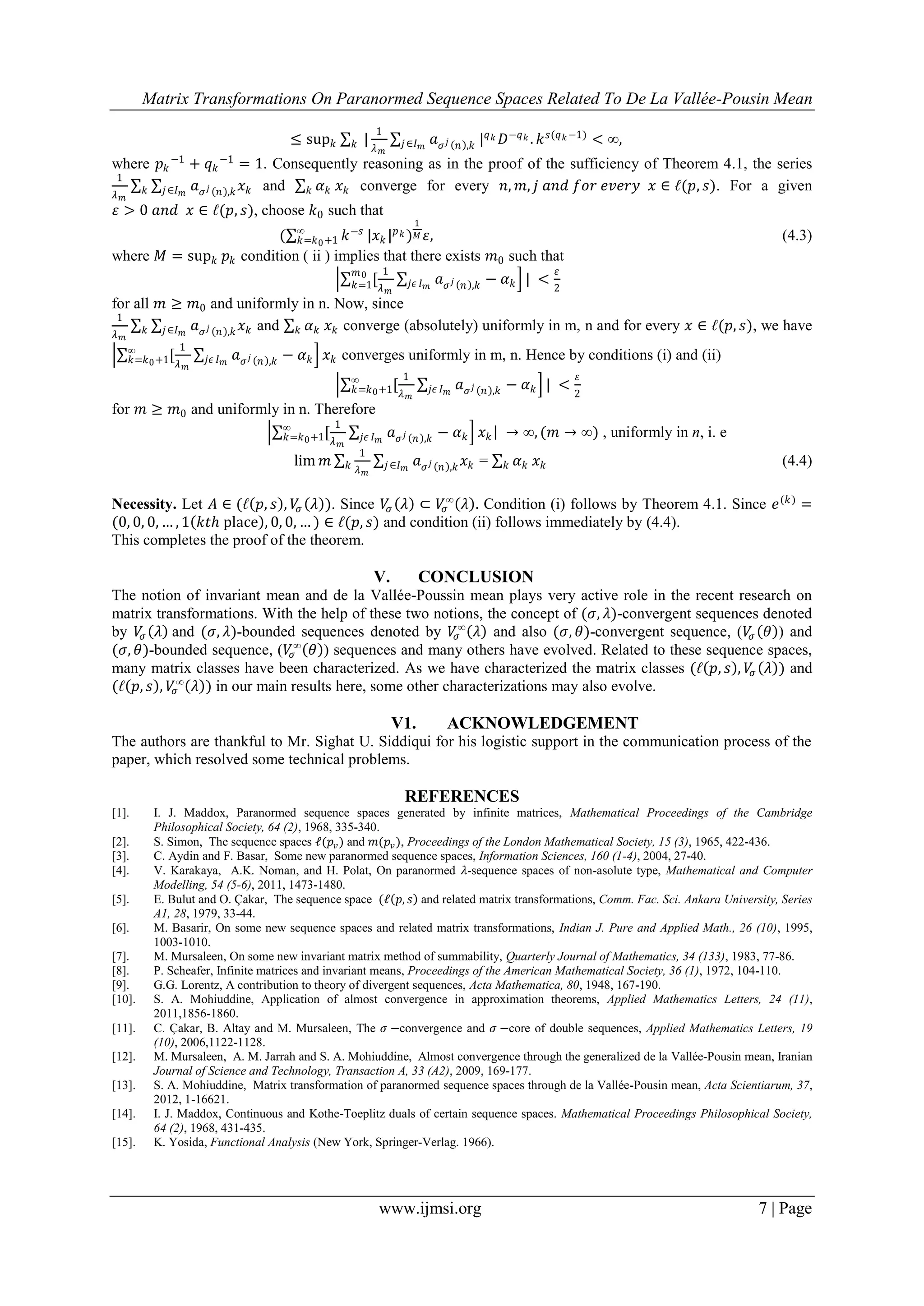 Matrix Transformations On Paranormed Sequence Spaces Related To De La Vallée-Pousin Mean
www.ijmsi.org 7 | Page
≤ sup 𝑘 |
1
𝜆 𝑚
𝑘 𝑎 𝜎 𝑗 𝑛 ,𝑘𝑗∈𝐼 𝑚
| 𝑞 𝑘 𝐷−𝑞 𝑘 . 𝑘 𝑠(𝑞 𝑘−1)
< ∞,
where 𝑝 𝑘
−1
+ 𝑞 𝑘
−1
= 1. Consequently reasoning as in the proof of the sufficiency of Theorem 4.1, the series
1
𝜆 𝑚
𝑎 𝜎 𝑗 𝑛 ,𝑘 𝑥 𝑘𝑗∈𝐼 𝑚𝑘 and 𝛼 𝑘𝑘 𝑥 𝑘 converge for every 𝑛, 𝑚, 𝑗 𝑎𝑛𝑑 𝑓𝑜𝑟 𝑒𝑣𝑒𝑟𝑦 𝑥 ∈ ℓ(𝑝, 𝑠). For a given
𝜀 > 0 𝑎𝑛𝑑 𝑥 ∈ ℓ(𝑝, 𝑠), choose 𝑘0 such that
( 𝑘−𝑠∞
𝑘=𝑘0+1 |𝑥 𝑘 | 𝑝 𝑘 )
1
𝑀 𝜀, (4.3)
where 𝑀 = sup 𝑘 𝑝 𝑘 condition ( ii ) implies that there exists 𝑚0 such that
[
1
𝜆 𝑚
𝑚0
𝑘=1 𝑎 𝜎 𝑗 𝑛 ,𝑘𝑗𝜖 𝐼 𝑚
− 𝛼 𝑘 | <
𝜀
2
for all 𝑚 ≥ 𝑚0 and uniformly in n. Now, since
1
𝜆 𝑚
𝑎 𝜎 𝑗 𝑛 ,𝑘 𝑥 𝑘𝑗∈𝐼 𝑚𝑘 and 𝛼 𝑘𝑘 𝑥 𝑘 converge (absolutely) uniformly in m, n and for every 𝑥 ∈ ℓ(𝑝, 𝑠), we have
[
1
𝜆 𝑚
∞
𝑘=𝑘0+1 𝑎 𝜎 𝑗 𝑛 ,𝑘𝑗𝜖 𝐼 𝑚
− 𝛼 𝑘 𝑥 𝑘 converges uniformly in m, n. Hence by conditions (i) and (ii)
[
1
𝜆 𝑚
∞
𝑘=𝑘0+1 𝑎 𝜎 𝑗 𝑛 ,𝑘𝑗𝜖 𝐼 𝑚
− 𝛼 𝑘 | <
𝜀
2
for 𝑚 ≥ 𝑚0 and uniformly in n. Therefore
[
1
𝜆 𝑚
∞
𝑘=𝑘0+1 𝑎 𝜎 𝑗 𝑛 ,𝑘𝑗𝜖 𝐼 𝑚
− 𝛼 𝑘 𝑥 𝑘 → ∞, (𝑚 → ∞) , uniformly in n, i. e
lim 𝑚
1
𝜆 𝑚
𝑎 𝜎 𝑗 𝑛 ,𝑘 𝑥 𝑘𝑗∈𝐼 𝑚𝑘 = 𝛼 𝑘𝑘 𝑥 𝑘 (4.4)
Necessity. Let 𝐴 ∈ (ℓ 𝑝, 𝑠 , 𝑉𝜎 𝜆 ). Since 𝑉𝜎 𝜆 ⊂ 𝑉𝜎
∞
𝜆 . Condition (i) follows by Theorem 4.1. Since 𝑒(𝑘)
=
(0, 0, 0, … , 1 𝑘𝑡𝑕 place , 0, 0, … ) ∈ ℓ(𝑝, 𝑠) and condition (ii) follows immediately by (4.4).
This completes the proof of the theorem.
V. CONCLUSION
The notion of invariant mean and de la Vallée-Poussin mean plays very active role in the recent research on
matrix transformations. With the help of these two notions, the concept of (𝜎, 𝜆)-convergent sequences denoted
by 𝑉𝜎 𝜆 and (𝜎, 𝜆)-bounded sequences denoted by 𝑉𝜎
∞
𝜆 and also (𝜎, 𝜃)-convergent sequence, (𝑉𝜎 𝜃 ) and
(𝜎, 𝜃)-bounded sequence, (𝑉𝜎
∞
𝜃 ) sequences and many others have evolved. Related to these sequence spaces,
many matrix classes have been characterized. As we have characterized the matrix classes (ℓ 𝑝, 𝑠 , 𝑉𝜎 𝜆 ) and
(ℓ 𝑝, 𝑠 , 𝑉𝜎
∞
𝜆 ) in our main results here, some other characterizations may also evolve.
V1. ACKNOWLEDGEMENT
The authors are thankful to Mr. Sighat U. Siddiqui for his logistic support in the communication process of the
paper, which resolved some technical problems.
REFERENCES
[1]. I. J. Maddox, Paranormed sequence spaces generated by infinite matrices, Mathematical Proceedings of the Cambridge
Philosophical Society, 64 (2), 1968, 335-340.
[2]. S. Simon, The sequence spaces ℓ(𝑝𝑣) and 𝑚(𝑝𝑣), Proceedings of the London Mathematical Society, 15 (3), 1965, 422-436.
[3]. C. Aydin and F. Basar, Some new paranormed sequence spaces, Information Sciences, 160 (1-4), 2004, 27-40.
[4]. V. Karakaya, A.K. Noman, and H. Polat, On paranormed 𝜆-sequence spaces of non-asolute type, Mathematical and Computer
Modelling, 54 (5-6), 2011, 1473-1480.
[5]. E. Bulut and O. Çakar, The sequence space (ℓ 𝑝, 𝑠 and related matrix transformations, Comm. Fac. Sci. Ankara University, Series
A1, 28, 1979, 33-44.
[6]. M. Basarir, On some new sequence spaces and related matrix transformations, Indian J. Pure and Applied Math., 26 (10), 1995,
1003-1010.
[7]. M. Mursaleen, On some new invariant matrix method of summability, Quarterly Journal of Mathematics, 34 (133), 1983, 77-86.
[8]. P. Scheafer, Infinite matrices and invariant means, Proceedings of the American Mathematical Society, 36 (1), 1972, 104-110.
[9]. G.G. Lorentz, A contribution to theory of divergent sequences, Acta Mathematica, 80, 1948, 167-190.
[10]. S. A. Mohiuddine, Application of almost convergence in approximation theorems, Applied Mathematics Letters, 24 (11),
2011,1856-1860.
[11]. C. Çakar, B. Altay and M. Mursaleen, The 𝜎 −convergence and 𝜎 −core of double sequences, Applied Mathematics Letters, 19
(10), 2006,1122-1128.
[12]. M. Mursaleen, A. M. Jarrah and S. A. Mohiuddine, Almost convergence through the generalized de la Vallée-Pousin mean, Iranian
Journal of Science and Technology, Transaction A, 33 (A2), 2009, 169-177.
[13]. S. A. Mohiuddine, Matrix transformation of paranormed sequence spaces through de la Vallée-Pousin mean, Acta Scientiarum, 37,
2012, 1-16621.
[14]. I. J. Maddox, Continuous and Kothe-Toeplitz duals of certain sequence spaces. Mathematical Proceedings Philosophical Society,
64 (2), 1968, 431-435.
[15]. K. Yosida, Functional Analysis (New York, Springer-Verlag. 1966).
 