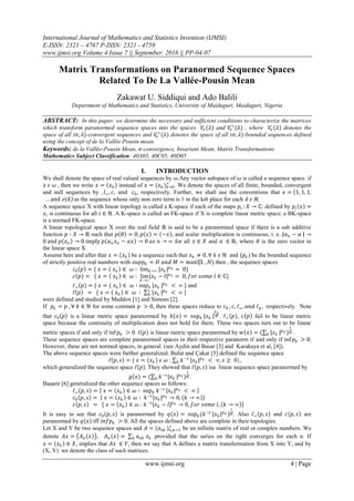 International Journal of Mathematics and Statistics Invention (IJMSI)
E-ISSN: 2321 – 4767 P-ISSN: 2321 - 4759
www.ijmsi.org Volume 4 Issue 7 || September. 2016 || PP-04-07
www.ijmsi.org 4 | Page
Matrix Transformations on Paranormed Sequence Spaces
Related To De La Vallée-Pousin Mean
Zakawat U. Siddiqui and Ado Balili
Department of Mathematics and Statistics, University of Maiduguri, Maiduguri, Nigeria
ABSTRACT: In this paper, we determine the necessary and sufficient conditions to characterize the matrices
which transform paranormed sequence spaces into the spaces 𝑉𝜎 (𝜆) and 𝑉𝜎
∞
(𝜆) , where 𝑉𝜎 (𝜆) denotes the
space of all (𝜎, 𝜆)-convergent sequences and 𝑉𝜎
∞
(𝜆) denotes the space of all (𝜎, 𝜆)-bounded sequences defined
using the concept of de la Vallée-Pousin mean.
Keywords: de la Vall𝑒e-Pousin Mean, 𝜎-convergence, Invariant Mean, Matrix Transformations
Mathematics Subject Classification: 40A05, 40C05, 40D05
I. INTRODUCTION
We shall denote the space of real valued sequences by 𝜔.Any vector subspace of 𝜔 is called a sequence space. if
𝑥 𝜖 𝜔 , then we write 𝑥 = 𝑥 𝑘 instead of 𝑥 = (𝑥 𝑘 ) 𝑘=0
∞
. We denote the spaces of all finite, bounded, convergent
and null sequences by , 𝑙∞, 𝑐, and 𝑐0, respectively. Further, we shall use the conventions that 𝑒 = 1, 1, 1,
…and 𝑒(𝑘) as the sequence whose only non zero term is 1 in the kth place for each 𝑘 𝜖 ℕ,
A sequence space X with linear topology is called a K-space if each of the maps 𝑝𝑖 : 𝑋 → ℂ: defined by 𝑝𝑖 𝑥 =
𝑥𝑖 is continuous for all 𝑖 ∈ ℕ. A K-space is called an FK-space if X is complete linear metric space; a BK-space
is a normed FK-space.
A linear topological space X over the real field ℝ is said to be a paranormed space if there is a sub additive
function 𝑝 ∶ 𝑋 → ℝ such that 𝑝 𝜃 = 0, 𝑝 𝑥 = −𝑥 , and scalar multiplication is continuous, i. e. 𝛼 𝑛 − 𝛼 →
0 and 𝑝 𝑥 𝑛 → 0 imply 𝑝 𝛼 𝑛 𝑥 𝑛 − 𝛼𝑥 → 0 𝑎𝑠 𝑛 → ∞ for all 𝑥 ∈ 𝑋 and 𝛼 ∈ ℝ, where 𝜃 is the zero vector in
the linear space X.
Assume here and after that 𝑥 = 𝑥 𝑘 be a sequence such that 𝑥 𝑘 ≠ 0, ∀ 𝑘 𝜖 ℕ and (𝑝 𝑘 ) be the bounded sequence
of strictly positive real numbers with 𝑠𝑢𝑝𝑝 𝑘 = 𝐻 𝑎𝑛𝑑 𝑀 = max⁡(1 , 𝐻).then , the sequence spaces
𝑐0 𝑝 = { 𝑥 = 𝑥 𝑘 ∈ 𝜔 ∶ lim 𝑘→∞ |𝑥 𝑘 | 𝑝 𝑘 = 0}
𝑐 𝑝 = { 𝑥 = 𝑥 𝑘 ∈ 𝜔 : lim
𝑘→∞
|𝑥 𝑘 − 𝑙| 𝑝 𝑘 = 0, 𝑓𝑜𝑟 𝑠𝑜𝑚𝑒 𝑙 ∈ ℂ}
ℓ∞ 𝑝 = { 𝑥 = 𝑥 𝑘 ∈ 𝜔 ∶ sup 𝑘 |𝑥 𝑘 | 𝑝 𝑘 < ∞ } and
ℓ 𝑝 = { 𝑥 = 𝑥 𝑘 ∈ 𝜔 ∶ |𝑥 𝑘
∞
𝑘 | 𝑝 𝑘 < ∞ }
were defined and studied by Maddox [1] and Simons [2].
If 𝑝 𝑘 = 𝑝 , ∀ 𝑘 ∈ ℕ for some constant 𝑝 > 0, then these spaces reduce to 𝑐0 , 𝑐, ℓ∞, 𝑎𝑛𝑑 ℓ 𝑝, respectively. Note
that 𝑐0 𝑝 is a linear metric space paranormed by 𝑕 𝑥 = sup 𝑘 |𝑥 𝑘 |
𝑝 𝑘
𝑀 . ℓ∞ 𝑝 , 𝑐 𝑝 fail to be linear metric
space because the continuity of multiplication does not hold for them. These two spaces turn out to be linear
metric spaces if and only if inf 𝑝 𝑘 > 0. ℓ 𝑝 is linear metric space paranormed by 𝑤 𝑥 = ( |𝑥 𝑘𝑘 | 𝑝 𝑘 )
1
𝑀 .
These sequence spaces are complete paranormed spaces in their respective paranorm if and only if inf 𝑝 𝑘 > 0.
However, these are not normed spaces, in general. (see Aydin and Basar [3] and Karakaya et al, [4]).
The above sequence spaces were further generalized. Bulut and Çakar [5] defined the sequence space
ℓ 𝑝, 𝑠 = { 𝑥 = 𝑥 𝑘 𝜖 𝜔 : 𝑘−𝑠
𝑘 |𝑥 𝑘 | 𝑝 𝑘 < ∞, 𝑠 ≥ 0},
which generalized the sequence space ℓ 𝑝 . They showed that ℓ 𝑝, 𝑠 isa linear sequence space paranormed by
𝑔 𝑥 = ( 𝑘−𝑠
|𝑥 𝑘𝑘 | 𝑝 𝑘 )
1
𝑀 .
Basarir [6] generalized the other sequence spaces as follows:
ℓ∞ 𝑝, 𝑠 = 𝑥 = 𝑥 𝑘 ∈ 𝜔 ∶ sup 𝑘 𝑘−𝑠
𝑥 𝑘 | 𝑝 𝑘 < ∞
𝑐0 𝑝, 𝑠 = 𝑥 = 𝑥 𝑘 ∈ 𝜔 ∶ 𝑘−𝑠
𝑥 𝑘 | 𝑝 𝑘 → 0, 𝑘 → ∞
𝑐 𝑝, 𝑠 = { 𝑥 = 𝑥 𝑘 ∈ 𝜔 : 𝑘−𝑠
𝑥 𝑘 − 𝑙| 𝑝 𝑘 → 0, 𝑓𝑜𝑟 𝑠𝑜𝑚𝑒 𝑙, 𝑘 → ∞
It is easy to see that 𝑐0 𝑝, 𝑠 is paranormed by 𝑞 𝑥 = sup 𝑘(𝑘−𝑠
|𝑥 𝑘 | 𝑝 𝑘 )
1
𝑀 . Also ℓ∞ 𝑝, 𝑠 and 𝑐 𝑝, 𝑠 are
paranormed by 𝑞 𝑥 iff 𝑖𝑛𝑓𝑝 𝑘 > 0. All the spaces defined above are complete in their topologies.
Let X and Y be two sequence spaces and 𝐴 = (𝑎 𝑛𝑘 ) 𝑛,𝑘=1
∞
be an infinite matrix of real or complex numbers. We
denote 𝐴𝑥 = 𝐴 𝑛 𝑥 , 𝐴 𝑛 𝑥 = 𝑎 𝑛𝑘𝑘 𝑥 𝑘 provided that the series on the right converges for each n. If
𝑥 = 𝑥 𝑘 ∈ 𝑋, implies that 𝐴𝑥 ∈ 𝑌, then we say that A defines a matrix transformation from X into Y, and by
(X, Y) we denote the class of such matrices.
 