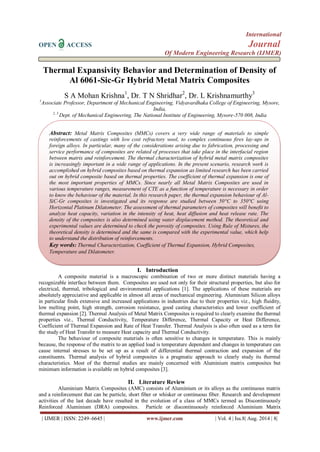 International 
OPEN ACCESS Journal 
Of Modern Engineering Research (IJMER) 
| IJMER | ISSN: 2249–6645 | www.ijmer.com | Vol. 4 | Iss.8| Aug. 2014 | 8| 
Thermal Expansivity Behavior and Determination of Density of Al 6061-Sic-Gr Hybrid Metal Matrix Composites S A Mohan Krishna1, Dr. T N Shridhar2, Dr. L Krishnamurthy3 1Associate Professor, Department of Mechanical Engineering, Vidyavardhaka College of Engineering, Mysore, India, 
2, 3 Dept. of Mechanical Engineering, The National Institute of Engineering, Mysore-570 008, India 
I. Introduction 
A composite material is a macroscopic combination of two or more distinct materials having a recognizable interface between them. Composites are used not only for their structural properties, but also for electrical, thermal, tribological and environmental applications [1]. The applications of these materials are absolutely appreciative and applicable in almost all areas of mechanical engineering. Aluminium Silicon alloys in particular finds extensive and increased applications in industries due to their properties viz., high fluidity, low melting point, high strength, corrosion resistance, good casting characteristics and lower coefficient of thermal expansion [2]. Thermal Analysis of Metal Matrix Composites is required to clearly examine the thermal properties viz., Thermal Conductivity, Temperature Difference, Thermal Capacity or Heat Difference, Coefficient of Thermal Expansion and Rate of Heat Transfer. Thermal Analysis is also often used as a term for the study of Heat Transfer to measure Heat capacity and Thermal Conductivity. The behaviour of composite materials is often sensitive to changes in temperature. This is mainly because, the response of the matrix to an applied load is temperature dependent and changes in temperature can cause internal stresses to be set up as a result of differential thermal contraction and expansion of the constituents. Thermal analysis of hybrid composites is a pragmatic approach to clearly study its thermal characteristics. Most of the thermal studies are mainly concerned with Aluminium matrix composites but minimum information is available on hybrid composites [3]. 
II. Literature Review 
Aluminium Matrix Composites (AMC) consists of Aluminium or its alloys as the continuous matrix and a reinforcement that can be particle, short fiber or whisker or continuous fiber. Research and development activities of the last decade have resulted in the evolution of a class of MMCs termed as Discontinuously Reinforced Aluminium (DRA) composites. Particle or discontinuously reinforced Aluminium Matrix 
Abstract: Metal Matrix Composites (MMCs) covers a very wide range of materials to simple reinforcements of castings with low cost refractory wool, to complex continuous fires lay-ups in foreign alloys. In particular, many of the considerations arising due to fabrication, processing and service performance of composites are related of processes that take place in the interfacial region between matrix and reinforcement. The thermal characterization of hybrid metal matrix composites is increasingly important in a wide range of applications. In the present scenario, research work is accomplished on hybrid composites based on thermal expansion as limited research has been carried out on hybrid composite based on thermal properties. The coefficient of thermal expansion is one of the most important properties of MMCs. Since nearly all Metal Matrix Composites are used in various temperature ranges, measurement of CTE as a function of temperature is necessary in order to know the behaviour of the material. In this research paper, the thermal expansion behaviour of Al- SiC-Gr composites is investigated and its response are studied between 50°C to 350°C using Horizontal Platinum Dilatometer. The assessment of thermal parameters of composites will benefit to analyze heat capacity, variation in the intensity of heat, heat diffusion and heat release rate. The density of the composites is also determined using water displacement method. The theoretical and experimental values are determined to check the porosity of composites. Using Rule of Mixtures, the theoretical density is determined and the same is compared with the experimental value, which help to understand the distribution of reinforcements. 
Key words: Thermal Characterization, Coefficient of Thermal Expansion, Hybrid Composites, Temperature and Dilatometer.  