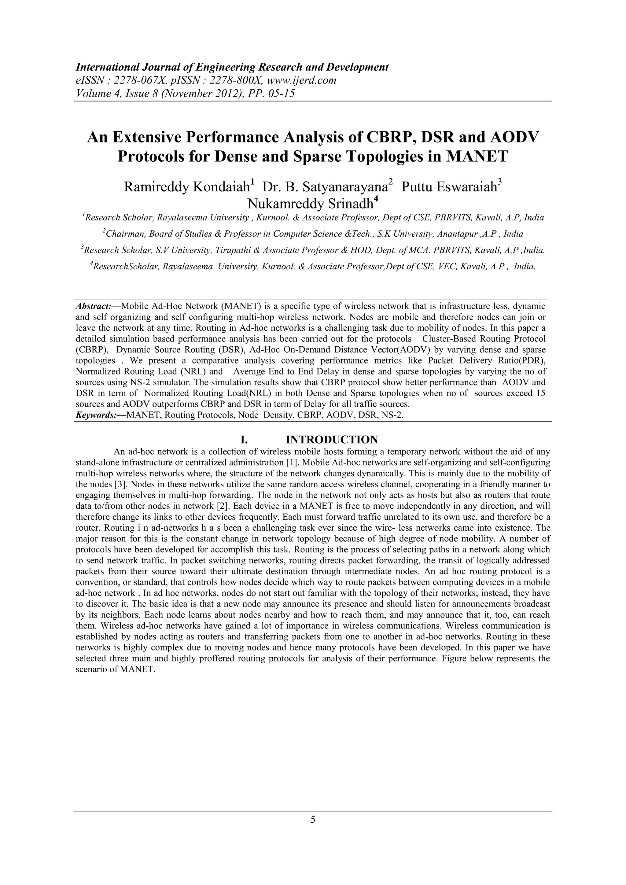 International Journal of Engineering Research and Development
eISSN : 2278-067X, pISSN : 2278-800X, www.ijerd.com
Volume 4, Issue 8 (November 2012), PP. 05-15


     An Extensive Performance Analysis of CBRP, DSR and AODV
        Protocols for Dense and Sparse Topologies in MANET
              Ramireddy Kondaiah1 Dr. B. Satyanarayana2 Puttu Eswaraiah3
                                Nukamreddy Srinadh4
 1
     Research Scholar, Rayalaseema University , Kurnool. & Associate Professor, Dept of CSE, PBRVITS, Kavali, A.P, India
          2
          Chairman, Board of Studies & Professor in Computer Science &Tech., S.K University, Anantapur ,A.P , India
 3
  Research Scholar, S.V University, Tirupathi & Associate Professor & HOD, Dept. of MCA. PBRVITS, Kavali, A.P ,India.
      4
       ResearchScholar, Rayalaseema University, Kurnool. & Associate Professor,Dept of CSE, VEC, Kavali, A.P , India.



Abstract:––Mobile Ad-Hoc Network (MANET) is a specific type of wireless network that is infrastructure less, dynamic
and self organizing and self configuring multi-hop wireless network. Nodes are mobile and therefore nodes can join or
leave the network at any time. Routing in Ad-hoc networks is a challenging task due to mobility of nodes. In this paper a
detailed simulation based performance analysis has been carried out for the protocols Cluster-Based Routing Protocol
(CBRP), Dynamic Source Routing (DSR), Ad-Hoc On-Demand Distance Vector(AODV) by varying dense and sparse
topologies . We present a comparative analysis covering performance metrics like Packet Delivery Ratio(PDR),
Normalized Routing Load (NRL) and Average End to End Delay in dense and sparse topologies by varying the no of
sources using NS-2 simulator. The simulation results show that CBRP protocol show better performance than AODV and
DSR in term of Normalized Routing Load(NRL) in both Dense and Sparse topologies when no of sources exceed 15
sources and AODV outperforms CBRP and DSR in term of Delay for all traffic sources.
Keywords:––MANET, Routing Protocols, Node Density, CBRP, AODV, DSR, NS-2.

                                           I.          INTRODUCTION
           An ad-hoc network is a collection of wireless mobile hosts forming a temporary network without the aid of any
stand-alone infrastructure or centralized administration [1]. Mobile Ad-hoc networks are self-organizing and self-configuring
multi-hop wireless networks where, the structure of the network changes dynamically. This is mainly due to the mobility of
the nodes [3]. Nodes in these networks utilize the same random access wireless channel, cooperating in a friendly manner to
engaging themselves in multi-hop forwarding. The node in the network not only acts as hosts but also as routers that route
data to/from other nodes in network [2]. Each device in a MANET is free to move independently in any direction, and will
therefore change its links to other devices frequently. Each must forward traffic unrelated to its own use, and therefore be a
router. Routing i n ad-networks h a s been a challenging task ever since the wire- less networks came into existence. The
major reason for this is the constant change in network topology because of high degree of node mobility. A number of
protocols have been developed for accomplish this task. Routing is the process of selecting paths in a network along which
to send network traffic. In packet switching networks, routing directs packet forwarding, the transit of logically addressed
packets from their source toward their ultimate destination through intermediate nodes. An ad hoc routing protocol is a
convention, or standard, that controls how nodes decide which way to route packets between computing devices in a mobile
ad-hoc network . In ad hoc networks, nodes do not start out familiar with the topology of their networks; instead, they have
to discover it. The basic idea is that a new node may announce its presence and should listen for announcements broadcast
by its neighbors. Each node learns about nodes nearby and how to reach them, and may announce that it, too, can reach
them. Wireless ad-hoc networks have gained a lot of importance in wireless communications. Wireless communication is
established by nodes acting as routers and transferring packets from one to another in ad-hoc networks. Routing in these
networks is highly complex due to moving nodes and hence many protocols have been developed. In this paper we have
selected three main and highly proffered routing protocols for analysis of their performance. Figure below represents the
scenario of MANET.




                                                              5
 