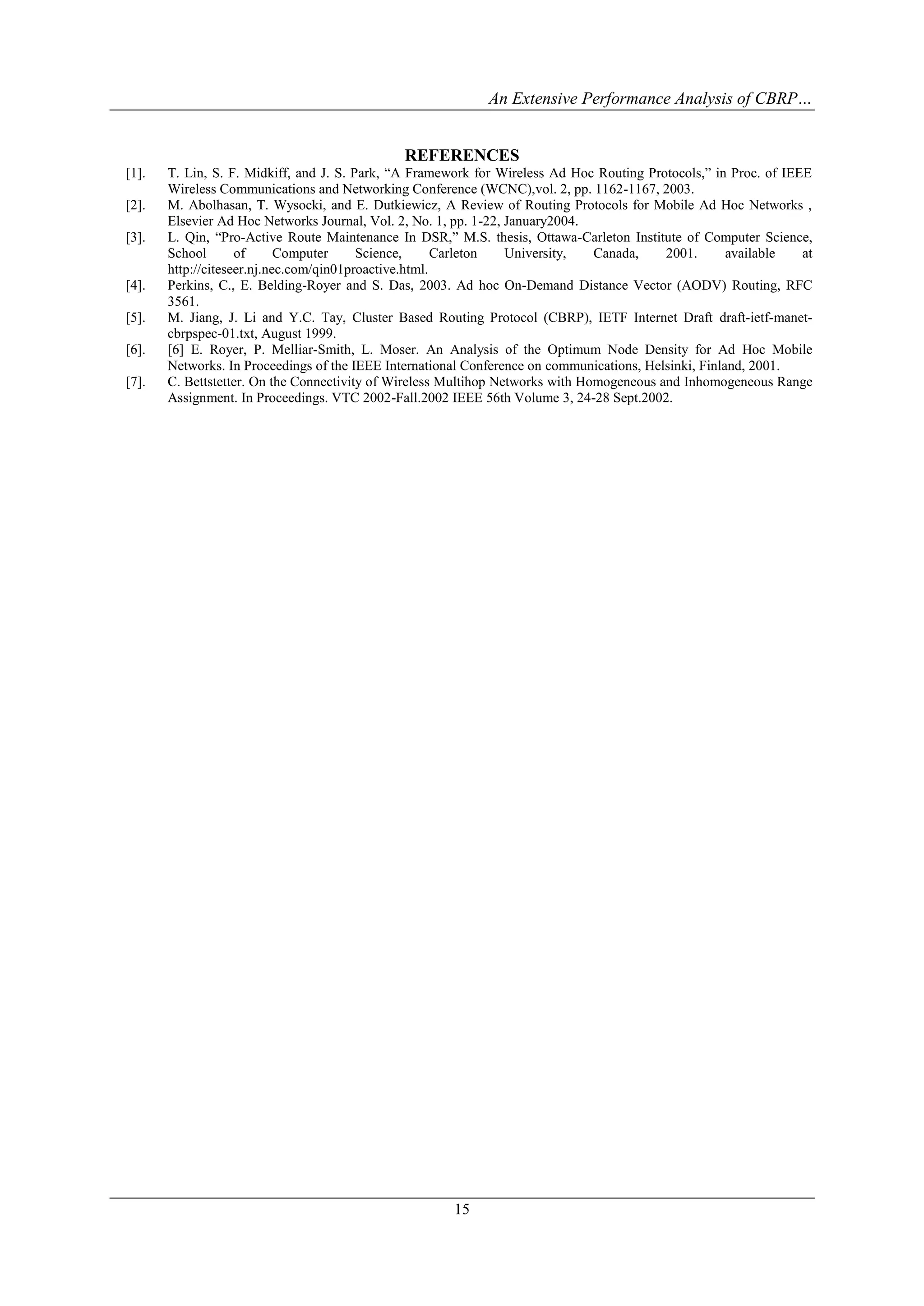 An Extensive Performance Analysis of CBRP…


                                               REFERENCES
[1].   T. Lin, S. F. Midkiff, and J. S. Park, “A Framework for Wireless Ad Hoc Routing Protocols,” in Proc. of IEEE
       Wireless Communications and Networking Conference (WCNC),vol. 2, pp. 1162-1167, 2003.
[2].   M. Abolhasan, T. Wysocki, and E. Dutkiewicz, A Review of Routing Protocols for Mobile Ad Hoc Networks ,
       Elsevier Ad Hoc Networks Journal, Vol. 2, No. 1, pp. 1-22, January2004.
[3].   L. Qin, “Pro-Active Route Maintenance In DSR,” M.S. thesis, Ottawa-Carleton Institute of Computer Science,
       School       of      Computer     Science,      Carleton   University,   Canada,    2001.       available  at
       http://citeseer.nj.nec.com/qin01proactive.html.
[4].   Perkins, C., E. Belding-Royer and S. Das, 2003. Ad hoc On-Demand Distance Vector (AODV) Routing, RFC
       3561.
[5].   M. Jiang, J. Li and Y.C. Tay, Cluster Based Routing Protocol (CBRP), IETF Internet Draft draft-ietf-manet-
       cbrpspec-01.txt, August 1999.
[6].   [6] E. Royer, P. Melliar-Smith, L. Moser. An Analysis of the Optimum Node Density for Ad Hoc Mobile
       Networks. In Proceedings of the IEEE International Conference on communications, Helsinki, Finland, 2001.
[7].   C. Bettstetter. On the Connectivity of Wireless Multihop Networks with Homogeneous and Inhomogeneous Range
       Assignment. In Proceedings. VTC 2002-Fall.2002 IEEE 56th Volume 3, 24-28 Sept.2002.




                                                       15
 