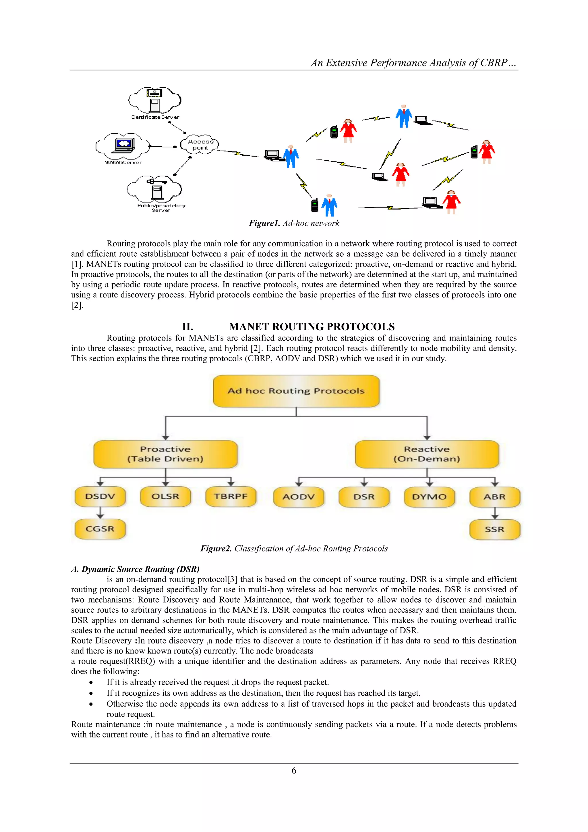 An Extensive Performance Analysis of CBRP…




                                                   Figure1. Ad-hoc network

          Routing protocols play the main role for any communication in a network where routing protocol is used to correct
and efficient route establishment between a pair of nodes in the network so a message can be delivered in a timely manner
[1]. MANETs routing protocol can be classified to three different categorized: proactive, on-demand or reactive and hybrid.
In proactive protocols, the routes to all the destination (or parts of the network) are determined at the start up, and maintained
by using a periodic route update process. In reactive protocols, routes are determined when they are required by the source
using a route discovery process. Hybrid protocols combine the basic properties of the first two classes of protocols into one
[2].

                                II.          MANET ROUTING PROTOCOLS
          Routing protocols for MANETs are classified according to the strategies of discovering and maintaining routes
into three classes: proactive, reactive, and hybrid [2]. Each routing protocol reacts differently to node mobility and density.
This section explains the three routing protocols (CBRP, AODV and DSR) which we used it in our study.




                                      Figure2. Classification of Ad-hoc Routing Protocols

A. Dynamic Source Routing (DSR)
           is an on-demand routing protocol[3] that is based on the concept of source routing. DSR is a simple and efficient
routing protocol designed specifically for use in multi-hop wireless ad hoc networks of mobile nodes. DSR is consisted of
two mechanisms: Route Discovery and Route Maintenance, that work together to allow nodes to discover and maintain
source routes to arbitrary destinations in the MANETs. DSR computes the routes when necessary and then maintains them.
DSR applies on demand schemes for both route discovery and route maintenance. This makes the routing overhead traffic
scales to the actual needed size automatically, which is considered as the main advantage of DSR.
Route Discovery :In route discovery ,a node tries to discover a route to destination if it has data to send to this destination
and there is no know known route(s) currently. The node broadcasts
a route request(RREQ) with a unique identifier and the destination address as parameters. Any node that receives RREQ
does the following:
          If it is already received the request ,it drops the request packet.
          If it recognizes its own address as the destination, then the request has reached its target.
          Otherwise the node appends its own address to a list of traversed hops in the packet and broadcasts this updated
           route request.
Route maintenance :in route maintenance , a node is continuously sending packets via a route. If a node detects problems
with the current route , it has to find an alternative route.



                                                                6
 
