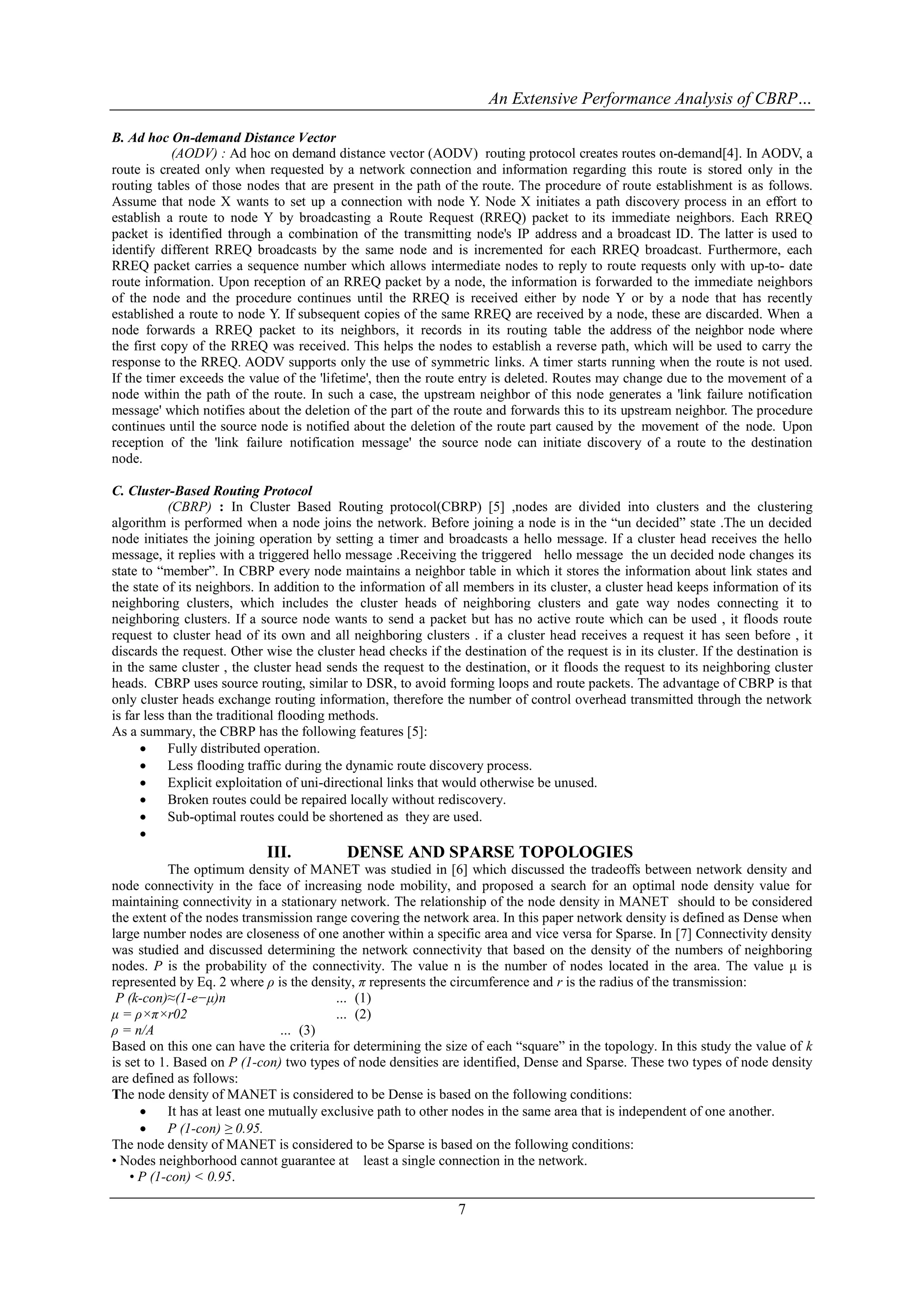 An Extensive Performance Analysis of CBRP…

B. Ad hoc On-demand Distance Vector
            (AODV) : Ad hoc on demand distance vector (AODV) routing protocol creates routes on-demand[4]. In AODV, a
route is created only when requested by a network connection and information regarding this route is stored only in the
routing tables of those nodes that are present in the path of the route. The procedure of route establishment is as follows.
Assume that node X wants to set up a connection with node Y. Node X initiates a path discovery process in an effort to
establish a route to node Y by broadcasting a Route Request (RREQ) packet to its immediate neighbors. Each RREQ
packet is identified through a combination of the transmitting node's IP address and a broadcast ID. The latter is used to
identify different RREQ broadcasts by the same node and is incremented for each RREQ broadcast. Furthermore, each
RREQ packet carries a sequence number which allows intermediate nodes to reply to route requests only with up-to- date
route information. Upon reception of an RREQ packet by a node, the information is forwarded to the immediate neighbors
of the node and the procedure continues until the RREQ is received either by node Y or by a node that has recently
established a route to node Y. If subsequent copies of the same RREQ are received by a node, these are discarded. When a
node forwards a RREQ packet to its neighbors, it records in its routing table the address of the neighbor node where
the first copy of the RREQ was received. This helps the nodes to establish a reverse path, which will be used to carry the
response to the RREQ. AODV supports only the use of symmetric links. A timer starts running when the route is not used.
If the timer exceeds the value of the 'lifetime', then the route entry is deleted. Routes may change due to the movement of a
node within the path of the route. In such a case, the upstream neighbor of this node generates a 'link failure notification
message' which notifies about the deletion of the part of the route and forwards this to its upstream neighbor. The procedure
continues until the source node is notified about the deletion of the route part caused by the movement of the node. Upon
reception of the 'link failure notification message' the source node can initiate discovery of a route to the destination
node.

C. Cluster-Based Routing Protocol
            (CBRP) : In Cluster Based Routing protocol(CBRP) [5] ,nodes are divided into clusters and the clustering
algorithm is performed when a node joins the network. Before joining a node is in the “un decided” state .The un decided
node initiates the joining operation by setting a timer and broadcasts a hello message. If a cluster head receives the hello
message, it replies with a triggered hello message .Receiving the triggered hello message the un decided node changes its
state to “member”. In CBRP every node maintains a neighbor table in which it stores the information about link states and
the state of its neighbors. In addition to the information of all members in its cluster, a cluster head keeps information of its
neighboring clusters, which includes the cluster heads of neighboring clusters and gate way nodes connecting it to
neighboring clusters. If a source node wants to send a packet but has no active route which can be used , it floods route
request to cluster head of its own and all neighboring clusters . if a cluster head receives a request it has seen before , it
discards the request. Other wise the cluster head checks if the destination of the request is in its cluster. If the destination is
in the same cluster , the cluster head sends the request to the destination, or it floods the request to its neighboring cluster
heads. CBRP uses source routing, similar to DSR, to avoid forming loops and route packets. The advantage of CBRP is that
only cluster heads exchange routing information, therefore the number of control overhead transmitted through the network
is far less than the traditional flooding methods.
As a summary, the CBRP has the following features [5]:
           Fully distributed operation.
           Less flooding traffic during the dynamic route discovery process.
           Explicit exploitation of uni-directional links that would otherwise be unused.
           Broken routes could be repaired locally without rediscovery.
           Sub-optimal routes could be shortened as they are used.
      
                            III.           DENSE AND SPARSE TOPOLOGIES
            The optimum density of MANET was studied in [6] which discussed the tradeoffs between network density and
node connectivity in the face of increasing node mobility, and proposed a search for an optimal node density value for
maintaining connectivity in a stationary network. The relationship of the node density in MANET should to be considered
the extent of the nodes transmission range covering the network area. In this paper network density is defined as Dense when
large number nodes are closeness of one another within a specific area and vice versa for Sparse. In [7] Connectivity density
was studied and discussed determining the network connectivity that based on the density of the numbers of neighboring
nodes. P is the probability of the connectivity. The value n is the number of nodes located in the area. The value μ is
represented by Eq. 2 where ρ is the density, π represents the circumference and r is the radius of the transmission:
 P (k-con)≈(1-e−μ)n                        … (1)
μ = ρ×π×r02                                … (2)
ρ = n/A                          … (3)
Based on this one can have the criteria for determining the size of each “square” in the topology. In this study the value of k
is set to 1. Based on P (1-con) two types of node densities are identified, Dense and Sparse. These two types of node density
are defined as follows:
The node density of MANET is considered to be Dense is based on the following conditions:
           It has at least one mutually exclusive path to other nodes in the same area that is independent of one another.
           P (1-con) ≥ 0.95.
The node density of MANET is considered to be Sparse is based on the following conditions:
• Nodes neighborhood cannot guarantee at least a single connection in the network.
    • P (1-con) < 0.95.

                                                                7
 