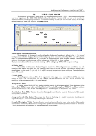 An Extensive Performance Analysis of CBRP…

                                     IV.           SIMULATION MODEL
         The simulation environment is based on the NS-2 network simulator version 2.34[8], a widely used simulator was
used in our experiments. The IEEE 802.11 DCF (Distributed Coordinated Function) MAC was used as the basis for the
experiments with a channel capacity of 2Mb/sec. The transmission range of each node was set to 250 m using the Two-Ray
Ground Propagation model. The following is the nam window.




A.Node Density Topology Configuration
          The node density for simulation is configured based on the degree of node density defined in (Eq. 1). Two types of
topologies were studied in this paper, Dense and Sparse topology. if the connection probability of P(1-con) will be greater
than 0.95 that means Dense topology and the P(1-con)will be less than 0.95 that means is Sparse topology. The number of
nodes are 50 nodes and transmission range is 250m and topology (1000x1000) for Dense topology.
The number of nodes are 50 nodes and transmission range is 250m and topology (1500x1500) for Sparse topology.

B. Mobility Model
          The mobility model uses the Random Waypoint model. Two field configurations are used: Dense area with
topology (1000x1000) m and Sparse area with topology (1500x1500) m, all with 50 nodes. The nodes are moving with 0
pause time and varying speeds (1, 2, 4, 6, 8, 10, 12 and 15) m/s in the two topologies Dense and Sparse. The total simulation
time is 500 seconds.

C. Traffic Model
          The traffic pattern which used for all the experiments in this paper was a constant bit rate (CBR) data source
running on top of UDP. The data packet size was 128 bytes. The data transmission rate was 4 packets per second. The
numbers of traffic sources were set to 15, 30 and 45 sources.

D. Performance Metrics
         A routing protocol for MANETs is usually evaluated in terms of performance metrics. These metrics are Packet
Delivery Ratio (PDR), Average end-to-end Delay (Delay) and Normalized Routing Load (NRL). We used these metrics to
measure the efficiency of CBRP, AODV and DSR protocols. A brief description for these metrics is as follows:

Packet Delivery Ratio (PDR): The ratio of number of data packets sent from the source to the number of data packets
received at the destination.

Average end-to-end Delay (Delay): The average time from the beginning of a packet transmission (including route
acquisition delay) at a source node until packet delivery to a destination.

Normalized Routing Load (NRL): The ratio of number control packets sent from the source to the number of data packets
received at the destination or the number of routing control packets transmitted per data packet delivered at the destination.
Various parameters that are considered for simulation are listed given below in




                                                              8
 