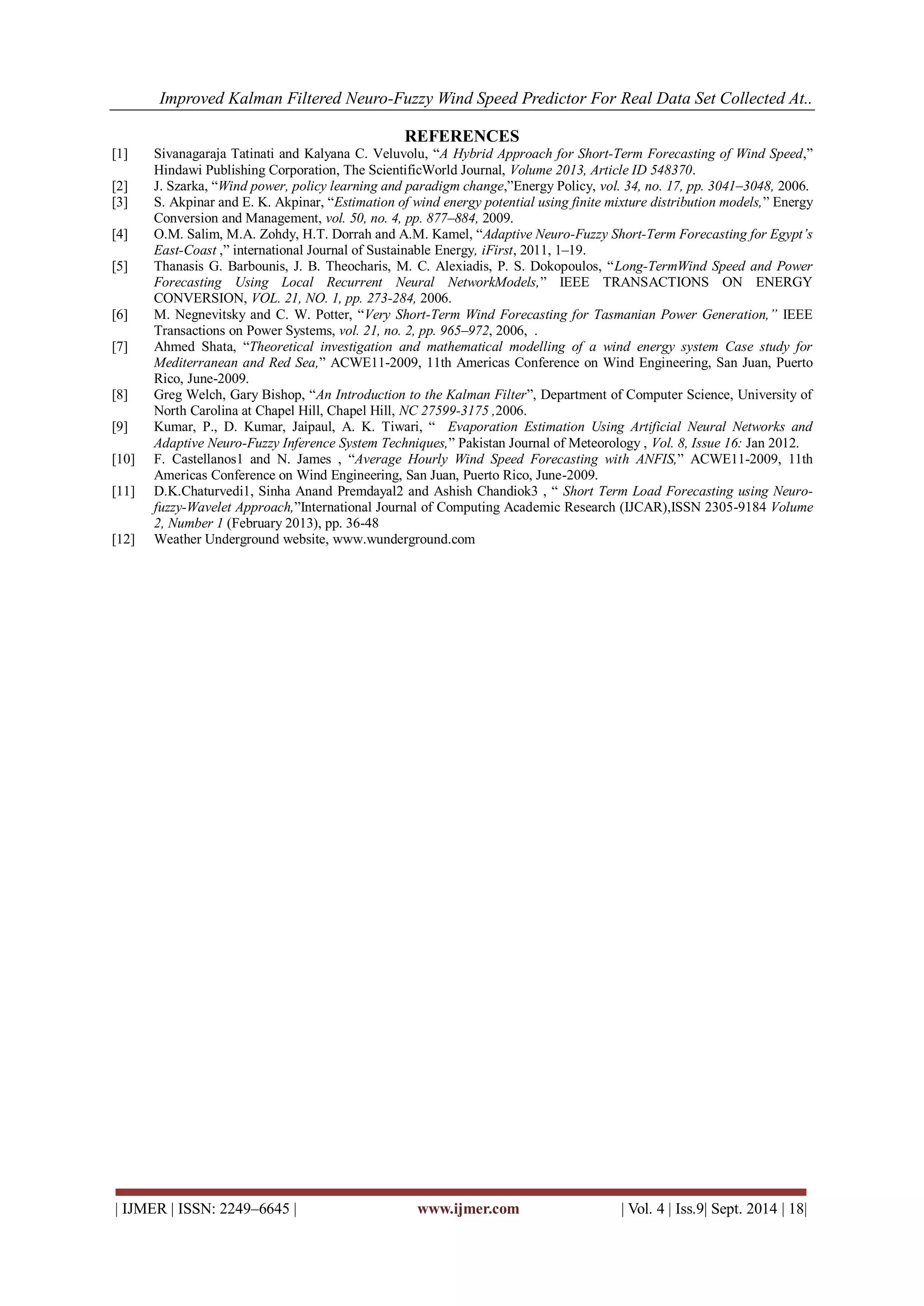 Improved Kalman Filtered Neuro-Fuzzy Wind Speed Predictor For Real Data Set Collected At.. 
| IJMER | ISSN: 2249–6645 | www.ijmer.com | Vol. 4 | Iss.9| Sept. 2014 | 18| 
REFERENCES 
[1] Sivanagaraja Tatinati and Kalyana C. Veluvolu, “A Hybrid Approach for Short-Term Forecasting of Wind Speed,” Hindawi Publishing Corporation, The ScientificWorld Journal, Volume 2013, Article ID 548370. 
[2] J. Szarka, “Wind power, policy learning and paradigm change,”Energy Policy, vol. 34, no. 17, pp. 3041–3048, 2006. 
[3] S. Akpinar and E. K. Akpinar, “Estimation of wind energy potential using finite mixture distribution models,” Energy Conversion and Management, vol. 50, no. 4, pp. 877–884, 2009. 
[4] O.M. Salim, M.A. Zohdy, H.T. Dorrah and A.M. Kamel, “Adaptive Neuro-Fuzzy Short-Term Forecasting for Egypt’s East-Coast ,” international Journal of Sustainable Energy, iFirst, 2011, 1–19. 
[5] Thanasis G. Barbounis, J. B. Theocharis, M. C. Alexiadis, P. S. Dokopoulos, “Long-TermWind Speed and Power Forecasting Using Local Recurrent Neural NetworkModels,” IEEE TRANSACTIONS ON ENERGY CONVERSION, VOL. 21, NO. 1, pp. 273-284, 2006. 
[6] M. Negnevitsky and C. W. Potter, “Very Short-Term Wind Forecasting for Tasmanian Power Generation,” IEEE Transactions on Power Systems, vol. 21, no. 2, pp. 965–972, 2006, . 
[7] Ahmed Shata, “Theoretical investigation and mathematical modelling of a wind energy system Case study for Mediterranean and Red Sea,” ACWE11-2009, 11th Americas Conference on Wind Engineering, San Juan, Puerto Rico, June-2009. 
[8] Greg Welch, Gary Bishop, “An Introduction to the Kalman Filter”, Department of Computer Science, University of North Carolina at Chapel Hill, Chapel Hill, NC 27599-3175 ,2006. 
[9] Kumar, P., D. Kumar, Jaipaul, A. K. Tiwari, “ Evaporation Estimation Using Artificial Neural Networks and Adaptive Neuro-Fuzzy Inference System Techniques,” Pakistan Journal of Meteorology , Vol. 8, Issue 16: Jan 2012. 
[10] F. Castellanos1 and N. James , “Average Hourly Wind Speed Forecasting with ANFIS,” ACWE11-2009, 11th Americas Conference on Wind Engineering, San Juan, Puerto Rico, June-2009. 
[11] D.K.Chaturvedi1, Sinha Anand Premdayal2 and Ashish Chandiok3 , “ Short Term Load Forecasting using Neuro- fuzzy-Wavelet Approach,”International Journal of Computing Academic Research (IJCAR),ISSN 2305-9184 Volume 2, Number 1 (February 2013), pp. 36-48 
[12] Weather Underground website, www.wunderground.com 
