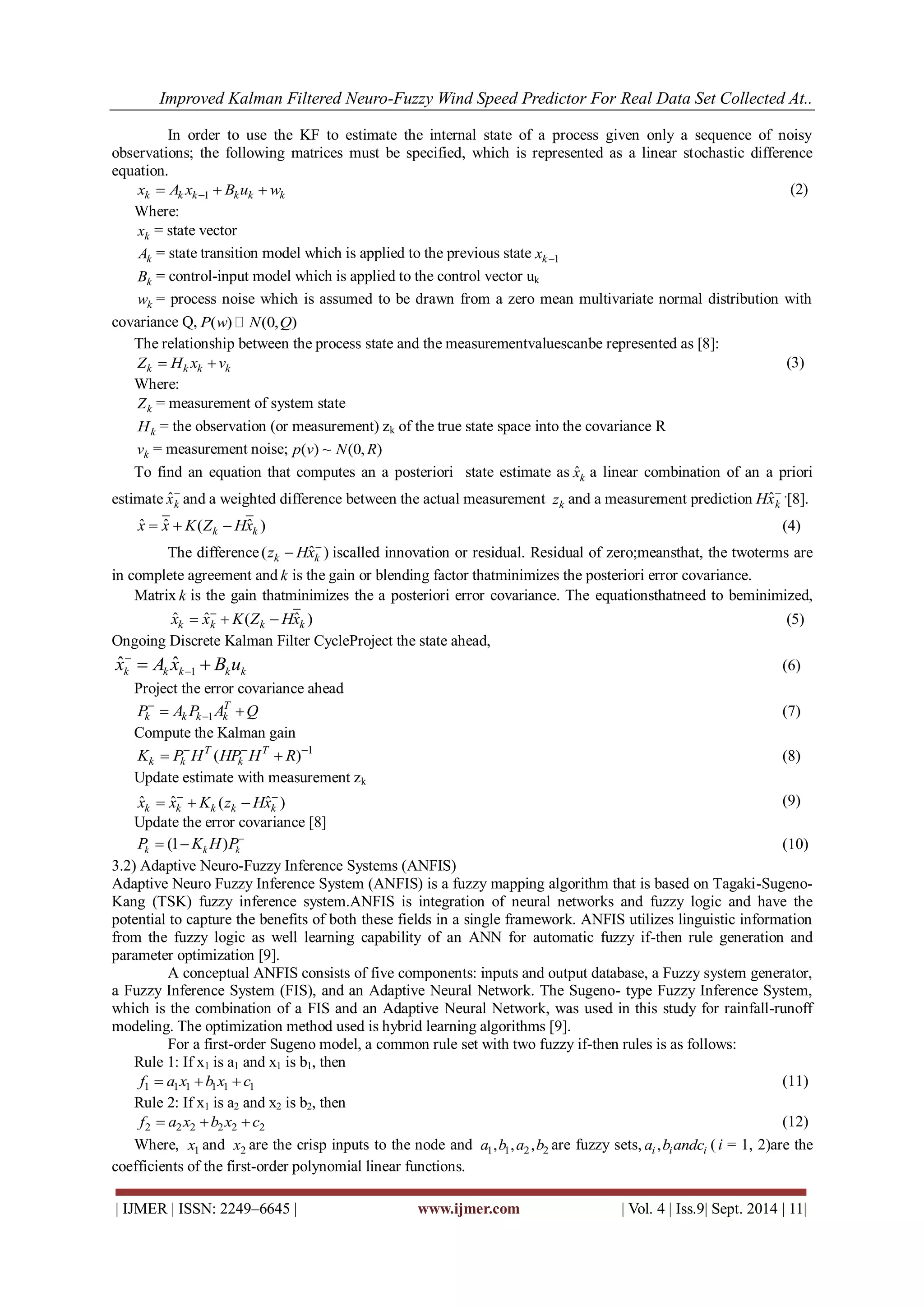 Improved Kalman Filtered Neuro-Fuzzy Wind Speed Predictor For Real Data Set Collected At.. 
| IJMER | ISSN: 2249–6645 | www.ijmer.com | Vol. 4 | Iss.9| Sept. 2014 | 11| 
In order to use the KF to estimate the internal state of a process given only a sequence of noisy 
observations; the following matrices must be specified, which is represented as a linear stochastic difference 
equation. 
k k k 1 k k k x A x B u w     (2) 
Where: 
k x = state vector 
k A = state transition model which is applied to the previous state k 1 x  
k B = control-input model which is applied to the control vector uk 
k w = process noise which is assumed to be drawn from a zero mean multivariate normal distribution with 
covariance Q, P(w)  N(0,Q) 
The relationship between the process state and the measurementvaluescanbe represented as [8]: 
k k k k Z  H x v (3) 
Where: 
k Z = measurement of system state 
k H = the observation (or measurement) zk of the true state space into the covariance R 
k v = measurement noise; p(v) ~ N(0,R) 
To find an equation that computes an a posteriori state estimate as ˆk x a linear combination of an a priori 
estimate ˆk x and a weighted difference between the actual measurement k z and a measurement prediction ˆk Hx ,[8]. 
ˆ ˆ ( ˆ ) k k x  x  K Z Hx (4) 
The difference ( ˆ ) k k z Hx  iscalled innovation or residual. Residual of zero;meansthat, the twoterms are 
in complete agreement and k is the gain or blending factor thatminimizes the posteriori error covariance. 
Matrix k is the gain thatminimizes the a posteriori error covariance. The equationsthatneed to beminimized, 
ˆ ˆ ( ˆ ) k k k k x x K Z Hx     
(5) 
Ongoing Discrete Kalman Filter CycleProject the state ahead, 
1 ˆ ˆ k k k k k x A x B u  
   (6) 
Project the error covariance ahead 
1 
T 
k k k k P A P A Q  
   (7) 
Compute the Kalman gain 
1 ( ) T T 
k k k K P H HP H R      (8) 
Update estimate with measurement zk 
ˆ ˆ ( ˆ ) k k k k k x x K z Hx      (9) 
Update the error covariance [8] 
(1 ) k k k P K H P   (10) 
3.2) Adaptive Neuro-Fuzzy Inference Systems (ANFIS) 
Adaptive Neuro Fuzzy Inference System (ANFIS) is a fuzzy mapping algorithm that is based on Tagaki-Sugeno- 
Kang (TSK) fuzzy inference system.ANFIS is integration of neural networks and fuzzy logic and have the 
potential to capture the benefits of both these fields in a single framework. ANFIS utilizes linguistic information 
from the fuzzy logic as well learning capability of an ANN for automatic fuzzy if-then rule generation and 
parameter optimization [9]. 
A conceptual ANFIS consists of five components: inputs and output database, a Fuzzy system generator, 
a Fuzzy Inference System (FIS), and an Adaptive Neural Network. The Sugeno- type Fuzzy Inference System, 
which is the combination of a FIS and an Adaptive Neural Network, was used in this study for rainfall-runoff 
modeling. The optimization method used is hybrid learning algorithms [9]. 
For a first-order Sugeno model, a common rule set with two fuzzy if-then rules is as follows: 
Rule 1: If x1 is a1 and x1 is b1, then 
1 1 1 1 1 1 f  a x b x c (11) 
Rule 2: If x1 is a2 and x2 is b2, then 
2 2 2 2 2 2 f  a x b x c (12) 
Where, 1 x and 2 x are the crisp inputs to the node and 1 1 2 2 a ,b ,a ,b are fuzzy sets, , i i i a b andc ( i = 1, 2)are the 
coefficients of the first-order polynomial linear functions. 
 