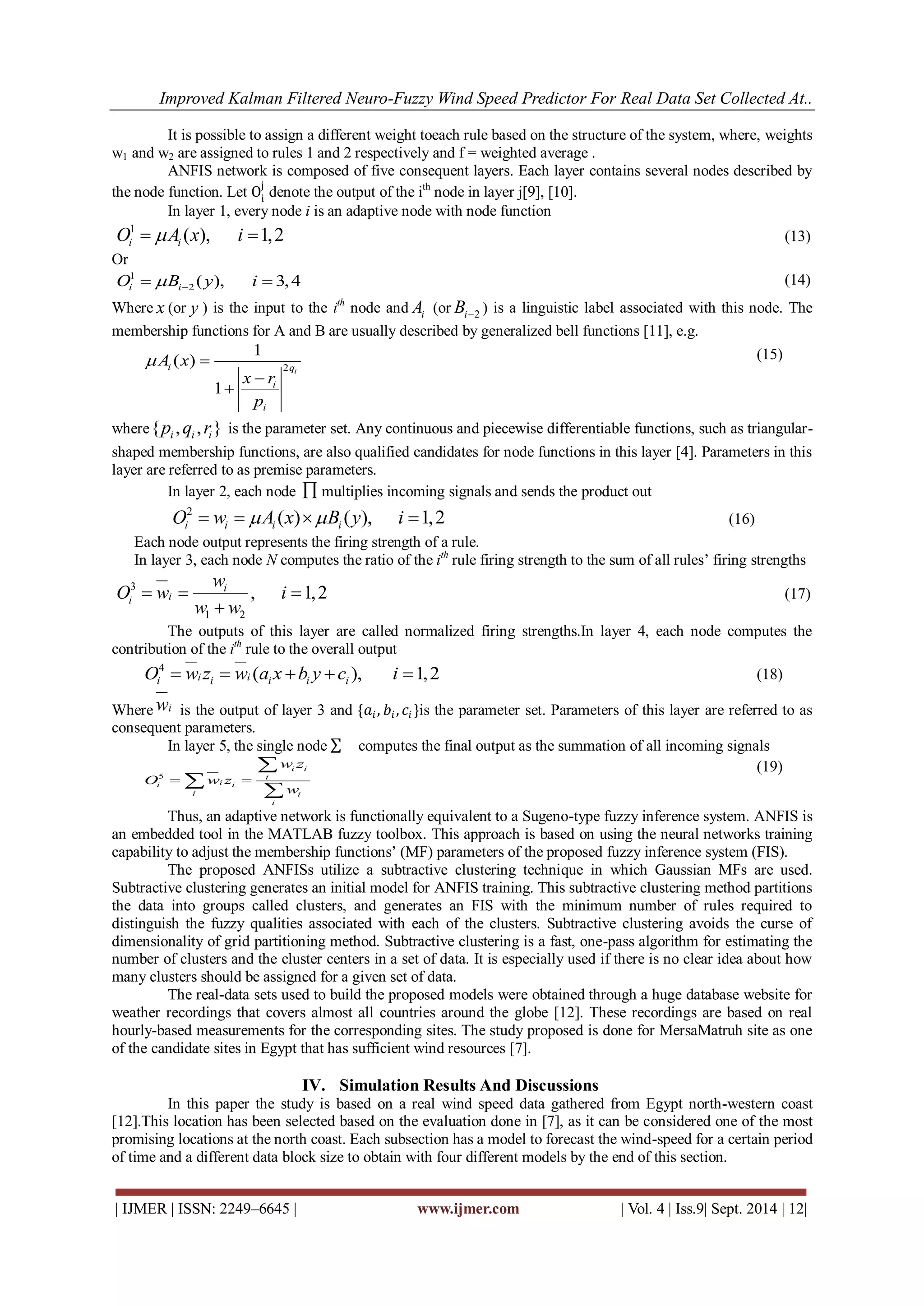 Improved Kalman Filtered Neuro-Fuzzy Wind Speed Predictor For Real Data Set Collected At.. 
| IJMER | ISSN: 2249–6645 | www.ijmer.com | Vol. 4 | Iss.9| Sept. 2014 | 12| 
It is possible to assign a different weight toeach rule based on the structure of the system, where, weights 
w1 and w2 are assigned to rules 1 and 2 respectively and f = weighted average . 
ANFIS network is composed of five consequent layers. Each layer contains several nodes described by 
the node function. Let Oi 
j 
denote the output of the ith node in layer j[9], [10]. 
In layer 1, every node i is an adaptive node with node function 
1 ( ), 1,2 i i O  A x i  (13) 
Or 
1 
2 ( ), 3,4 i i O B y i    (14) 
Where x (or y ) is the input to the ith node and i A (or i 2 B ) is a linguistic label associated with this node. The 
membership functions for A and B are usually described by generalized bell functions [11], e.g. 
2 
1 
( ) 
1 
i i q 
i 
i 
A x 
x r 
p 
  
 
 
(15) 
where{ , , } i i i p q r is the parameter set. Any continuous and piecewise differentiable functions, such as triangular-shaped 
membership functions, are also qualified candidates for node functions in this layer [4]. Parameters in this 
layer are referred to as premise parameters. 
In layer 2, each node  multiplies incoming signals and sends the product out 
2 ( ) ( ), 1,2 i i i i O  w  A x B y i  (16) 
Each node output represents the firing strength of a rule. 
In layer 3, each node N computes the ratio of the ith rule firing strength to the sum of all rules’ firing strengths 
3 
1 2 
, 1,2 i 
i i 
w 
O w i 
w w 
   
 
(17) 
The outputs of this layer are called normalized firing strengths.In layer 4, each node computes the 
contribution of the ith rule to the overall output 
4 i i i i ( i i i ), 1,2 O  w z  w a x b y c i  
(18) 
Wherewi is the output of layer 3 and {푎푖 , 푏푖 , 푐푖}is the parameter set. Parameters of this layer are referred to as 
consequent parameters. 
In layer 5, the single node computes the final output as the summation of all incoming signals 
5 
i i 
i 
i i i 
i i 
i 
w z 
O w z 
w 
  
 
 
 
(19) 
Thus, an adaptive network is functionally equivalent to a Sugeno-type fuzzy inference system. ANFIS is 
an embedded tool in the MATLAB fuzzy toolbox. This approach is based on using the neural networks training 
capability to adjust the membership functions’ (MF) parameters of the proposed fuzzy inference system (FIS). 
The proposed ANFISs utilize a subtractive clustering technique in which Gaussian MFs are used. 
Subtractive clustering generates an initial model for ANFIS training. This subtractive clustering method partitions 
the data into groups called clusters, and generates an FIS with the minimum number of rules required to 
distinguish the fuzzy qualities associated with each of the clusters. Subtractive clustering avoids the curse of 
dimensionality of grid partitioning method. Subtractive clustering is a fast, one-pass algorithm for estimating the 
number of clusters and the cluster centers in a set of data. It is especially used if there is no clear idea about how 
many clusters should be assigned for a given set of data. 
The real-data sets used to build the proposed models were obtained through a huge database website for 
weather recordings that covers almost all countries around the globe [12]. These recordings are based on real 
hourly-based measurements for the corresponding sites. The study proposed is done for MersaMatruh site as one 
of the candidate sites in Egypt that has sufficient wind resources [7]. 
IV. Simulation Results And Discussions 
In this paper the study is based on a real wind speed data gathered from Egypt north-western coast 
[12].This location has been selected based on the evaluation done in [7], as it can be considered one of the most 
promising locations at the north coast. Each subsection has a model to forecast the wind-speed for a certain period 
of time and a different data block size to obtain with four different models by the end of this section. 
 