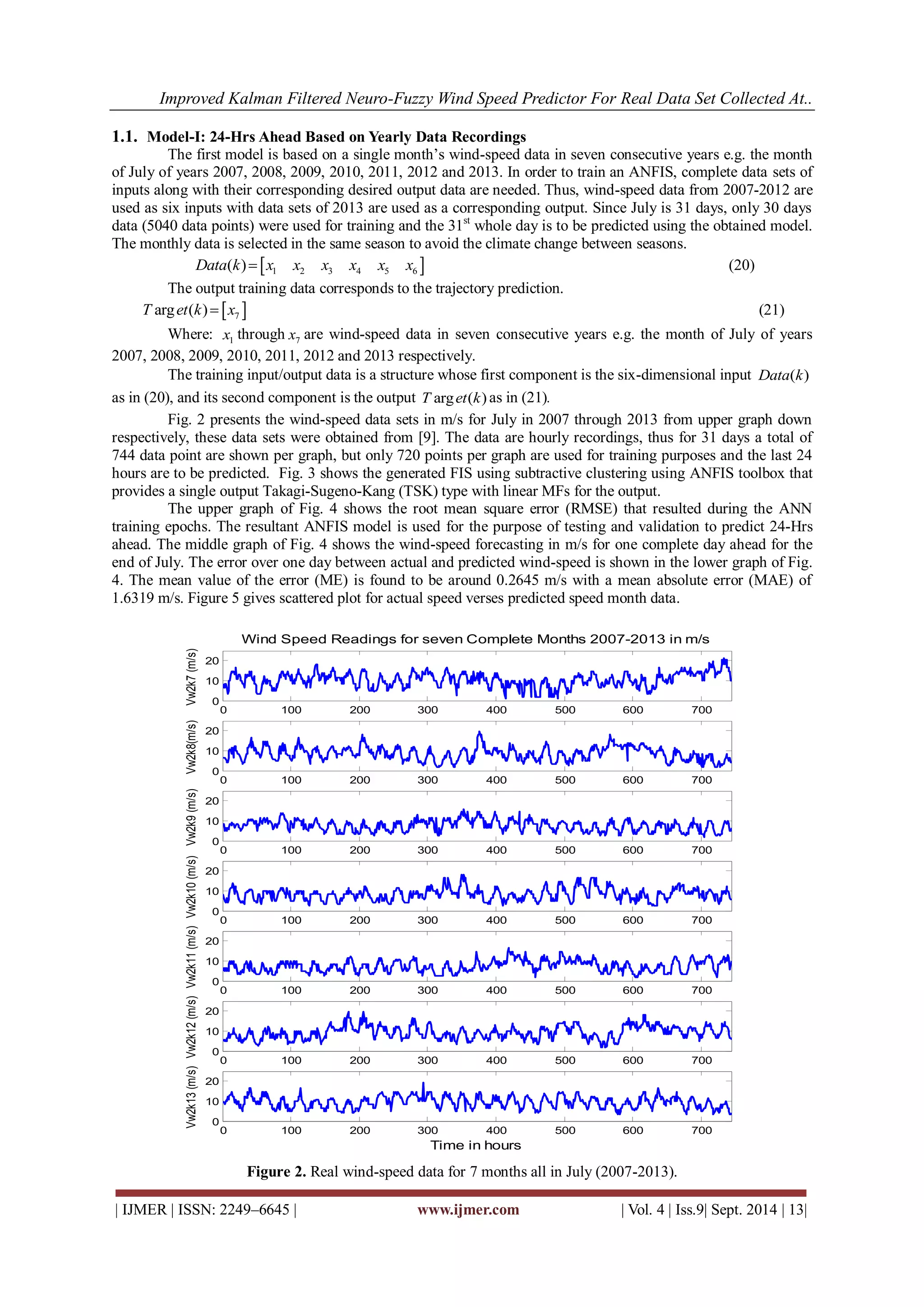 Improved Kalman Filtered Neuro-Fuzzy Wind Speed Predictor For Real Data Set Collected At.. 
| IJMER | ISSN: 2249–6645 | www.ijmer.com | Vol. 4 | Iss.9| Sept. 2014 | 13| 
1.1. Model-I: 24-Hrs Ahead Based on Yearly Data Recordings 
The first model is based on a single month’s wind-speed data in seven consecutive years e.g. the month 
of July of years 2007, 2008, 2009, 2010, 2011, 2012 and 2013. In order to train an ANFIS, complete data sets of 
inputs along with their corresponding desired output data are needed. Thus, wind-speed data from 2007-2012 are 
used as six inputs with data sets of 2013 are used as a corresponding output. Since July is 31 days, only 30 days 
data (5040 data points) were used for training and the 31st whole day is to be predicted using the obtained model. 
The monthly data is selected in the same season to avoid the climate change between seasons. 
  1 2 3 4 5 6 Data(k) x x x x x x 
(20) 
The output training data corresponds to the trajectory prediction. 
  7 T arget(k) x (21) 
Where: 1 x through 7 x are wind-speed data in seven consecutive years e.g. the month of July of years 
2007, 2008, 2009, 2010, 2011, 2012 and 2013 respectively. 
The training input/output data is a structure whose first component is the six-dimensional input Data(k) 
as in (20), and its second component is the output T arget(k) as in (21). 
Fig. 2 presents the wind-speed data sets in m/s for July in 2007 through 2013 from upper graph down 
respectively, these data sets were obtained from [9]. The data are hourly recordings, thus for 31 days a total of 
744 data point are shown per graph, but only 720 points per graph are used for training purposes and the last 24 
hours are to be predicted. Fig. 3 shows the generated FIS using subtractive clustering using ANFIS toolbox that 
provides a single output Takagi-Sugeno-Kang (TSK) type with linear MFs for the output. 
The upper graph of Fig. 4 shows the root mean square error (RMSE) that resulted during the ANN 
training epochs. The resultant ANFIS model is used for the purpose of testing and validation to predict 24-Hrs 
ahead. The middle graph of Fig. 4 shows the wind-speed forecasting in m/s for one complete day ahead for the 
end of July. The error over one day between actual and predicted wind-speed is shown in the lower graph of Fig. 
4. The mean value of the error (ME) is found to be around 0.2645 m/s with a mean absolute error (MAE) of 
1.6319 m/s. Figure 5 gives scattered plot for actual speed verses predicted speed month data. 
Figure 2. Real wind-speed data for 7 months all in July (2007-2013). 
0 100 200 300 400 500 600 700 
0 
10 
20 
Vw2k7 (m/s) 
Wind Speed Readings for seven Complete Months 2007-2013 in m/s 
0 100 200 300 400 500 600 700 
0 
10 
20 
Vw2k8(m/s) 
0 100 200 300 400 500 600 700 
0 
10 
20 
Vw2k9 (m/s) 
0 100 200 300 400 500 600 700 
0 
10 
20 
Vw2k10 (m/s) 
0 100 200 300 400 500 600 700 
0 
10 
20 
Vw2k11 (m/s) 
0 100 200 300 400 500 600 700 
0 
10 
20 
Vw2k12 (m/s) 
0 100 200 300 400 500 600 700 
0 
10 
20 
Vw2k13 (m/s) 
Time in hours 
 