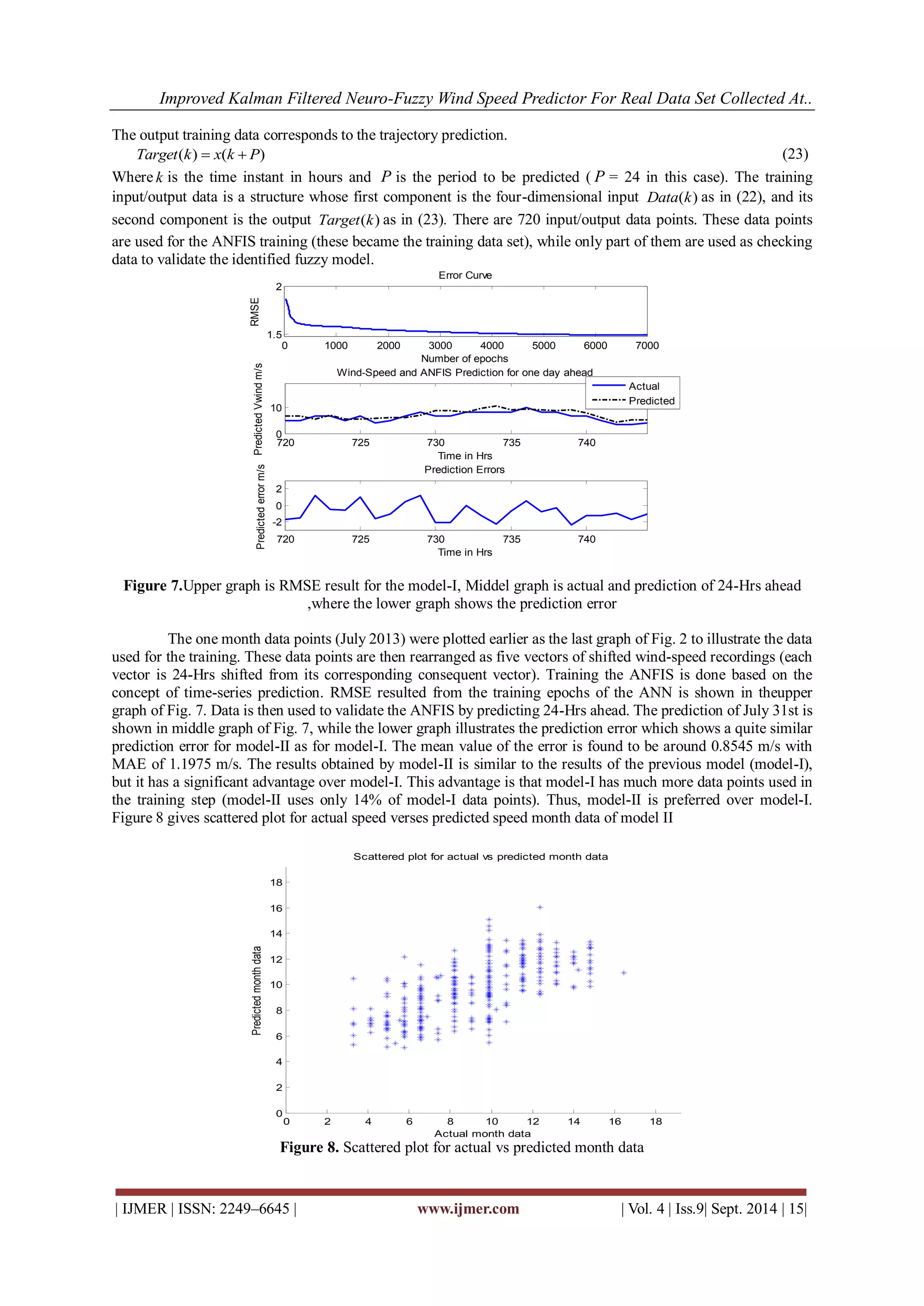 Improved Kalman Filtered Neuro-Fuzzy Wind Speed Predictor For Real Data Set Collected At.. 
| IJMER | ISSN: 2249–6645 | www.ijmer.com | Vol. 4 | Iss.9| Sept. 2014 | 15| 
The output training data corresponds to the trajectory prediction. 
Target(k)  x(k  P) (23) 
Where k is the time instant in hours and P is the period to be predicted ( P = 24 in this case). The training 
input/output data is a structure whose first component is the four-dimensional input Data(k) as in (22), and its 
second component is the output Target(k) as in (23). There are 720 input/output data points. These data points 
are used for the ANFIS training (these became the training data set), while only part of them are used as checking 
data to validate the identified fuzzy model. 
Figure 7.Upper graph is RMSE result for the model-I, Middel graph is actual and prediction of 24-Hrs ahead 
,where the lower graph shows the prediction error 
The one month data points (July 2013) were plotted earlier as the last graph of Fig. 2 to illustrate the data 
used for the training. These data points are then rearranged as five vectors of shifted wind-speed recordings (each 
vector is 24-Hrs shifted from its corresponding consequent vector). Training the ANFIS is done based on the 
concept of time-series prediction. RMSE resulted from the training epochs of the ANN is shown in theupper 
graph of Fig. 7. Data is then used to validate the ANFIS by predicting 24-Hrs ahead. The prediction of July 31st is 
shown in middle graph of Fig. 7, while the lower graph illustrates the prediction error which shows a quite similar 
prediction error for model-II as for model-I. The mean value of the error is found to be around 0.8545 m/s with 
MAE of 1.1975 m/s. The results obtained by model-II is similar to the results of the previous model (model-I), 
but it has a significant advantage over model-I. This advantage is that model-I has much more data points used in 
the training step (model-II uses only 14% of model-I data points). Thus, model-II is preferred over model-I. 
Figure 8 gives scattered plot for actual speed verses predicted speed month data of model II 
Figure 8. Scattered plot for actual vs predicted month data 
0 1000 2000 3000 4000 5000 6000 7000 
1.5 
2 
Number of epochs 
RMSE 
Error Curve 
720 725 730 735 740 
0 
10 
Predicted Vwind m/s 
Time in Hrs 
Wind-Speed and ANFIS Prediction for one day ahead 
Actu al 
Predicted 
720 725 730 735 740 
-2 
0 
2 
Predicted error m/s 
Time in Hrs 
Prediction Errors 
0 2 4 6 8 10 12 14 16 18 
0 
2 
4 
6 
8 
10 
12 
14 
16 
18 
Actual month data 
Predicted month data 
Scattered plot for actual vs predicted month data 
 