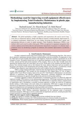 International 
OPEN ACCESS Journal 
Of Modern Engineering Research (IJMER) 
| IJMER | ISSN: 2249–6645 | www.ijmer.com | Vol. 4 | Iss.9| Sept. 2014 | 6| 
Methodology used for improving overall equipment effectiveness by Implementing Total Productive Maintenance in plastic pipe manufacturing industries Dashrath kumar1, Er. Dinesh Kumar2, Er. Rohit Rawat3 1final year student M. Tech. Mechanical Engg. J.C.D.C.M. College of Engg. Sirsa Haryana 2Associate Professor, Mechanical Engineering Department, J.C.D.M. College of Engg. Sirsa, Haryana 3Assistant Professor, Mechanical Engineering Department, Smalkha group of institution, Smalkha ,Panipat, Haryana 
I. Total Productive Maintenance 
In today‟s industrial scenario huge losses/wastage occur in the manufacturing shop floor. This waste is due to operators, maintenance personal, process, tooling problems and non-availability of components in time etc. Other forms of waste includes idle machines, idle manpower, break down machine, rejected parts etc are all examples of waste. The quality related waste are of significant importance as they matter the company in terms of time, material and the hard earned reputation of the company. There are also other invisible wastes like operating the machines below the rated speed, start up loss, break down of the machines and bottle necks in process. Zero oriented concepts such as zero tolerance for waste, defects, break down and zero accidents are becoming a pre-requisite in the manufacturing and assembly industry. In this situation, a revolutionary concept of TPM has been adopted in many industries across the world to address the above said problems. TPM is a unique Japanese philosophy, which has been developed based on the Productive Maintenance concepts and methodologies. This concept was first introduced by M/s Nippon Denso Co. Ltd. of Japan, a supplier of M/s Toyota Motor Company, Japan in the year 1971. Total Productive Maintenance is an innovative approach to maintenance that optimizes equipment effectiveness, eliminates breakdowns and promotes autonomous maintenance by operators through day-to-day activities involving total workforce. A strategic approach to improve the performance of maintenance activities is to effectively adapt and implement strategic TPM initiatives in the manufacturing organizations. TPM brings maintenance into focus as a necessary and vitally important part of the business. The TPM initiative is targeted to enhance competitiveness of organizations and it encompasses a powerful structured approach to change the mind-set of employees thereby making a visible change in the work culture of an organization. TPM seeks to engage all levels and functions in an organization to maximize the overall effectiveness of production equipment. This method further tunes up existing processes and equipment by reducing mistakes and accidents. TPM is a world class manufacturing (WCM) initiative that seeks to optimize the effectiveness of manufacturing equipment (Shirose, 1995). Whereas maintenance departments are the traditional center of preventive maintenance programs, TPM seeks to involve workers from all departments and levels, including the plant-floor to senior executives, to ensure effective equipment operation. TPM as the name suggests consists of three words: (1) Total. This signifies to consider every aspect and involving everybody from top to bottom. (2) Productive. Emphasis on trying to do it while production goes on a minimize troubles for production. (3) Maintenance. Means keeping equipment autonomously by production operators in good position. 
Abstract: The global marketplace is highly competitive and organizations who want to survive long- term, have to continuously improve, change and adapt in response to market demands. Improvements in a company's performance should focus on cost cutting, increasing productivity levels, quality and guaranteeing deliveries in order to satisfy customers. Total Productive Maintenance (TPM) is one method, which can be used to achieve these goals. TPM is an approach to equipment management that involves employees from both production and maintenance departments. Its purpose is to eliminate major production losses by introducing a program of continuous and systematic improvements to production equipment. 
This thesis is aimed at implementation of Total productive maintenance in Shiv Plastic Pvt. Limited.  