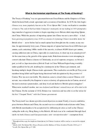 What is the historical significance of The Treaty of Nanking?
The Treaty of Nanking1
was an agreement between Great Britain and the Emperor of China
which brokered both a trade agreement and a cessation of hostilities. In 1839, the first Anglo-
Chinese war, more popularly known as the “First Opium War”, broke out thanks to a number
of factors. The end of the East India Company’s monopoly on tea trading in 1833 prompted a
large number of aggressive traders to begin exporting tea to Britain while importing Opium
into China. While the practice of importing opium into China was not a new affair - it had
been growing in popularity since 1820 as a means of stymieing China’s insatiable desire for
British silver - never before had so much opium been brought into the country at any one
time. In approximately forty years, Chinese imports of opium had risen from 4,000 chests per
annum, each containing 140lbs worth of the narcotic, to almost 40,000 chests per annum,
causing addiction rates in China, especially in coastal areas, to shoot up at an amazing level2
.
At the same time as the growth of the opium trade, British missionaries were attempting to
convert reluctant Chinese citizens to Christianity, an act of supreme arrogance on Britain’s
part, as well as Superintendent of British Trade in China William Napier being woefully
under-qualified for his job, insulting his counterparts in the Chinese government, and
breaking multiple Anglo-Chinese trade agreements. This resulted in several Royal Navy crew
members being killed and Napier being threatened with decapitation by the governor of
Canton. War was now inevitable. The situation came to a head when a senior Chinese civil
servant, was ordered by the Emperor to seize or destroy all opium stocks in Canton, arrest of
the most notorious opium traders, and deny food and shelter to British opium smugglers3
.
When news reached London, war was declared and Britain’s armed forces set off to deal with
the Chinese. By the summer of 1842, Britain was victorious and was able to set the terms for
the first “Unequal Treaty” with the Chinese government.
The Treaty itself was drawn up with several objectives in mind. Firstly, it was to establish a
peace between Britain and China, the second was to re-establish trade relations with China,
with British merchandise to be accepted in five different port cities as well as the Chinese
ceding the sixth city, Hong Kong, to the British. All trade was to be conducted through fixed
tariffs for both Chinese and European traders with “extraterritoriality” - exemption from
1
Throughout this essay the Anglicised translations for Chinese locations will be used as is seen in the original
treaty.
2
Julia Lovell, The Opium War. Drugs, Dreams and the Making of China, (London: Picador, 2011), p.1-7.
3
Lovell, The Opium War, p.17-108
 