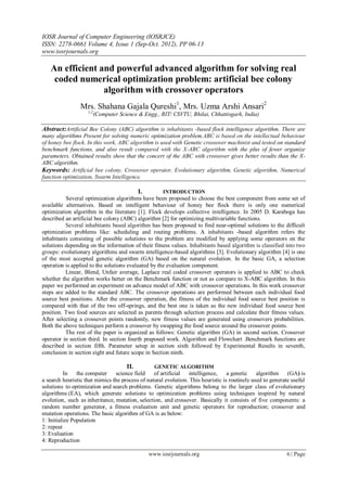 IOSR Journal of Computer Engineering (IOSRJCE)
ISSN: 2278-0661 Volume 4, Issue 1 (Sep-Oct. 2012), PP 06-13
www.iosrjournals.org
www.iosrjournals.org 6 | Page
An efficient and powerful advanced algorithm for solving real
coded numerical optimization problem: artificial bee colony
algorithm with crossover operators
Mrs. Shahana Gajala Qureshi1
, Mrs. Uzma Arshi Ansari2
1,2
(Computer Science & Engg., RIT/ CSVTU, Bhilai, Chhattisgarh, India)
Abstract:Artificial Bee Colony (ABC) algorithm is inhabitants -based flock intelligence algorithm. There are
many algorithms Present for solving numeric optimization problem.ABC is based on the intellectual behaviour
of honey bee flock. In this work, ABC algorithm is used with Genetic crossover machinist and tested on standard
benchmark functions, and also result compared with the X-ABC algorithm with the plus of fewer organize
parameters. Obtained results show that the concert of the ABC with crossover gives better results than the X-
ABC algorithm.
Keywords: Artificial bee colony, Crossover operator, Evolutionary algorithm, Genetic algorithm, Numerical
function optimization, Swarm Intelligence.
I. INTRODUCTION
Several optimization algorithms have been proposed to choose the best component from some set of
available alternatives. Based on intelligent behaviour of honey bee flock there is only one numerical
optimization algorithm in the literature [1]. Flock develops collective intelligence. In 2005 D. Karaboga has
described an artificial bee colony (ABC) algorithm [2] for optimizing multivariable functions.
Several inhabitants based algorithm has been proposed to find near-optimal solutions to the difficult
optimization problems like: scheduling and routing problems. A inhabitants -based algorithm refers the
inhabitants consisting of possible solutions to the problem are modified by applying some operators on the
solutions depending on the information of their fitness values. Inhabitants based algorithm is classified into two
groups: evolutionary algorithms and swarm intelligence-based algorithms [3]. Evolutionary algorithm [4] is one
of the most accepted genetic algorithm (GA) based on the natural evolution. In the basic GA, a selection
operation is applied to the solutions evaluated by the evaluation component.
Linear, Blend, Unfair average, Laplace real coded crossover operators is applied to ABC to check
whether the algorithm works better on the Benchmark function or not as compare to X-ABC algorithm. In this
paper we performed an experiment on advance model of ABC with crossover operations. In this work crossover
steps are added to the standard ABC. The crossover operations are performed between each individual food
source best positions. After the crossover operation, the fitness of the individual food source best position is
compared with that of the two off-springs, and the best one is taken as the new individual food source best
position. Two food sources are selected as parents through selection process and calculate their fitness values.
After selecting a crossover points randomly, new fitness values are generated using crossovers probabilities.
Both the above techniques perform a crossover by swapping the food source around the crossover points.
The rest of the paper is organized as follows: Genetic algorithm (GA) in second section. Crossover
operator in section third. In section fourth praposed work. Algorithm and Flowchart .Benchmark functions are
described in section fifth. Parameter setup in section sixth followed by Experimental Results in seventh,
conclusion in section eight and future scope in Section ninth.
II. GENETIC ALGORITHM
In the computer science field of artificial intelligence, a genetic algorithm (GA) is
a search heuristic that mimics the process of natural evolution. This heuristic is routinely used to generate useful
solutions to optimization and search problems. Genetic algorithms belong to the larger class of evolutionary
algorithms (EA), which generate solutions to optimization problems using techniques inspired by natural
evolution, such as inheritance, mutation, selection, and crossover. Basically it consists of five components: a
random number generator, a fitness evaluation unit and genetic operators for reproduction; crossover and
mutation operations. The basic algorithm of GA is as below:
1: Initialize Population
2: repeat
3: Evaluation
4: Reproduction
 