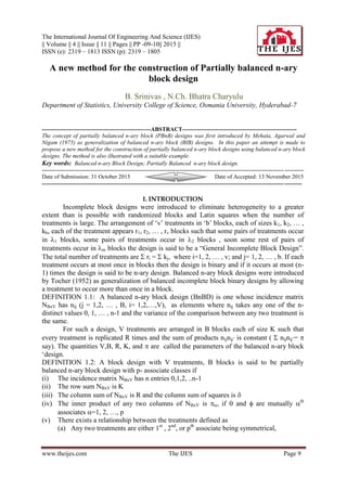 The International Journal Of Engineering And Science (IJES)
|| Volume || 4 || Issue || 11 || Pages || PP -09-10|| 2015 ||
ISSN (e): 2319 – 1813 ISSN (p): 2319 – 1805
www.theijes.com The IJES Page 9
A new method for the construction of Partially balanced n-ary
block design
B. Srinivas , N.Ch. Bhatra Charyulu
Department of Statistics, University College of Science, Osmania University, Hyderabad-7
--------------------------------------------------------ABSTRACT-----------------------------------------------------------
The concept of partially balanced n-ary block (PBnB) designs was first introduced by Mehata, Agarwal and
Nigam (1975) as generalization of balanced n-ary block (BIB) designs. In this paper an attempt is made to
propose a new method for the construction of partially balanced n-ary block designs using balanced n-ary block
designs. The method is also illustrated with a suitable example.
Key words: Balanced n-ary Block Design; Partially Balanced n-ary block design.
---------------------------------------------------------------------------------------------------------------------------------------
Date of Submission: 31 October 2015 Date of Accepted: 13 November 2015
--------------------------------------------------------------------------------------------------------------------------------------
I. INTRODUCTION
Incomplete block designs were introduced to eliminate heterogeneity to a greater
extent than is possible with randomized blocks and Latin squares when the number of
treatments is large. The arrangement of „v‟ treatments in „b‟ blocks, each of sizes k1, k2, … ,
kb, each of the treatment appears r1, r2, … , rv blocks such that some pairs of treatments occur
in 1 blocks, some pairs of treatments occur in 2 blocks , soon some rest of pairs of
treatments occur in m blocks the design is said to be a “General Incomplete Block Design”.
The total number of treatments are  ri =  kj, where i=1, 2, … , v; and j= 1, 2, … , b. If each
treatment occurs at most once in blocks then the design is binary and if it occurs at most (n-
1) times the design is said to be n-ary design. Balanced n-ary block designs were introduced
by Tocher (1952) as generalization of balanced incomplete block binary designs by allowing
a treatment to occur more than once in a block.
DEFINITION 1.1: A balanced n-ary block design (BnBD) is one whose incidence matrix
NBxV has nij (j = 1,2, … , B, i= 1,2,…,V), as elements where nij takes any one of the n-
distinct values 0, 1, … , n-1 and the variance of the comparison between any two treatment is
the same.
For such a design, V treatments are arranged in B blocks each of size K such that
every treatment is replicated R times and the sum of products nijnij‟ is constant (  nijnij‟= 
say). The quantities V,B, R, K, and  are called the parameters of the balanced n-ary block
„design.
DEFINITION 1.2: A block design with V treatments, B blocks is said to be partially
balanced n-ary block design with p- associate classes if
(i) The incidence matrix NBxV has n entries 0,1,2, ..n-1
(ii) The row sum NBxV is K
(iii) The column sum of NBxV is R and the column sum of squares is 
(iv) The inner product of any two columns of NBxV is , if  and  are mutually th
associates =1, 2, …, p
(v) There exists a relationship between the treatments defined as
(a) Any two treatments are either 1st
, 2nd
, or pth
associate being symmetrical,
 