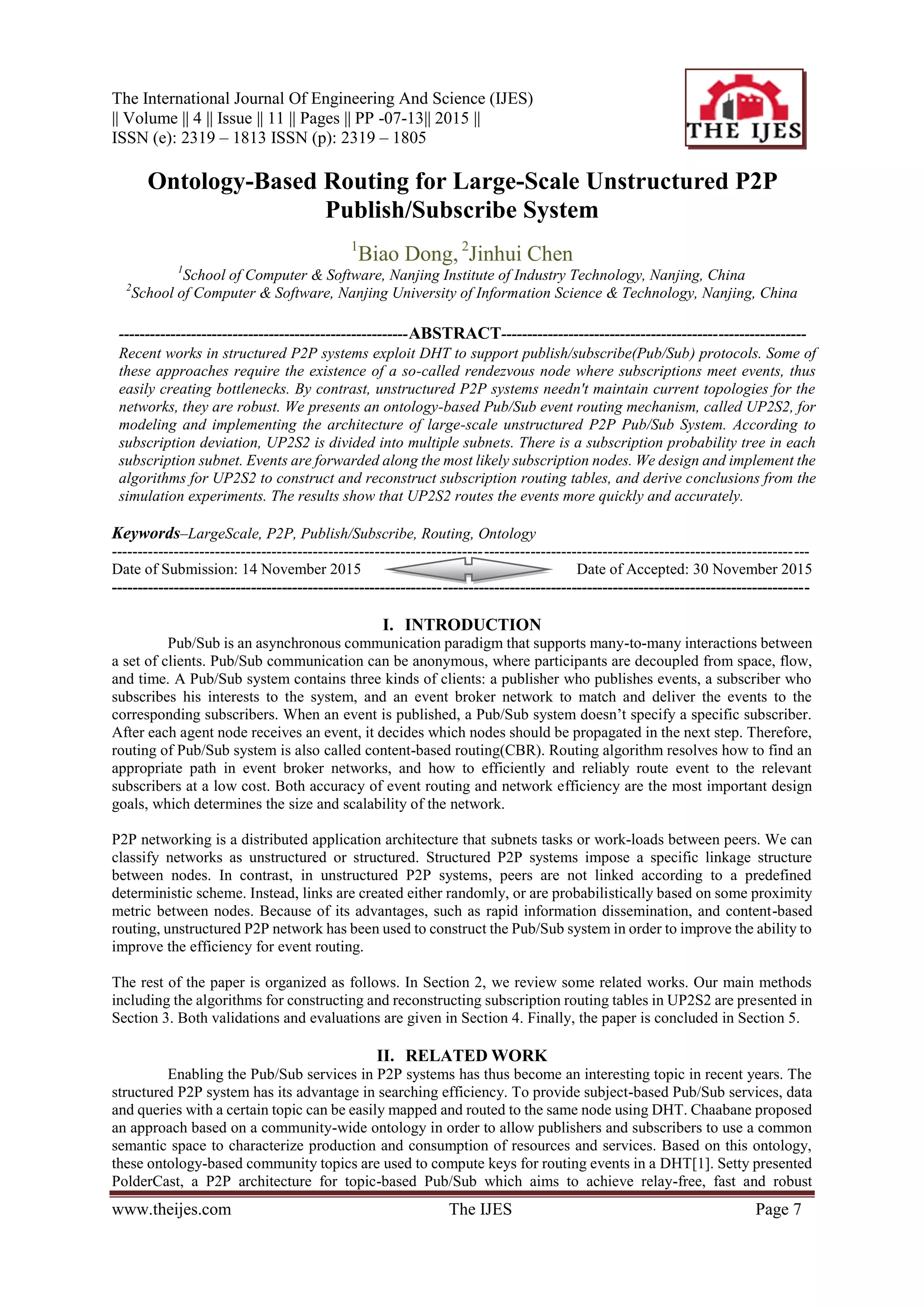 The International Journal Of Engineering And Science (IJES)
|| Volume || 4 || Issue || 11 || Pages || PP -07-13|| 2015 ||
ISSN (e): 2319 – 1813 ISSN (p): 2319 – 1805
www.theijes.com The IJES Page 7
Ontology-Based Routing for Large-Scale Unstructured P2P
Publish/Subscribe System
1
Biao Dong, 2
Jinhui Chen
1
School of Computer & Software, Nanjing Institute of Industry Technology, Nanjing, China
2
School of Computer & Software, Nanjing University of Information Science & Technology, Nanjing, China
--------------------------------------------------------ABSTRACT-----------------------------------------------------------
Recent works in structured P2P systems exploit DHT to support publish/subscribe(Pub/Sub) protocols. Some of
these approaches require the existence of a so-called rendezvous node where subscriptions meet events, thus
easily creating bottlenecks. By contrast, unstructured P2P systems needn't maintain current topologies for the
networks, they are robust. We presents an ontology-based Pub/Sub event routing mechanism, called UP2S2, for
modeling and implementing the architecture of large-scale unstructured P2P Pub/Sub System. According to
subscription deviation, UP2S2 is divided into multiple subnets. There is a subscription probability tree in each
subscription subnet. Events are forwarded along the most likely subscription nodes. We design and implement the
algorithms for UP2S2 to construct and reconstruct subscription routing tables, and derive conclusions from the
simulation experiments. The results show that UP2S2 routes the events more quickly and accurately.
Keywords–LargeScale, P2P, Publish/Subscribe, Routing, Ontology
---------------------------------------------------------------------------------------------------------------------------------------
Date of Submission: 14 November 2015 Date of Accepted: 30 November 2015
---------------------------------------------------------------------------------------------------------------------------------------
I. INTRODUCTION
Pub/Sub is an asynchronous communication paradigm that supports many-to-many interactions between
a set of clients. Pub/Sub communication can be anonymous, where participants are decoupled from space, flow,
and time. A Pub/Sub system contains three kinds of clients: a publisher who publishes events, a subscriber who
subscribes his interests to the system, and an event broker network to match and deliver the events to the
corresponding subscribers. When an event is published, a Pub/Sub system doesn’t specify a specific subscriber.
After each agent node receives an event, it decides which nodes should be propagated in the next step. Therefore,
routing of Pub/Sub system is also called content-based routing(CBR). Routing algorithm resolves how to find an
appropriate path in event broker networks, and how to efficiently and reliably route event to the relevant
subscribers at a low cost. Both accuracy of event routing and network efficiency are the most important design
goals, which determines the size and scalability of the network.
P2P networking is a distributed application architecture that subnets tasks or work-loads between peers. We can
classify networks as unstructured or structured. Structured P2P systems impose a specific linkage structure
between nodes. In contrast, in unstructured P2P systems, peers are not linked according to a predefined
deterministic scheme. Instead, links are created either randomly, or are probabilistically based on some proximity
metric between nodes. Because of its advantages, such as rapid information dissemination, and content-based
routing, unstructured P2P network has been used to construct the Pub/Sub system in order to improve the ability to
improve the efficiency for event routing.
The rest of the paper is organized as follows. In Section 2, we review some related works. Our main methods
including the algorithms for constructing and reconstructing subscription routing tables in UP2S2 are presented in
Section 3. Both validations and evaluations are given in Section 4. Finally, the paper is concluded in Section 5.
II. RELATED WORK
Enabling the Pub/Sub services in P2P systems has thus become an interesting topic in recent years. The
structured P2P system has its advantage in searching efficiency. To provide subject-based Pub/Sub services, data
and queries with a certain topic can be easily mapped and routed to the same node using DHT. Chaabane proposed
an approach based on a community-wide ontology in order to allow publishers and subscribers to use a common
semantic space to characterize production and consumption of resources and services. Based on this ontology,
these ontology-based community topics are used to compute keys for routing events in a DHT[1]. Setty presented
PolderCast, a P2P architecture for topic-based Pub/Sub which aims to achieve relay-free, fast and robust
 