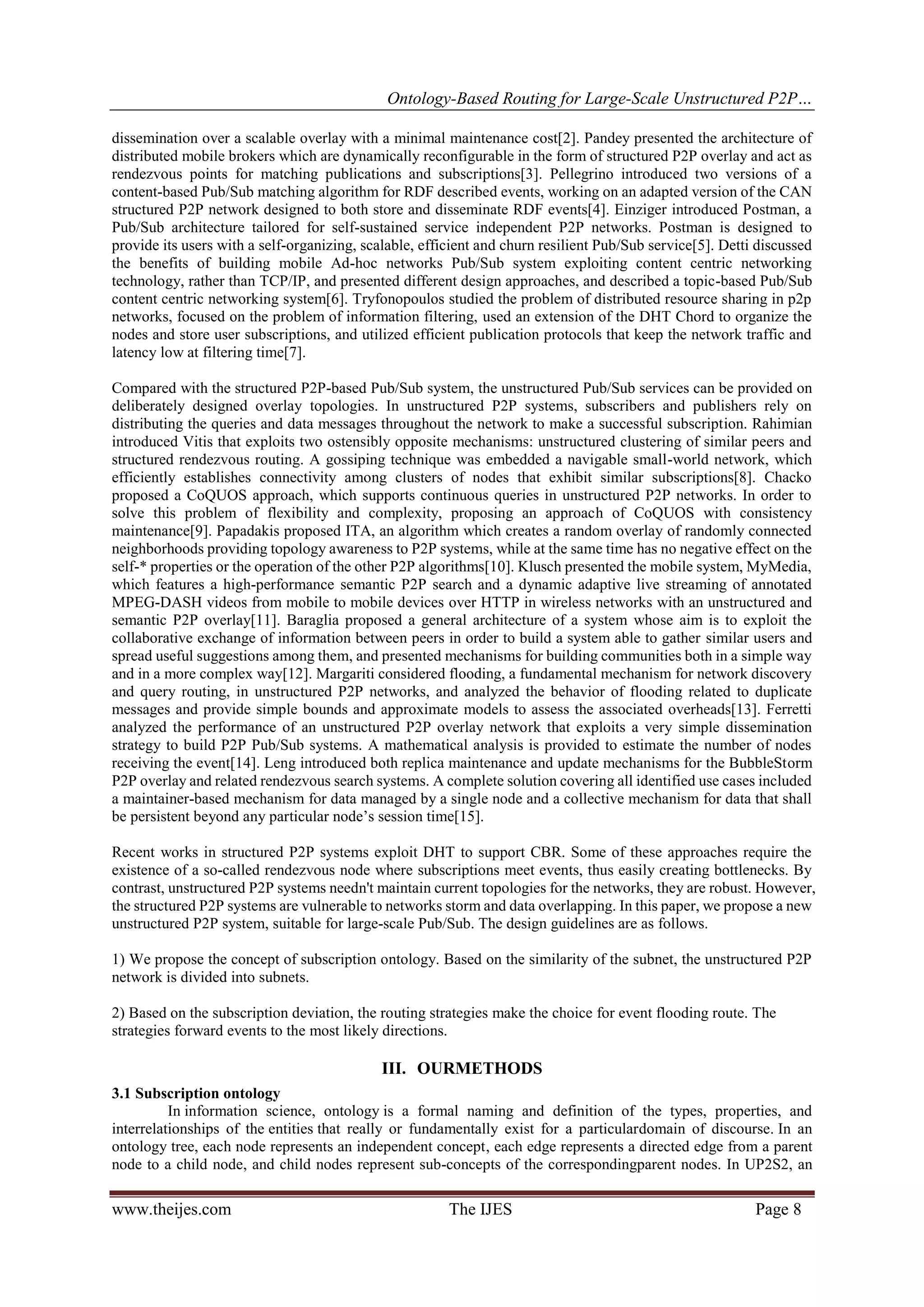 Ontology-Based Routing for Large-Scale Unstructured P2P…
www.theijes.com The IJES Page 8
dissemination over a scalable overlay with a minimal maintenance cost[2]. Pandey presented the architecture of
distributed mobile brokers which are dynamically reconfigurable in the form of structured P2P overlay and act as
rendezvous points for matching publications and subscriptions[3]. Pellegrino introduced two versions of a
content-based Pub/Sub matching algorithm for RDF described events, working on an adapted version of the CAN
structured P2P network designed to both store and disseminate RDF events[4]. Einziger introduced Postman, a
Pub/Sub architecture tailored for self-sustained service independent P2P networks. Postman is designed to
provide its users with a self-organizing, scalable, efficient and churn resilient Pub/Sub service[5]. Detti discussed
the benefits of building mobile Ad-hoc networks Pub/Sub system exploiting content centric networking
technology, rather than TCP/IP, and presented different design approaches, and described a topic-based Pub/Sub
content centric networking system[6]. Tryfonopoulos studied the problem of distributed resource sharing in p2p
networks, focused on the problem of information filtering, used an extension of the DHT Chord to organize the
nodes and store user subscriptions, and utilized efficient publication protocols that keep the network traffic and
latency low at filtering time[7].
Compared with the structured P2P-based Pub/Sub system, the unstructured Pub/Sub services can be provided on
deliberately designed overlay topologies. In unstructured P2P systems, subscribers and publishers rely on
distributing the queries and data messages throughout the network to make a successful subscription. Rahimian
introduced Vitis that exploits two ostensibly opposite mechanisms: unstructured clustering of similar peers and
structured rendezvous routing. A gossiping technique was embedded a navigable small-world network, which
efficiently establishes connectivity among clusters of nodes that exhibit similar subscriptions[8]. Chacko
proposed a CoQUOS approach, which supports continuous queries in unstructured P2P networks. In order to
solve this problem of flexibility and complexity, proposing an approach of CoQUOS with consistency
maintenance[9]. Papadakis proposed ITA, an algorithm which creates a random overlay of randomly connected
neighborhoods providing topology awareness to P2P systems, while at the same time has no negative effect on the
self-* properties or the operation of the other P2P algorithms[10]. Klusch presented the mobile system, MyMedia,
which features a high-performance semantic P2P search and a dynamic adaptive live streaming of annotated
MPEG-DASH videos from mobile to mobile devices over HTTP in wireless networks with an unstructured and
semantic P2P overlay[11]. Baraglia proposed a general architecture of a system whose aim is to exploit the
collaborative exchange of information between peers in order to build a system able to gather similar users and
spread useful suggestions among them, and presented mechanisms for building communities both in a simple way
and in a more complex way[12]. Margariti considered flooding, a fundamental mechanism for network discovery
and query routing, in unstructured P2P networks, and analyzed the behavior of flooding related to duplicate
messages and provide simple bounds and approximate models to assess the associated overheads[13]. Ferretti
analyzed the performance of an unstructured P2P overlay network that exploits a very simple dissemination
strategy to build P2P Pub/Sub systems. A mathematical analysis is provided to estimate the number of nodes
receiving the event[14]. Leng introduced both replica maintenance and update mechanisms for the BubbleStorm
P2P overlay and related rendezvous search systems. A complete solution covering all identified use cases included
a maintainer-based mechanism for data managed by a single node and a collective mechanism for data that shall
be persistent beyond any particular node’s session time[15].
Recent works in structured P2P systems exploit DHT to support CBR. Some of these approaches require the
existence of a so-called rendezvous node where subscriptions meet events, thus easily creating bottlenecks. By
contrast, unstructured P2P systems needn't maintain current topologies for the networks, they are robust. However,
the structured P2P systems are vulnerable to networks storm and data overlapping. In this paper, we propose a new
unstructured P2P system, suitable for large-scale Pub/Sub. The design guidelines are as follows.
1) We propose the concept of subscription ontology. Based on the similarity of the subnet, the unstructured P2P
network is divided into subnets.
2) Based on the subscription deviation, the routing strategies make the choice for event flooding route. The
strategies forward events to the most likely directions.
III. OURMETHODS
3.1 Subscription ontology
In information science, ontology is a formal naming and definition of the types, properties, and
interrelationships of the entities that really or fundamentally exist for a particulardomain of discourse. In an
ontology tree, each node represents an independent concept, each edge represents a directed edge from a parent
node to a child node, and child nodes represent sub-concepts of the correspondingparent nodes. In UP2S2, an
 