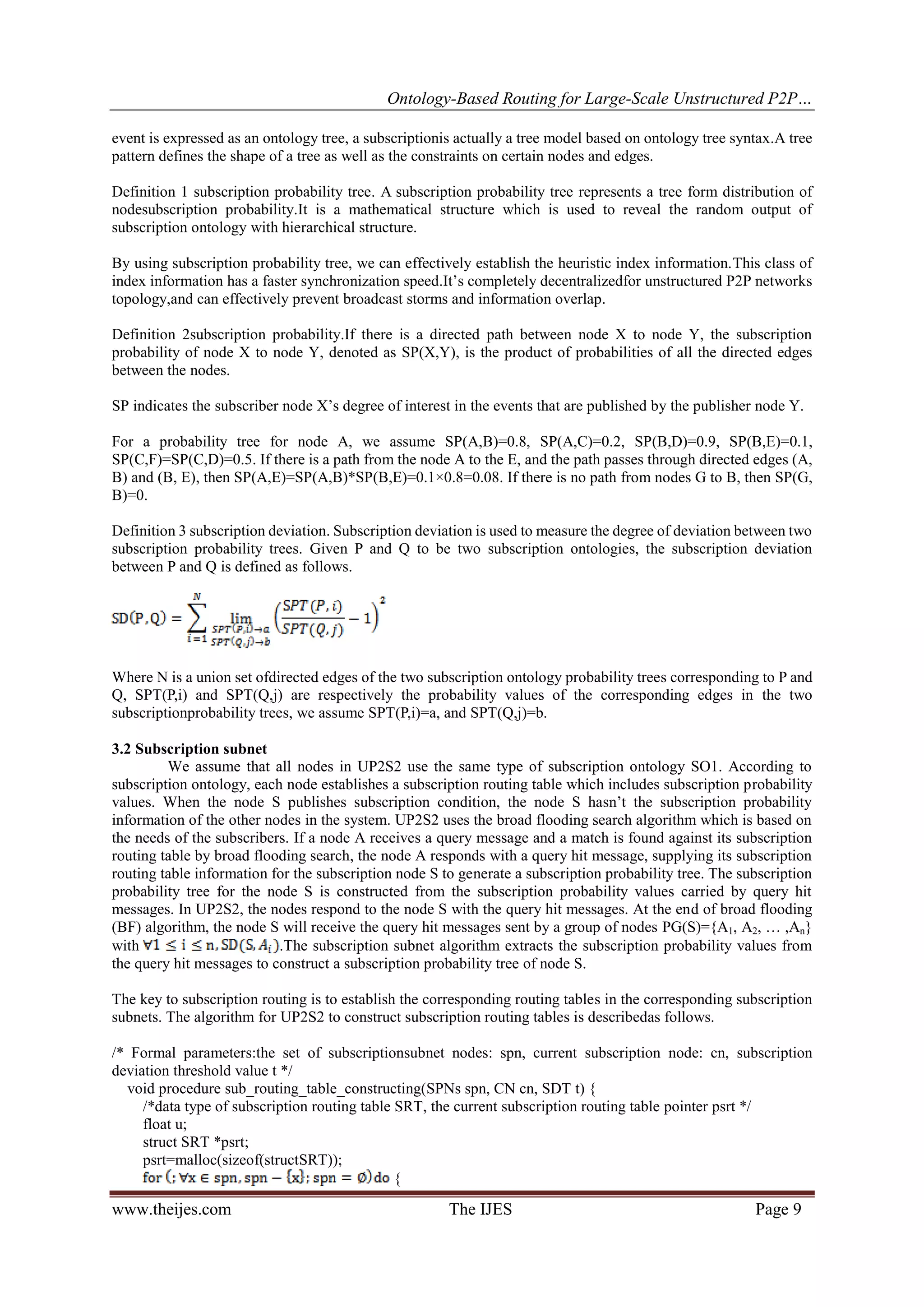 Ontology-Based Routing for Large-Scale Unstructured P2P…
www.theijes.com The IJES Page 9
event is expressed as an ontology tree, a subscriptionis actually a tree model based on ontology tree syntax.A tree
pattern defines the shape of a tree as well as the constraints on certain nodes and edges.
Definition 1 subscription probability tree. A subscription probability tree represents a tree form distribution of
nodesubscription probability.It is a mathematical structure which is used to reveal the random output of
subscription ontology with hierarchical structure.
By using subscription probability tree, we can effectively establish the heuristic index information.This class of
index information has a faster synchronization speed.It’s completely decentralizedfor unstructured P2P networks
topology,and can effectively prevent broadcast storms and information overlap.
Definition 2subscription probability.If there is a directed path between node X to node Y, the subscription
probability of node X to node Y, denoted as SP(X,Y), is the product of probabilities of all the directed edges
between the nodes.
SP indicates the subscriber node X’s degree of interest in the events that are published by the publisher node Y.
For a probability tree for node A, we assume SP(A,B)=0.8, SP(A,C)=0.2, SP(B,D)=0.9, SP(B,E)=0.1,
SP(C,F)=SP(C,D)=0.5. If there is a path from the node A to the E, and the path passes through directed edges (A,
B) and (B, E), then SP(A,E)=SP(A,B)*SP(B,E)=0.1×0.8=0.08. If there is no path from nodes G to B, then SP(G,
B)=0.
Definition 3 subscription deviation. Subscription deviation is used to measure the degree of deviation between two
subscription probability trees. Given P and Q to be two subscription ontologies, the subscription deviation
between P and Q is defined as follows.
Where N is a union set ofdirected edges of the two subscription ontology probability trees corresponding to P and
Q, SPT(P,i) and SPT(Q,j) are respectively the probability values of the corresponding edges in the two
subscriptionprobability trees, we assume SPT(P,i)=a, and SPT(Q,j)=b.
3.2 Subscription subnet
We assume that all nodes in UP2S2 use the same type of subscription ontology SO1. According to
subscription ontology, each node establishes a subscription routing table which includes subscription probability
values. When the node S publishes subscription condition, the node S hasn’t the subscription probability
information of the other nodes in the system. UP2S2 uses the broad flooding search algorithm which is based on
the needs of the subscribers. If a node A receives a query message and a match is found against its subscription
routing table by broad flooding search, the node A responds with a query hit message, supplying its subscription
routing table information for the subscription node S to generate a subscription probability tree. The subscription
probability tree for the node S is constructed from the subscription probability values carried by query hit
messages. In UP2S2, the nodes respond to the node S with the query hit messages. At the end of broad flooding
(BF) algorithm, the node S will receive the query hit messages sent by a group of nodes PG(S)={A1, A2, … ,An}
with .The subscription subnet algorithm extracts the subscription probability values from
the query hit messages to construct a subscription probability tree of node S.
The key to subscription routing is to establish the corresponding routing tables in the corresponding subscription
subnets. The algorithm for UP2S2 to construct subscription routing tables is describedas follows.
/* Formal parameters:the set of subscriptionsubnet nodes: spn, current subscription node: cn, subscription
deviation threshold value t */
void procedure sub_routing_table_constructing(SPNs spn, CN cn, SDT t) {
/*data type of subscription routing table SRT, the current subscription routing table pointer psrt */
float u;
struct SRT *psrt;
psrt=malloc(sizeof(structSRT));
{
 