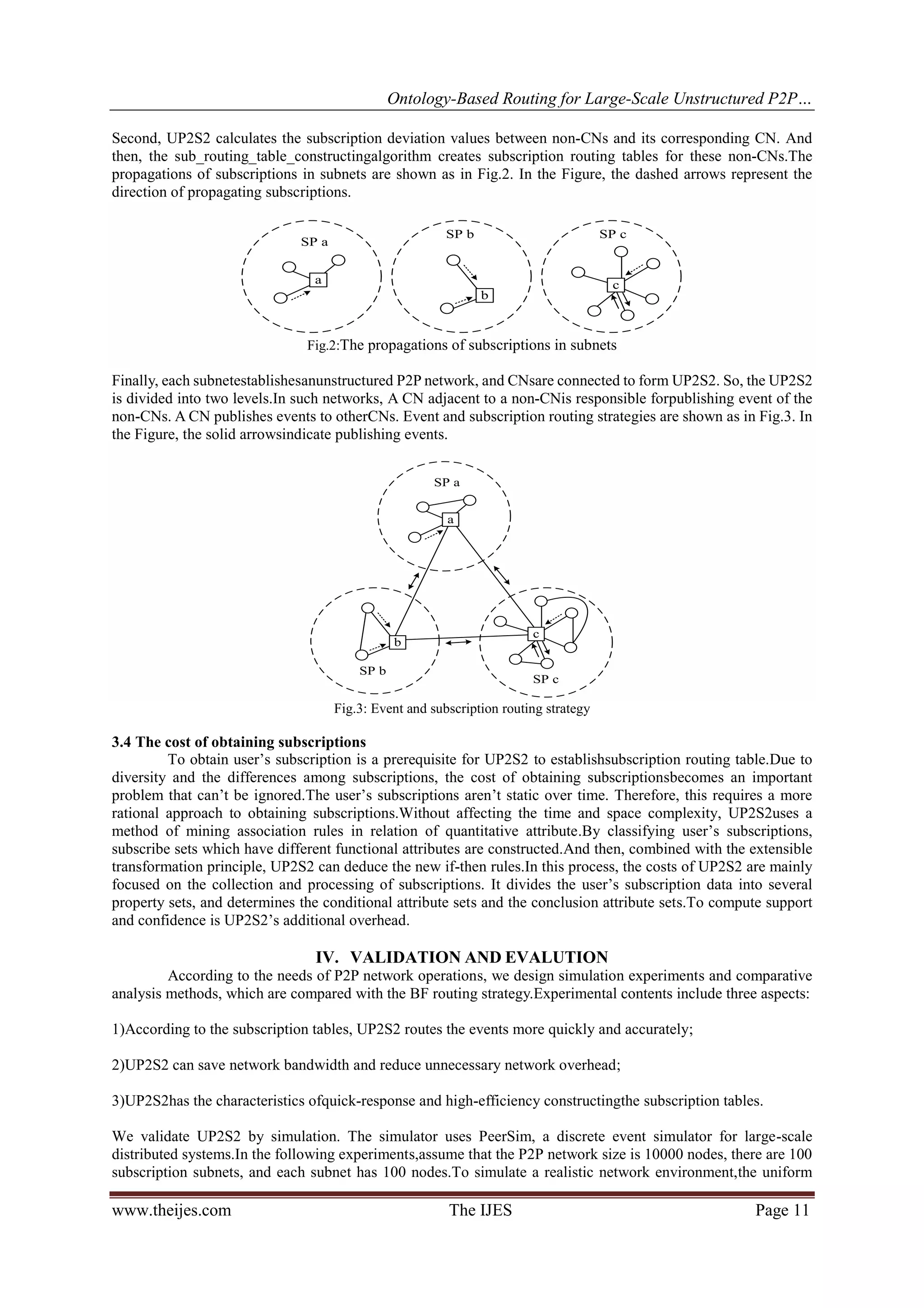 Ontology-Based Routing for Large-Scale Unstructured P2P…
www.theijes.com The IJES Page 11
Second, UP2S2 calculates the subscription deviation values between non-CNs and its corresponding CN. And
then, the sub_routing_table_constructingalgorithm creates subscription routing tables for these non-CNs.The
propagations of subscriptions in subnets are shown as in Fig.2. In the Figure, the dashed arrows represent the
direction of propagating subscriptions.
a
SP a
b
SP b
c
SP c
Fig.2:The propagations of subscriptions in subnets
Finally, each subnetestablishesanunstructured P2P network, and CNsare connected to form UP2S2. So, the UP2S2
is divided into two levels.In such networks, A CN adjacent to a non-CNis responsible forpublishing event of the
non-CNs. A CN publishes events to otherCNs. Event and subscription routing strategies are shown as in Fig.3. In
the Figure, the solid arrowsindicate publishing events.
a
b
c
SP a
SP b
SP c
Fig.3: Event and subscription routing strategy
3.4 The cost of obtaining subscriptions
To obtain user’s subscription is a prerequisite for UP2S2 to establishsubscription routing table.Due to
diversity and the differences among subscriptions, the cost of obtaining subscriptionsbecomes an important
problem that can’t be ignored.The user’s subscriptions aren’t static over time. Therefore, this requires a more
rational approach to obtaining subscriptions.Without affecting the time and space complexity, UP2S2uses a
method of mining association rules in relation of quantitative attribute.By classifying user’s subscriptions,
subscribe sets which have different functional attributes are constructed.And then, combined with the extensible
transformation principle, UP2S2 can deduce the new if-then rules.In this process, the costs of UP2S2 are mainly
focused on the collection and processing of subscriptions. It divides the user’s subscription data into several
property sets, and determines the conditional attribute sets and the conclusion attribute sets.To compute support
and confidence is UP2S2’s additional overhead.
IV. VALIDATION AND EVALUTION
According to the needs of P2P network operations, we design simulation experiments and comparative
analysis methods, which are compared with the BF routing strategy.Experimental contents include three aspects:
1)According to the subscription tables, UP2S2 routes the events more quickly and accurately;
2)UP2S2 can save network bandwidth and reduce unnecessary network overhead;
3)UP2S2has the characteristics ofquick-response and high-efficiency constructingthe subscription tables.
We validate UP2S2 by simulation. The simulator uses PeerSim, a discrete event simulator for large-scale
distributed systems.In the following experiments,assume that the P2P network size is 10000 nodes, there are 100
subscription subnets, and each subnet has 100 nodes.To simulate a realistic network environment,the uniform
 