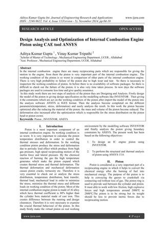 Aditya Kumar Gupta Int. Journal of Engineering Research and Applications www.ijera.com 
ISSN : 2248-9622, Vol. 4, Issue 11(Version - 5), November 2014, pp.04-10 
www.ijera.com 4 | P a g e 
Design Analysis and Optimization of Internal Combustion Engine Piston using CAE tool ANSYS Aditya Kumar Gupta 1 , Vinay Kumar Tripathi 2 1Scholar of Master of Technology , Mechanical Engineering Department ,UCER , Allahabad 2Asst. Professor , Mechanical Engineering Department, UCER, Allahabad Abstract In the internal combustion engine there are many reciprocating parts which are responsible for giving the motion to the engine. from them the piston is very important part of the internal combustion engine.. The working condition of the piston is so worst in comparison of other parts of the internal combustion engine. There is very high probability to failure of the piston due to high wear and tear. So there is necessary to inspection the working condition of piston. In before there is no availability of software packages. So there is difficult to check out the failure of the piston, it is also very time taken process. In now days the software packages are used to consume less time and give quality assurance. In this study work there are two steps of analysis of the piston they are Designing and Analysis. Firstly design the model of the piston in giving design specification on the modelling software like INVENTOR . Then giving it the constraints which are act on the working condition of the piston after import the model of the piston into the analysis software ANSYS in IGES format. Then the analysis become completed on the different parameters(temperature, stress, deformation) and easily analysis the result. In this work the piston become optimized after the reducing the material of the piston. the mass and volume of the piston become reduced. The deformation also increased after the optimization which is responsible for the stress distribution on the piston head or piston crown. Keywords: Piston , INVENTOR, ANSYS 
I. Introduction 
Piston is a most important component of an internal combustion engine. Its working condition is so worst. It is very important to calculate the piston temperature distribution in order to control the thermal stresses and deformation. In the working condition piston produce the stress and deformation due to periodic load effect which produce from high gas pressure, high speed reciprocating motion of the inertia force and lateral pressure. By the chemical reaction of burning the gas the high temperature generates which make the piston expand which creates thermal stress and thermal deformation. The thermal deformation and mechanical deformation causes piston cracks, tortuosity etc. Therefore it is very essential to check out or analyze the stress distribution, temperature distribution, heat transfer, thermal load, mechanical load in order to minimize the stress, minimize the thermal stress and different loads on working condition of the piston. Most of the internal combustion engine piston is made of Al alloy which have thermal coefficient is 80% higher than the cylinder bore material made of cast iron. This creates difference between the running and design clearances. Therefore it is very necessary to examine the crucial thermal behaviour of the piston. In this study firstly make the virtual piston on real working environment by the modelling software INVENTOR and finally analysis the piston giving boundary constraints by ANSYS. The present work has been based on the following objectives- 
1. To design an IC engine piston using INVENTOR. 
2. To perform the structural and thermal analysis of piston using ANSYS 13.0. 
II. Piston 
Piston is considered as a very important part of a reciprocating engine in which it helps to convert the chemical energy after the burning of fuel into mechanical energy. The purpose of the piston is to help in conveying the gasses to crankshaft via connecting rod without loss of gas. The piston ring is used to provide seal between the cylinder and piston. It must able to work with low friction, high explosive forces and high temperature around 2000℃ to 2800℃.The piston is to be strong but its weight should be less to prevent inertia forces due to reciprocating motion. 
RESEARCH ARTICLE OPEN ACCESS  