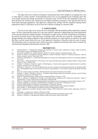 Study Of Damage To ABS Specimens…
www.theijes.com The IJES Page 8
The figure shows the evolution of damage in notched specimens with a length of cut ranging from 1mm
to 7mm which is a linear variation. At the beginning of the curve we see negligible levels of damage and as the
crack length increases the damage accelerates to a maximum value of 0.98. Or the first installment of the curve
that represents the initiation zone characterizes the highest mechanical properties of the material until the last
break point represents degradation. This approach is proposed by analogy with the cumulative damage theory
proposed by Gatts [17] Bui Quoc- by [9] to show the evolution of damage in a structure ABS.
V. CONCLUSION
The aim of our study was to assess the level of damage ABS thermoplastic plates subjected to uniaxial
stress. We have found that the tensile test is the most effective approach to approximate the actual deformation
of the structure during the loading technique. This Require to agree on the use of the unified theory of damage in
the interest of present closer to the actual state of damage model. With the aim to provide a formulation of the
damage depends only loading conditions of the mechanical properties of virgin material, we looked at the model
Bui Quoc, and the results showed the use of this approach is therefore to describe strictly the state of matter.
This preliminary work is a necessary step to achieve our goals completely and develop other tools to simulate the
microstructural degradation phenomenon structures ABS.
REFERENCES
[1] Sanchez-Santana U., Comportement dynamique des matériaux et structures après sollicitation en fatigue. Thèse de doctorat,
Université des sciences et technologies de Lille, 2007.
[2] Criens R.M. and Moslé H.G., Faillure of plastics, edited by W. Brostow and R.D. Corneliunssen Hauser, 1986.
[3] Brostow W., Kubàt J. and Kubàt M., Physical properties of polymers handbook, Chapter 23: Mechanical properties, American
Institute of physics, James E. Mark editor, 1996.
[4] Lemaitre J. andChaboche J.L., Aspect phénoménologique de la rupture par endommagement, journal de la mécanique appliquée,
Vol 2, 1978.
[5] Shia-Chung C., Rheologicalbehavior of PS polymer melt under ultra-high speed injection molding, Polymer Testing Journal,
Volume 31, Issue 7, October 2012.
[6] Erchiqui1 F., Ozdemir Z., Souli M., Ezzaidi H., Dituba-Ngoma G., Neural networks approach for characterization of viscoelastic
polymers, volume 89, Issue 5, October 2011.
[7] Figueredo R., Cherouat A., Une nouvelle approche dans la prise en compte de la déformation permanente et volumique induite
par l’ endommagement dans la mise en forme des structures caoutchoutiques, 19 ème Congrès Français de Mécanique, Marseille
2009.
[8] Davis J.R., Tensile testing second edition, ASM International, The material information society 2004.
[9] Bui-Quoc T., Dubuc J., Bazergui A., Biron A., Cumulative fatigue damage under stress-controlled conditions, Journal of Basic
Engineering, Transactions of the ASME, 1971.
[10] Miner M., Cumulative damage in fatigue, Journal of Applied Mechanics, Volume 12, 1945.
[11] Jardin A., Leblond J.B., Berghezan D., Par-delà la loi de Miner pour la modélisation de la fatigue des élastomères : théorie et
expérimentation, 19 ème Congrès Français de Mécanique, Marseille 2009.
[12] Miller K.J., Zachariah K.P, Cumulative damage fatigue crack initiation and state I propagation, Journal of Strain Analysis, 1977.
[13] Lemaitre J, Chaboche J.L, Mechanics of Solid Materials, Cambridge University Press, Cambridge, UK, 1990.
[14] D 882-02 ASTM Standard test method for tensile properties of thin plastic sheeting.
[15] D5766M ASTM Standard test method for open hole tensile strength of polymer matrix composite laminates.
[16] E606 / E606M - 12 ASTM Standard Test Method for Strain-Controlled Fatigue Testing.
[17] Gatts R., Application of cumulative damage concept to fatigue, ASTM Transactions, Journal of basic engineering, Volume 83,
1961.
[18] LemaignanC., La Rupture des matériaux, EDP Sciences 2003.
[19] Boresi A.P., Sidebottom O.M., Advanced mechanics of materials 4th edition, John Wiley and sons 1985.
[20] Lemaitre J, Chaboche J.L, Mécanique des matériaux solides 3ème édition, Edition Dunod 2009.
 