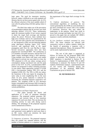 P.T.Sairam Int. Journal of Engineering Research and Applications www.ijera.com 
ISSN : 2248-9622, Vol. 4, Issue 11(Version - 6), November 2014, pp.07-13 
www.ijera.com 8 | P a g e 
logic gates. The need for transistors insertion, however, makes it difficult to use with standard cell libraries that do not have power-gated cells. In [12], the efficient selection of the most suitable subset of scan cells for gating along with their gating values is studied. The third class makes use of the prevention of pseudorandom patterns that do not have new fault detecting abilities [13]–[15]. These architectures apply the minimum number of test vectors required to attain the target fault coverage and therefore reduce the power. However, these methods have high area overhead, need to be customized for the CUT, and start with a specific seed. Gerstendorfer et al. also proposed to filter out non detecting patterns using gate-based blocking logics [16], which, however, add significant delay in the signal propagation path from the scan flip-flop to logic. Several low-power approaches have also been proposed for scan-based BIST. The architecture in [17] modifies scan-path structures, and lets the CUT inputs remain unchanged during a shift operation. Using multiple scan chains with many scan enable (SE) inputs to activate one scan chain at a time, the TPG proposed in [18] can reduce average power consumption during scan-based tests and the peak power in the CUT. In [19], a pseudorandom BIST scheme was proposed to reduce switching activities in scan chains. Other approaches include LT-LFSR [20], a low-transition random TPG [21], and the weighted LFSR [22]. The TPG in [20] can reduce the transitions in the scan inputs by assigning the same value to most neighboring bits in the scan chain. In [21], power reduction is achieved by increasing the correlation between consecutive test patterns. The weighted LFSR in [22] decreases energy consumption and increases fault coverage by adding weights to tune the pseudorandom vectors for various probabilities. B. Contribution and Paper Organization This paper presents the theory and application of a class of minimum transition sequences. The proposed method generates SIC sequences, and converts them to low transition sequences for each scan chain. This can decrease the switching activity in scan cells during scan-in shifting. The advantages of the proposed sequence can be summarized as follows. 1) Minimum transitions: In the proposed pattern, each generated vector applied to each scan chain is an SIC vector, which can minimize the input transition and reduce test power. 
2) Uniqueness of patterns: The proposed sequence does not contain any repeated patterns, and the number of distinct patterns in a sequence can meet the requirement of the target fault coverage for the CUT. 
3) Uniform distribution of patterns: The conventional algorithms of modifying the test vectors generated by the LFSR use extra hardware to get more correlated test vectors with a low number of transitions. However, they may reduce the randomness in the patterns, which may result in lower fault coverage and higher test time [23]. It is proved in this paper that our multiple SIC (MSIC) sequence is nearly uniformly distributed. 4) Low hardware overhead consumed by extra TPGs: The linear relations are selected with consecutive vectors or within a pattern, which has the benefit of generating a sequence with a sequential decompressor. Hence, the proposed TPG can be easily implemented by hardware. The rest of this paper is organized as follows. In Section III, the proposed MSIC-TPG scheme is presented. The Properties of the new MSIC sequences is described in Section IV. In Section V, Implementation of MSIC TPG In BIST Architecture is analyzed. The Section VI and VII explains, Performance analysis, experimental results on test vectors and Transition density the performance of the proposed MSIC-TPGs. Conclusions are given in Section VIII. III. METHODOLOGY  