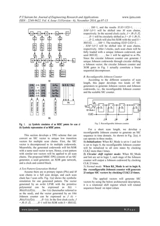 P.T.Sairam Int. Journal of Engineering Research and Applications www.ijera.com 
ISSN : 2248-9622, Vol. 4, Issue 11(Version - 6), November 2014, pp.07-13 
www.ijera.com 9 | P a g e 
This section develops a TPG scheme that can convert an SIC vector to unique low transition vectors for multiple scan chains. First, the SIC vector is decompressed to its multiple codewords. Meanwhile, the generated codewords will bit-XOR with a same seed vector in turn. Hence, a test pattern with similar test vectors will be applied to all scan chains. The proposed MSIC-TPG consists of an SIC generator, a seed generator, an XOR gate network, and a clock and control block. A.Test Pattern Generation Method 
Assume there are m primary inputs (PIs) and M scan chains in a full scan design, and each scan chain has l scan cells. Fig. 1(a) shows the symbolic simulation for one generated pattern. The vector generated by an m-bit LFSR with the primitive polynomial can be expressed as S(t) = S0(t)S1(t)S2(t), . . . , Sm−1(t) (hereinafter referred to as the seed), and the vector generated by an l-bit Johnson counter can be expressed as J (t) = J0(t)J1(t)J2(t), . . . , Jl−1(t). In the first clock cycle, J = J0 J1 J2, . . . , Jl−1 will bit-XOR with S = S0S1S2, . . . , SM−1, and the results X1Xl+1X2l+1, . . . , X(M−1)l+1 will be shifted into M scan chains, respectively. In the second clock cycle, J = J0 J1 J2, . . . , Jl−1 will be circularly shifted as J = Jl−1 J0 J1, . . . , Jl−2, which will also bit-XOR with the seed S = S0S1S2, . . . , SM−1. The resulting X2Xl+2X2l+2, . . . , X(M−1)l+2 will be shifted into M scan chains, respectively. After l clocks, each scan chain will be fully loaded with a unique Johnson codeword, and seed S0S1S2, . . . , Sm−1 will be applied to m PIs. Since the circular Johnson counter can generate l unique Johnson codewords through circular shifting a Johnson vector, the circular Johnson counter and XOR gates in Fig. 1 actually constitute a linear sequential decompressor. B. Reconfigurable Johnson Counter According to the different scenarios of scan length, this paper develops two kinds of SIC generators to generate Johnson vectors and Johnson codewords, i.e., the reconfigurable Johnson counter and the scalable SIC counter. 
Fig. 2. Reconfigurable Johnson counter. For a short scan length, we develop a reconfigurable Johnson counter to generate an SIC sequence in time domain. As shown in Fig. 2(a), it can operate in three modes. 1) Initialization: When RJ_Mode is set to 1 and Init is set to logic 0, the reconfigurable Johnson counter will be initialized to all zero states by clocking CLK2 more than l times. 2) Circular shift register mode: When RJ_Mode and Init are set to logic 1, each stage of the Johnson counter will output a Johnson codeword by clocking CLK 2l times. 3) Normal mode: When RJ_Mode is set to logic 0, the reconfigurable Johnson counter will generate 2l unique SIC vectors by clocking CLK2 2l times. The applied vectors will generate SIC vectors by using the below architectural description, it is a rotational shift register which will rotated sequences based on input values  
