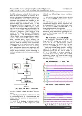 P.T.Sairam Int. Journal of Engineering Research and Applications www.ijera.com 
ISSN : 2248-9622, Vol. 4, Issue 11(Version - 6), November 2014, pp.07-13 
www.ijera.com 11 | P a g e 
should be unique and uniformly distributed among them. The circuit which intakes the vectors of TPG it generates the output responses and that responses are equal to the reference circuit output responses. The resultant of both responses gets compared to each other at comparator circuit i.e., Test Response Analyzer (TRA) and delivers the result. Like this, the testing of CUT’S are easily done with the help Of TPG’S.One more factor MISR’S plays a major role in the BIST ARCHITECTURE which stores the output responses of CUT and Reference Circuit. A typical BIST architecture which is shown in fig (4) consists of Test Pattern Generator (TPG) usually implemented as a LFSR, Test Response Analyzer (TRA), Multiple Input Signature Register (MISR), CUT and BIST control unit. SIC technique is a low power approach which greatly decreases the transitions of inputs to reduce the internal switching activities. In SIC the number of bits in sequence will change only one but we need more vectors requires to test CUT, which needs more time for testing. MSIC has multiple chain vectors, each chain will change one bit we need minimum number of vectors requires in the CUT testing, by using this method we can improve the power dissipation, speed, yield and life time. 
Fig6. MSIC TPG in BIST Architecture The blocks of BIST ARCHITECTURE is explain as follows: TPG: It generates the test patterns for the CUT. It is dedicated circuit or a microprocessor. The patterns may be generated in pseudorandom or deterministically. 
MISR: It is designed for signature analysis, which is a technique for data compression. MISR efficiently map different input streams to different signatures. 
TRA: It will check the output of MISR & verify with the input of LFSR & give the result as error or not. BIST Control Unit: Control unit is used to control all the operations. Mainly control unit will do configuration of CUT in test mode/Normal mode, feed seed value to LFSR, Control MISR & TRA. It will generate interrupt if an error occurs. CUT: It is the portion of the circuit tested in BIST mode. It can be sequential, combinational or a memory. Their Primary Input (PI) and Primary output (P0) delimit it. VI. PERFORMANCE ANALYSIS The performance simulations of MSIC TPG along with CUT testing are carried out with MODELSIM ALTERA 6.5e Simulator. Synthesis has been carried out with XILINK ISE. The test frequency is 14.96 MHz, the power supply voltage is 1.1 V and delay of 66.82ns.The number of multiplier required is 1, registers and flip flops are 104, comparators 1,exor gates 993 and the number of IO’s is 13. The CUT 32 bit array multiplier is successfully been tested by MSIC TPG of BIST Architecture. Whereas with LFSR TPG the accurate testing of CUT will not be occur because of high switching activities. VII. EXPERIMENTAL RESULTS 
Fig 6. Johnson Counter Simulation Results 
Fig 7. Seed Generator Simulation Results  