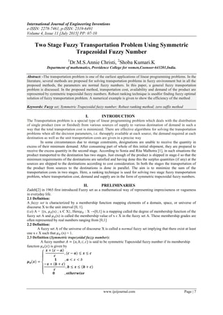 International Journal of Engineering Inventions
e-ISSN: 2278-7461, p-ISSN: 2319-6491
Volume 4, Issue 11 [July 2015] PP: 07-10
www.ijeijournal.com Page | 7
Two Stage Fuzzy Transportation Problem Using Symmetric
Trapezoidal Fuzzy Number
1
Dr.M.S.Annie Christi, 2
Shoba Kumari.K
Department of mathematics, Providence College for women,Coonoor-643201,India.
Abstract: -The transportation problem is one of the earliest applications of linear programming problems. In the
literature, several methods are proposed for solving transportation problems in fuzzy environment but in all the
proposed methods, the parameters are normal fuzzy numbers. In this paper, a general fuzzy transportation
problem is discussed. In the proposed method, transportation cost, availability and demand of the product are
represented by symmetric trapezoidal fuzzy numbers. Robust ranking technique is usedfor finding fuzzy optimal
solution of fuzzy transportation problem. A numerical example is given to show the efficiency of the method
Keywords: Fuzzy set; Symmetric Trapezoidal fuzzy number; Robust ranking method; zero suffix method
I. INTRODUCTION
The Transportation problem is a special type of linear programming problem which deals with the distribution
of single product (raw or finished) from various sources of supply to various destination of demand in such a
way that the total transportation cost is minimized. There are effective algorithms for solving the transportation
problems when all the decision parameters, i.e. thesupply available at each source, the demand required at each
destination as well as the unit transportation costs are given in a precise way
In some circumstances due to storage constraints, designations are unable to receive the quantity in
excess of their minimum demand. After consuming part of whole of this initial shipment, they are prepared to
receive the excess quantity in the second stage. According to Sonia and Rita Malhotra [1], in such situations the
product transported to the destination has two stages. Just enough of the product is shipped in stage-I so that the
minimum requirements of the destinations are satisfied and having done this the surplus quantities (if any) at the
sources are shipped to the destinations according to cost consideration. In both the stages the transportation of
the product from sources to the destinations is done in parallel. The aim is to minimize the sum of the
transportation costs in two stages. Here, a ranking technique is used for solving two stage fuzzy transportation
problem, where transportation cost, demand and supply are in the form of symmetric trapezoidal fuzzy numbers.
II. PRELIMINARIES
Zadeh[2] in 1965 first introduced Fuzzy set as a mathematical way of representing impreciseness or vagueness
in everyday life.
2.1 Definition:
A fuzzy set is characterized by a membership function mapping elements of a domain, space, or universe of
discourse X to the unit interval [0, 1].
(i.e) A = {(x, 𝜇 𝐴(x) ; x Є X}, Here𝜇 𝐴 : X →[0,1] is a mapping called the degree of membership function of the
fuzzy set A and 𝜇 𝐴(x) is called the membership value of x ϵ X in the fuzzy set A. These membership grades are
often represented by real numbers ranging from [0,1]
2.2 Definition:
A fuzzy set A of the universe of discourse X is called a normal fuzzy set implying that there exist at least
one x ϵ X such that 𝜇 𝐴 (x) = 1.
2.3 Definition (Symmetric trapezoidal fuzzy number):
A fuzzy number 𝐴 = (𝑎, 𝑏, 𝑐, 𝑐) is said to be symmetric Tapezoidal fuzzy number if its membership
function 𝜇 𝐴(𝑥) is given by
𝝁 𝑨 𝒙 =
𝒙 + 𝒄 − 𝒂
𝒄
, (𝒄 − 𝒂) ≤ 𝒙 ≤ 𝒄
𝟏 , 𝒂 < 𝑥 < 𝑏
−𝒙 + 𝒃 + 𝒄
𝒄
, 𝒃 ≤ 𝒙 ≤ 𝒃 + 𝒄
𝟎 , 𝒐𝒕𝒉𝒆𝒓𝒘𝒊𝒔𝒆
 