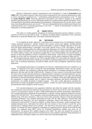 Patients’ perceptions of community pharmacy…
9
Barriers to pharmacists- patients communication were investigated in a study by Kansanaho et al.
(2004), 80% of the patients agreed on their need of good communication with community pharmacists in order
to receive counseling on medication use(11).
Unfortunately, patient pharmacist communication is low(12).
A study
by Assa& Shepherd, (2000), found that pharmacists and patients were found to disagree on the potential
benefits of pharmaceutical care services. Pharmacists tended not to understand their patients' perceptions. It also
concluded that having different understanding of the importance of pharmaceutical care services causes a major
issue in providing pharmaceutical care services(13).
There are limited published data available about the provision
of pharmaceutical care in community pharmacies in the UAE (14).
Almost no documentation of efforts was
taking place in community pharmacy (15).
II. OBJECTIVES
This study is to explore patients’ perceptions of community pharmacists practice androles, as well as,
evaluation of the services provided by them. In addition, investigate patients expectations of the community
pharmacists in Ajman and Sharjah cities, with respect toobstacles facing them.
III. METHODS
To accomplish the study's objectives, a descriptive cross sectional survey was distributed to patients
visiting community pharmacies. Specific inclusion and exclusion criteria were applied, including patients
visiting community pharmacies which were willing to participate in Ajman or Sharjah, older than 16 years old,
male and female patientswilling to participate in the study, patients living in UAE, and English or Arabic
speakers. While excluding patients not willing to participate, pharmacies not willing to participate, Health care
providers, patients with relatives who work in the health care fields, illiterates, patients who don't speak English
nor Arabic, patients visiting UAE, and patients younger than 16 years old.According to the national bureau of
statistics in 2010, the population of UAE is 8,264,070 in which around 1,062,186 live in Ajman and Sharjah.
Sample size of the study was calculated on steps by referring to similar studies conducted in Qatar and UK (5,
10)
. The calculated minimum sample size was (383n), and after adding 15% to the sample, the minimum sample
size was (n=440) and the final chosen sample size was 500.Five community pharmacies were randomly selected
from a list of community pharmacies, provided by MOH, and the study investigators contacted the selected
pharmacies.
The developed questionnaire was designed to be interview -administrated and to be completed in 10
minutes. It comprised of five parts covering the Socio-demographic characteristics (which were age, gender
,nationality, education and occupation), exploring patients perception on community pharmacists (views on
pharmacist, who they seek for help in DRP and why , frequency of visits, reason of visit and the reason behind
the choice of the visited community pharmacy), exploring patients' evaluation of community pharmacy services
currently provided, exploring patient expectations about the community pharmacist’s role, and a part exploring
the barriers of communication between pharmacist and patients. In addition, a final open-ended question invited
the respondents to suggest possible ways to improve community pharmacist and patient relationship. The
questionnaire was initially developed in English language. Two native Arabic pharmacists translated the
questionnaire to Arabic and doubled checked the translation. Another two native Arabic pharmacists translated
the questionnaire back to English to ensure accuracy.
Five recruited pharmacists were requested to distribute and collect the samples with the researcher.
The 5 pharmacists were trained to administer the questionnaire in a face-to face interview; they were trained for
2 hours in an accumulative session in order to adopt understanding and uniform questionnaire administration.
The recruited pharmacists distributed the questionnaires to patients visiting community pharmacies between
January 2013 and April 2013. The investigators visited selected pharmacies on different days of the week and at
different times of the day to encounter a wide cross section of the community. Patients visiting the participating
community pharmacies were randomly approached, provided with the study objectives, assured about data
confidentiality and anonymity, and were requested to participate. Patients who offered oral consent were
anonymously interviewed for 10 minutes in English or Arabic based on the patient’s spoken language using a
multipart pretested survey. Individuals who did not offer oral consent or were not able to answer the survey
questions due to language barriers were excluded. The interviewer intervened only to clarify a question, if
required. No attempt was made to prompt the respondents by suggesting answers directly.In this study the data
analysis was conducted using SPSS version 20. Instituting identification numbers were given for all
questionnaires. All questions and variables categories were coded. The items were checked for accuracy by
examining unusual coding values and 10% of returned surveys were randomly selected for hand checking by an
independent person. Descriptive analysis was used to analyze the Socio-demographic data.
 