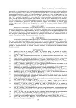 Patients’ perceptions of community pharmacy…
13
pharmacists are dispensing prescription medications presuming that the patients are already well informed about
their medical conditions. Also, in this study, only thirty nine percent (152) of patients thought that pharmacists
are knowledgeable enough to answer all drug related questions. However, in a study by Singh et al. (1999) in
Trinidad, 69% of patients felt that pharmacists have the skills and knowledge(20).
This could be due to the fact
that UAE’s community pharmacists are coming from diverse backgrounds and different pharmacy curricula.
These curricula may not adequately prepare their graduates to take the role of pharmaceutical care providers.
Therefore, universities in UAE should include pharmaceutical care in the undergraduate curricula and train
students to implement this practice and apply this knowledge in future clinical practice. In addition, strong
training programs and workshops must be organized as a part of the continuous medical education (CME)
program.
VI- CONCLUSION
Pharmacists should know that providing pharmaceutical care services to patients during the dispensing
process has the potential to provide a valuable contribution to health care. Improving perceptions and attitudes
of patients, pharmacists and physicians towards the role of pharmaceutical care in improving patient overall
health is essential. Community pharmacists roles must be expanded and they must look for new challenges in
their profession in order to improve their experience and capabilities. Also, it was noted that patients are able to
evaluate pharmacists more than pharmacists can evaluate themselves.
VII- LIMITATIONS
A convenience sample was used for this study and may not fully represent the whole public in UAE.
Our focus was on describing perceptions held by people who use community pharmacies only. Further studies
on other populations like those who use hospital pharmacies is warranted. As this was a voluntary survey, the
responses may have contained self-reporting data inaccuracies resulting from intentional deception, poor
memory, or misunderstanding of the question. Therefore, findings of this study should be interpreted with the
limitations in mind.
REFEREENCES
[1] Burke, J. M., Miller, W. A., Spencer, A. P., Crank, C. W., Adkins, L., Bertch, K. E., & Valley, A. W. (2008).
Clinical pharmacist competencies.Pharmacotherapy: The Journal of Human Pharmacology and Drug
Therapy,28(6), 806-815.
[2] Good, M. L. (2003). Patient simulation for training basic and advanced clinical skills. Medical Education, 37(s1),
14-21
[3] Tinelli, M., Bond, C., Blenkinsopp, A., Jaffray, M., Watson, M., & Hannaford, P. (2007). Patient evaluation of a
community pharmacy medications management service. The Annals of pharmacotherapy, 41(12), 1962-1970.
[4] Schommer, J. C. (1997). Patients' expectations and knowledge of patient counseling services that are available
from pharmacists. American Journal of Pharmaceutical Education, 61(4), 402-406.
[5] Iversen, L., Mollison, J., & MacLeod, T. N. N. (2001). Attitudes of the general public to the expanding role of
community pharmacists: a pilot study. Family practice, 18(5), 534-536.
[6] Haugbílle, L. S., Sírensen, E. W., Gundersen, B., Petersen, K. H., &Lorentzen, L. (2002). Basing pharmacy
counselling on the perspective of the angina pectoris patient. Pharmacy World and Science, 24(2), 71-78.
[7] Traulsen, J. M., &Björnsdóttir, I. (2002). The lay user perspective on the quality of pharmaceuticals, drug therapy
and pharmacy services–results of focus group discussions. Pharmacy World and Science, 24(5), 196-200.
[8] Boardman, H., Lewis, M., Croft, P., Trinder, P., &Rajaratnam, G. (2005). Use of community pharmacies: a
population-based survey. Journal of Public Health,27(3), 254-262.
[9] Salter, C., Holland, R., Harvey, I., &Henwood, K. (2007). ―I haven't even phoned my doctor yet.‖ The advice
giving role of the pharmacist during consultations for medication review with patients aged 80 or more: qualitative
discourse analysis.BMJ, 334(7603), 1101-1118.
[10] El Hajj, M. S., Salem, S., &Mansoor, H. (2011). Public’s attitudes towards community pharmacy in Qatar: a pilot
study. Patient preference and adherence,5, 405-422.
[11] Kansanaho, H. M., Puumalainen, I. I., Varunki, M. M., Airaksinen, M. S., &Aslani, P. (2004). Attitudes of Finnish
community pharmacists toward concordance. The Annals of pharmacotherapy, 38(11), 1946-1953.
[12] Stevenson, F. A., Cox, K., Britten, N., &Dundar, Y. (2004). A systematic review of the research on
communication between patients and health care professionals about medicines: the consequences for
concordance. Health Expectations, 7(3), 235-245.
[13] Assa, M., & Shepherd, E. F. (2000). Interpersonal perception: a theory and method for studying pharmacists' and
patients' views of pharmaceutical care. Journal of the American Pharmaceutical Association (Washington, DC:
1996),40(1), 71-81.
[14] Fahmy, S. A., Abdu, S., & ABUELKHAIR, M. (2010). Pharmacists’ attitude, perceptions and knowledge towards
the use of herbal products in Abu Dhabi, United Arab Emirates. Pharmacy Practice, 8(2), 109-115.
[15] Hasan, S., Sulieman, H., Chapman, C., Stewart, K., & Kong, D. (2011). Community pharmacy in the United Arab
Emirates: characteristics and workforce issues. International Journal of Pharmacy Practice, 19(6), 392-399.
[16] Ibrahim, I. R., Al Tukmagi, H. F., &Wayyes, A (2013). Attitudes of Iraqi society towards the role of community
pharmacists. Pharmacy practice,4(2), 1-10.
 