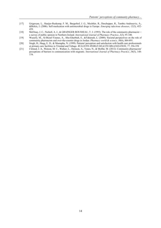 Patients’ perceptions of community pharmacy…
14
[17] Grigoryan, L., Haaijer-Ruskamp, F. M., Burgerhof, J. G., Mechtler, R., Deschepper, R., Tambic-Andrasevic, A.,
&Birkin, J. (2006). Self-medication with antimicrobial drugs in Europe. Emerging infectious diseases, 12(3), 452-
459.
[18] McElnay, J. C., Nicholl, A. J., & GRAINGER‐ROUSSEAU, T. J. (1993). The role of the community pharmacist—
a survey of public opinion in Northern Ireland. International Journal of Pharmacy Practice, 2(2), 95-100.
[19] Wazaify, M., Al-Bsoul-Younes, A., Abu-Gharbieh, E., &Tahaineh, L. (2008). Societal perspectives on the role of
community pharmacists and over-the-counter drugs in Jordan. Pharmacy world & science, 30(6), 884-891.
[20] Singh, H., Haqq, E. D., & Mustapha, N. (1999). Patients' perception and satisfaction with health care professionals
at primary care facilities in Trinidad and Tobago. BULLETIN-WORLD HEALTH ORGANIZATION, 77, 356-358
[21] Cleland, J. A., Watson, M. C., Walker, L., Denison, A., Vanes, N., & Moffat, M. (2012). Community pharmacists'
perceptions of barriers to communication with migrants. International Journal of Pharmacy Practice, 20(3), 148-
154.
 