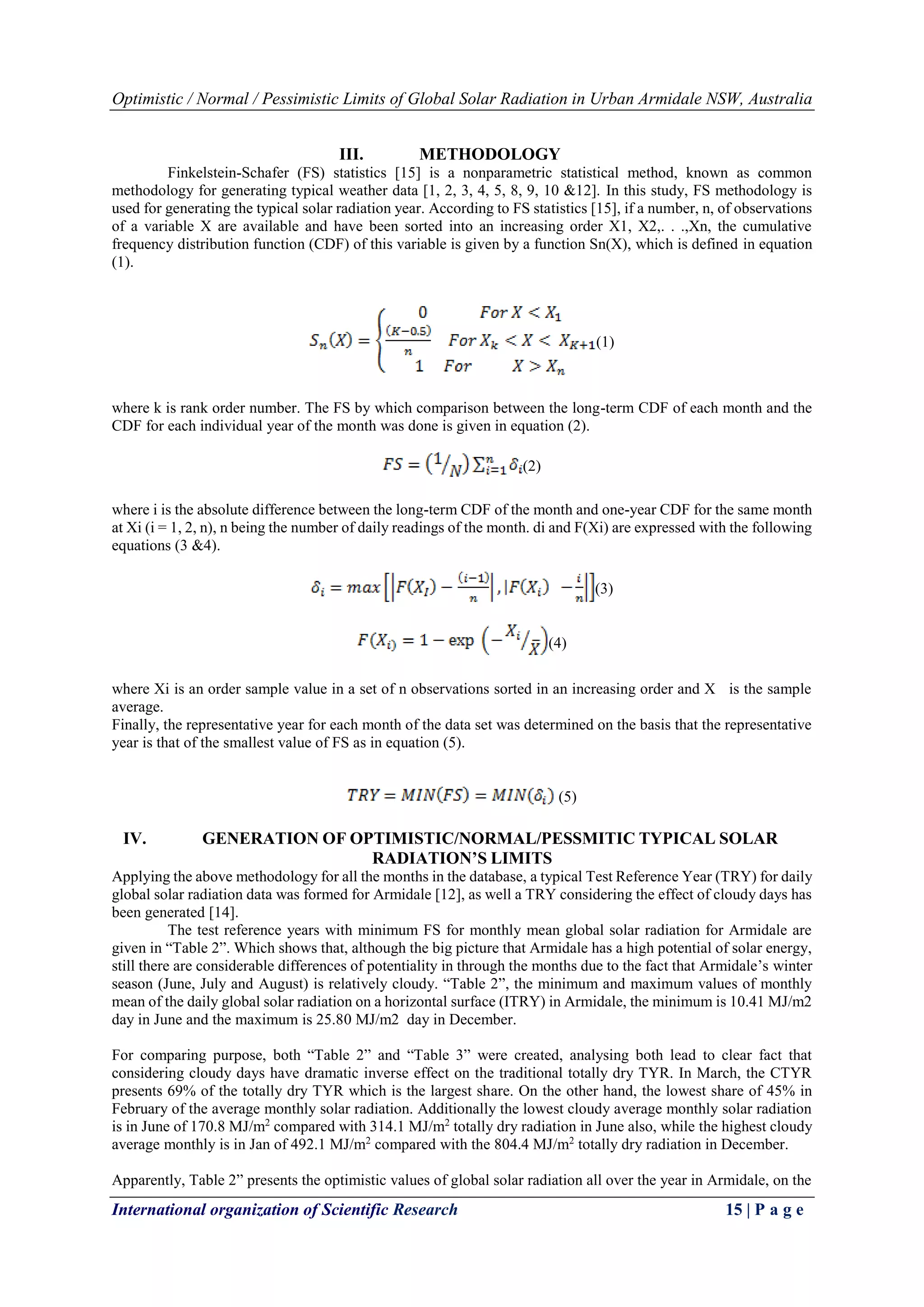 Optimistic / Normal / Pessimistic Limits of Global Solar Radiation in Urban Armidale NSW, Australia
International organization of Scientific Research 15 | P a g e
III. METHODOLOGY
Finkelstein-Schafer (FS) statistics [15] is a nonparametric statistical method, known as common
methodology for generating typical weather data [1, 2, 3, 4, 5, 8, 9, 10 &12]. In this study, FS methodology is
used for generating the typical solar radiation year. According to FS statistics [15], if a number, n, of observations
of a variable X are available and have been sorted into an increasing order X1, X2,. . .,Xn, the cumulative
frequency distribution function (CDF) of this variable is given by a function Sn(X), which is defined in equation
(1).
(1)
where k is rank order number. The FS by which comparison between the long-term CDF of each month and the
CDF for each individual year of the month was done is given in equation (2).
(2)
where i is the absolute difference between the long-term CDF of the month and one-year CDF for the same month
at Xi (i = 1, 2, n), n being the number of daily readings of the month. di and F(Xi) are expressed with the following
equations (3 &4).
(3)
(4)
where Xi is an order sample value in a set of n observations sorted in an increasing order and X is the sample
average.
Finally, the representative year for each month of the data set was determined on the basis that the representative
year is that of the smallest value of FS as in equation (5).
(5)
IV. GENERATION OF OPTIMISTIC/NORMAL/PESSMITIC TYPICAL SOLAR
RADIATION’S LIMITS
Applying the above methodology for all the months in the database, a typical Test Reference Year (TRY) for daily
global solar radiation data was formed for Armidale [12], as well a TRY considering the effect of cloudy days has
been generated [14].
The test reference years with minimum FS for monthly mean global solar radiation for Armidale are
given in “Table 2”. Which shows that, although the big picture that Armidale has a high potential of solar energy,
still there are considerable differences of potentiality in through the months due to the fact that Armidale’s winter
season (June, July and August) is relatively cloudy. “Table 2”, the minimum and maximum values of monthly
mean of the daily global solar radiation on a horizontal surface (ITRY) in Armidale, the minimum is 10.41 MJ/m2
day in June and the maximum is 25.80 MJ/m2 day in December.
For comparing purpose, both “Table 2” and “Table 3” were created, analysing both lead to clear fact that
considering cloudy days have dramatic inverse effect on the traditional totally dry TYR. In March, the CTYR
presents 69% of the totally dry TYR which is the largest share. On the other hand, the lowest share of 45% in
February of the average monthly solar radiation. Additionally the lowest cloudy average monthly solar radiation
is in June of 170.8 MJ/m2
compared with 314.1 MJ/m2
totally dry radiation in June also, while the highest cloudy
average monthly is in Jan of 492.1 MJ/m2
compared with the 804.4 MJ/m2
totally dry radiation in December.
Apparently, Table 2” presents the optimistic values of global solar radiation all over the year in Armidale, on the
 