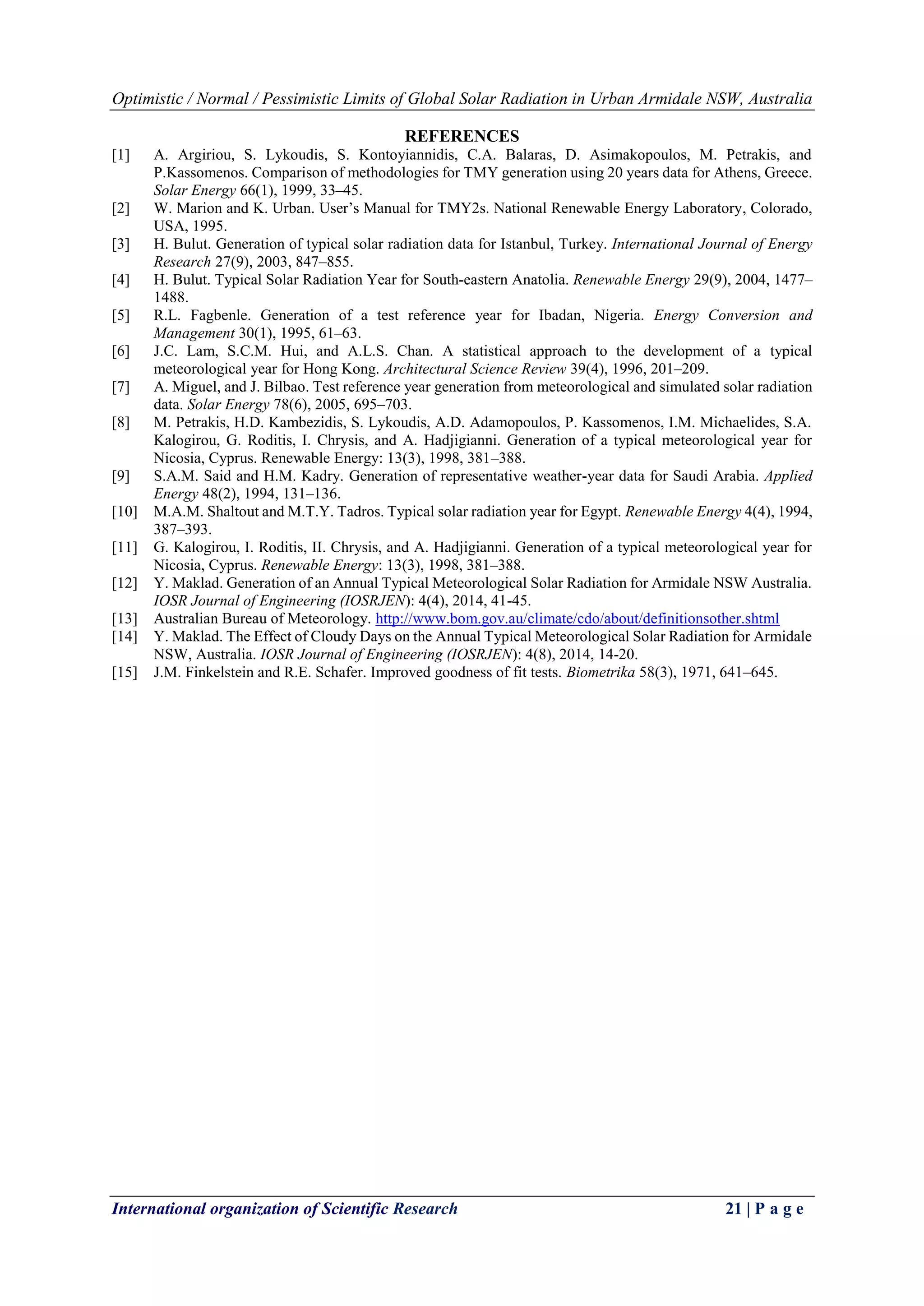 Optimistic / Normal / Pessimistic Limits of Global Solar Radiation in Urban Armidale NSW, Australia
International organization of Scientific Research 21 | P a g e
REFERENCES
[1] A. Argiriou, S. Lykoudis, S. Kontoyiannidis, C.A. Balaras, D. Asimakopoulos, M. Petrakis, and
P.Kassomenos. Comparison of methodologies for TMY generation using 20 years data for Athens, Greece.
Solar Energy 66(1), 1999, 33–45.
[2] W. Marion and K. Urban. User’s Manual for TMY2s. National Renewable Energy Laboratory, Colorado,
USA, 1995.
[3] H. Bulut. Generation of typical solar radiation data for Istanbul, Turkey. International Journal of Energy
Research 27(9), 2003, 847–855.
[4] H. Bulut. Typical Solar Radiation Year for South-eastern Anatolia. Renewable Energy 29(9), 2004, 1477–
1488.
[5] R.L. Fagbenle. Generation of a test reference year for Ibadan, Nigeria. Energy Conversion and
Management 30(1), 1995, 61–63.
[6] J.C. Lam, S.C.M. Hui, and A.L.S. Chan. A statistical approach to the development of a typical
meteorological year for Hong Kong. Architectural Science Review 39(4), 1996, 201–209.
[7] A. Miguel, and J. Bilbao. Test reference year generation from meteorological and simulated solar radiation
data. Solar Energy 78(6), 2005, 695–703.
[8] M. Petrakis, H.D. Kambezidis, S. Lykoudis, A.D. Adamopoulos, P. Kassomenos, I.M. Michaelides, S.A.
Kalogirou, G. Roditis, I. Chrysis, and A. Hadjigianni. Generation of a typical meteorological year for
Nicosia, Cyprus. Renewable Energy: 13(3), 1998, 381–388.
[9] S.A.M. Said and H.M. Kadry. Generation of representative weather-year data for Saudi Arabia. Applied
Energy 48(2), 1994, 131–136.
[10] M.A.M. Shaltout and M.T.Y. Tadros. Typical solar radiation year for Egypt. Renewable Energy 4(4), 1994,
387–393.
[11] G. Kalogirou, I. Roditis, II. Chrysis, and A. Hadjigianni. Generation of a typical meteorological year for
Nicosia, Cyprus. Renewable Energy: 13(3), 1998, 381–388.
[12] Y. Maklad. Generation of an Annual Typical Meteorological Solar Radiation for Armidale NSW Australia.
IOSR Journal of Engineering (IOSRJEN): 4(4), 2014, 41-45.
[13] Australian Bureau of Meteorology. http://www.bom.gov.au/climate/cdo/about/definitionsother.shtml
[14] Y. Maklad. The Effect of Cloudy Days on the Annual Typical Meteorological Solar Radiation for Armidale
NSW, Australia. IOSR Journal of Engineering (IOSRJEN): 4(8), 2014, 14-20.
[15] J.M. Finkelstein and R.E. Schafer. Improved goodness of fit tests. Biometrika 58(3), 1971, 641–645.
 