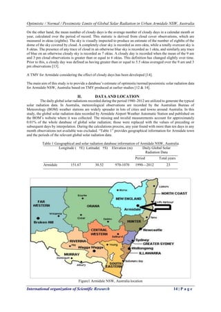 Optimistic / Normal / Pessimistic Limits of Global Solar Radiation in Urban Armidale NSW, Australia
International organization of Scientific Research 14 | P a g e
On the other hand, the mean number of cloudy days is the average number of cloudy days in a calendar month or
year, calculated over the period of record. This statistic is derived from cloud cover observations, which are
measured in oktas (eighths). The sky is visually inspected to produce an estimate of the number of eighths of the
dome of the sky covered by cloud. A completely clear sky is recorded as zero okta, while a totally overcast sky is
8 oktas. The presence of any trace of cloud in an otherwise blue sky is recorded as 1 okta, and similarly any trace
of blue on an otherwise cloudy sky is recorded as 7 oktas. A cloudy day is recorded when the mean of the 9 am
and 3 pm cloud observations is greater than or equal to 6 oktas. This definition has changed slightly over time.
Prior to this, a cloudy day was defined as having greater than or equal to 5.5 oktas averaged over the 9 am and 3
pm observations [13].
A TMY for Armidale considering the effect of cloudy days has been developed [14].
The main aim of this study is to provide a database’s estimate of optimistic/normal/pessimistic solar radiation data
for Armidale NSW, Australia based on TMY produced at earlier studies [12 & 14].
II. DATA AND LOCATION
The daily global solar radiations recorded during the period 1980–2012 are utilized to generate the typical
solar radiation data. In Australia, meteorological observations are recorded by the Australian Bureau of
Meteorology (BOM) weather stations are widely spreader in lots of cities and towns around Australia. In this
study, the global solar radiation data recorded by Armidale Airport Weather Automatic Station and published on
the BOM’s website where it was collected. The missing and invalid measurements account for approximately
0.01% of the whole database of global solar radiation; those were replaced with the values of preceding or
subsequent days by interpolation. During the calculations process, any year found with more than ten days in any
month observations not available was excluded. “Table 1” provides geographical information for Armidale town
and the periods of the relevant global solar radiation data.
Table 1 Geographical and solar radiation database information of Armidale NSW, Australia
Longitude ( †E) Latitude( †S) Elevation (m) Daily Global Solar
Radiation Data
Period Total years
Armidale 151.67 30.52 970-1070 1990—2012 23
Figure1 Armidale NSW, Australia location
 