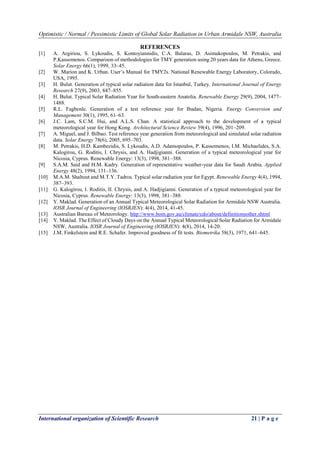 Optimistic / Normal / Pessimistic Limits of Global Solar Radiation in Urban Armidale NSW, Australia
International organization of Scientific Research 21 | P a g e
REFERENCES
[1] A. Argiriou, S. Lykoudis, S. Kontoyiannidis, C.A. Balaras, D. Asimakopoulos, M. Petrakis, and
P.Kassomenos. Comparison of methodologies for TMY generation using 20 years data for Athens, Greece.
Solar Energy 66(1), 1999, 33–45.
[2] W. Marion and K. Urban. User’s Manual for TMY2s. National Renewable Energy Laboratory, Colorado,
USA, 1995.
[3] H. Bulut. Generation of typical solar radiation data for Istanbul, Turkey. International Journal of Energy
Research 27(9), 2003, 847–855.
[4] H. Bulut. Typical Solar Radiation Year for South-eastern Anatolia. Renewable Energy 29(9), 2004, 1477–
1488.
[5] R.L. Fagbenle. Generation of a test reference year for Ibadan, Nigeria. Energy Conversion and
Management 30(1), 1995, 61–63.
[6] J.C. Lam, S.C.M. Hui, and A.L.S. Chan. A statistical approach to the development of a typical
meteorological year for Hong Kong. Architectural Science Review 39(4), 1996, 201–209.
[7] A. Miguel, and J. Bilbao. Test reference year generation from meteorological and simulated solar radiation
data. Solar Energy 78(6), 2005, 695–703.
[8] M. Petrakis, H.D. Kambezidis, S. Lykoudis, A.D. Adamopoulos, P. Kassomenos, I.M. Michaelides, S.A.
Kalogirou, G. Roditis, I. Chrysis, and A. Hadjigianni. Generation of a typical meteorological year for
Nicosia, Cyprus. Renewable Energy: 13(3), 1998, 381–388.
[9] S.A.M. Said and H.M. Kadry. Generation of representative weather-year data for Saudi Arabia. Applied
Energy 48(2), 1994, 131–136.
[10] M.A.M. Shaltout and M.T.Y. Tadros. Typical solar radiation year for Egypt. Renewable Energy 4(4), 1994,
387–393.
[11] G. Kalogirou, I. Roditis, II. Chrysis, and A. Hadjigianni. Generation of a typical meteorological year for
Nicosia, Cyprus. Renewable Energy: 13(3), 1998, 381–388.
[12] Y. Maklad. Generation of an Annual Typical Meteorological Solar Radiation for Armidale NSW Australia.
IOSR Journal of Engineering (IOSRJEN): 4(4), 2014, 41-45.
[13] Australian Bureau of Meteorology. http://www.bom.gov.au/climate/cdo/about/definitionsother.shtml
[14] Y. Maklad. The Effect of Cloudy Days on the Annual Typical Meteorological Solar Radiation for Armidale
NSW, Australia. IOSR Journal of Engineering (IOSRJEN): 4(8), 2014, 14-20.
[15] J.M. Finkelstein and R.E. Schafer. Improved goodness of fit tests. Biometrika 58(3), 1971, 641–645.
 
