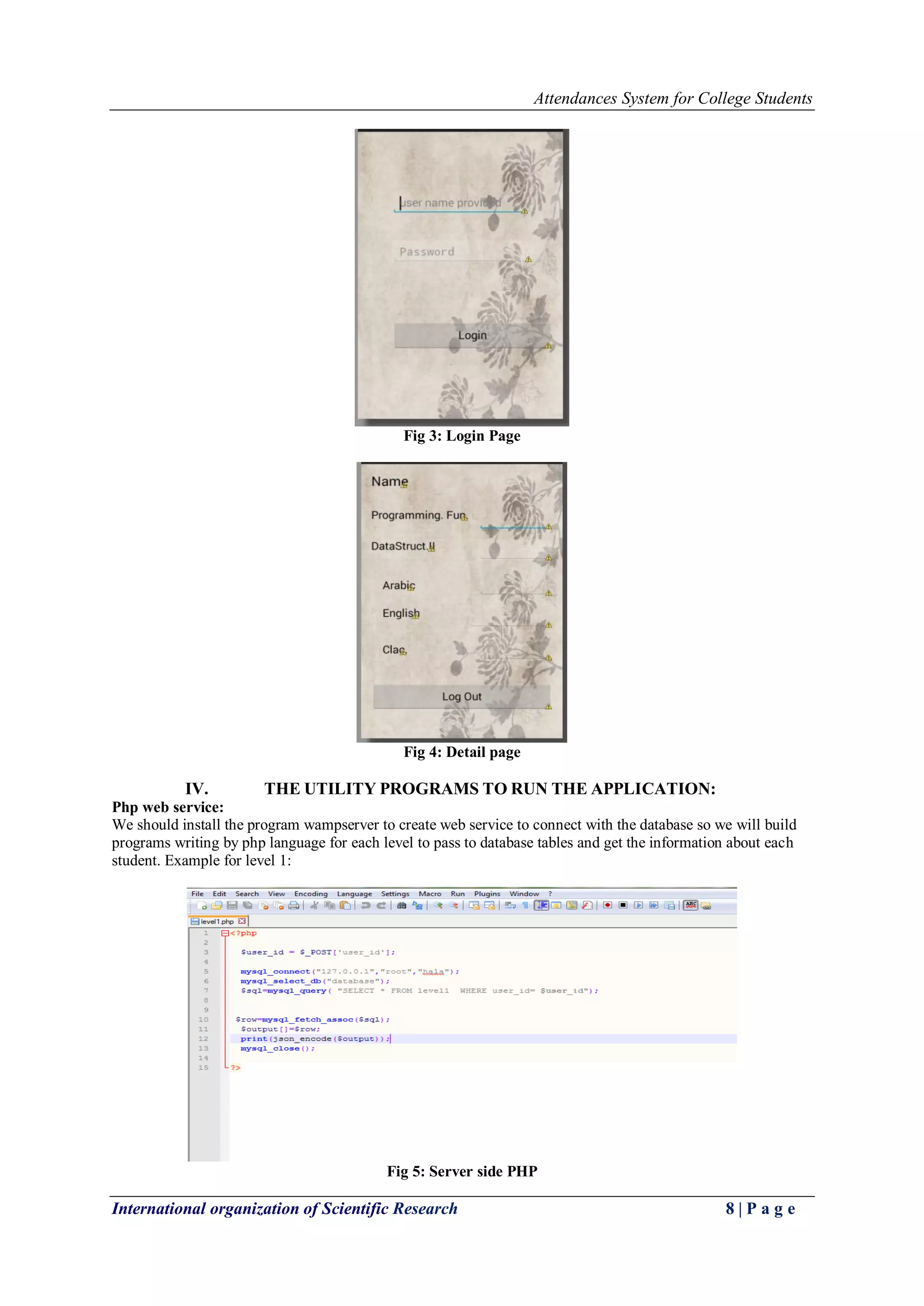 Attendances System for College Students
International organization of Scientific Research 8 | P a g e
Fig 3: Login Page
Fig 4: Detail page
IV. THE UTILITY PROGRAMS TO RUN THE APPLICATION:
Php web service:
We should install the program wampserver to create web service to connect with the database so we will build
programs writing by php language for each level to pass to database tables and get the information about each
student. Example for level 1:
Fig 5: Server side PHP
 