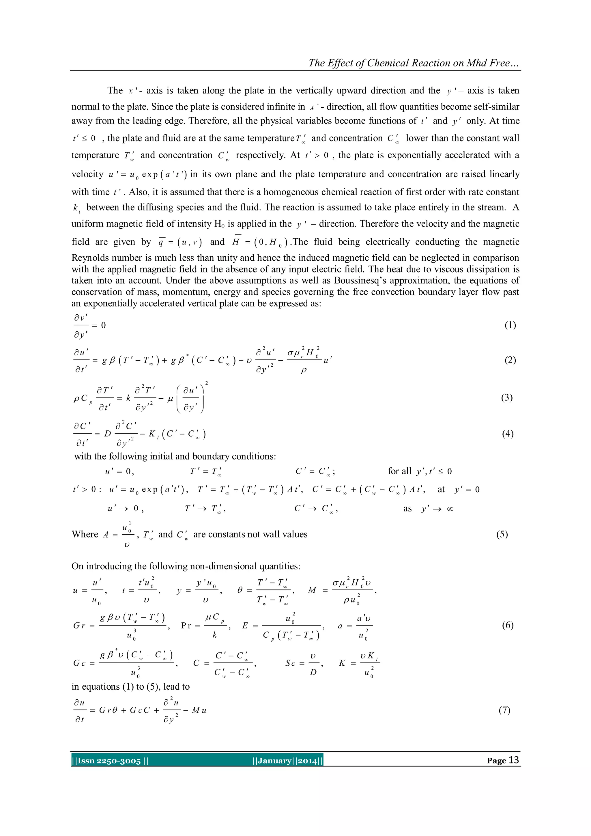 The Effect of Chemical Reaction on Mhd Free…
The x ' - axis is taken along the plate in the vertically upward direction and the y ' – axis is taken
normal to the plate. Since the plate is considered infinite in x ' - direction, all flow quantities become self-similar
away from the leading edge. Therefore, all the physical variables become functions of t  and y  only. At time

t   0 , the plate and fluid are at the same temperature T  and concentration C  lower than the constant wall


temperature T w and concentration C w respectively. At t   0 , the plate is exponentially accelerated with a

velocity u '  u 0 e x p  a ' t '  in its own plane and the plate temperature and concentration are raised linearly
with time t ' . Also, it is assumed that there is a homogeneous chemical reaction of first order with rate constant
k l between the diffusing species and the fluid. The reaction is assumed to take place entirely in the stream. A

uniform magnetic field of intensity H0 is applied in the y ' – direction. Therefore the velocity and the magnetic
field are given by q   u , v  and H   0 , H 0  .The fluid being electrically conducting the magnetic
Reynolds number is much less than unity and hence the induced magnetic field can be neglected in comparison
with the applied magnetic field in the absence of any input electric field. The heat due to viscous dissipation is
taken into an account. Under the above assumptions as well as Boussinesq‟s approximation, the equations of
conservation of mass, momentum, energy and species governing the free convection boundary layer flow past
an exponentially accelerated vertical plate can be expressed as:
v

 0

y
u 

(1)
 u

t

T 

C p

t

C 

 T
2

 k

y

 C

2


C   C   

*

 u  
  

 y 

y

e H
2

2

 g   T   T    g 



2

2

u

0



(2)

2

(3)

2

 D

t

y


 K l C   C

2



(4)

with the following initial and boundary conditions:
T   T 

u   0,

t   0 : u   u 0 e x p  a t   ,


C   C;

T   T    T w  T 



A t ,

T   T  ,

u  0 ,

for all y  , t   0




C   C  Cw  C


C   C,



A t ,

at

y  0

as y   

2

Where A 

u0


, T w and C w are constants not wall values



(5)

On introducing the following non-dimensional quantities:
u 

u

t u 0

2

t 

,



u0
Gr 

y 

,

g    T w  T  
3

y 'u0



Pr 

,

u0

T w  T 



g   Cw  C



3

C 

,

u0

 e H 0
2

M 

,

,

u0

E 


C   C


Cw  C

C
,

p

 T w

 T  

Sc 



,

2

,

 u0

2

2

k

*

Gc 

 

,

C p

T   T 

a 

a 

(6)

2

u0
,

D

K 

Kl
2

u0

in equations (1) to (5), lead to
u
t

 u
2

 G r  G c C 

||Issn 2250-3005 ||

y

2

 Mu

(7)

||January||2014||

Page 13

 