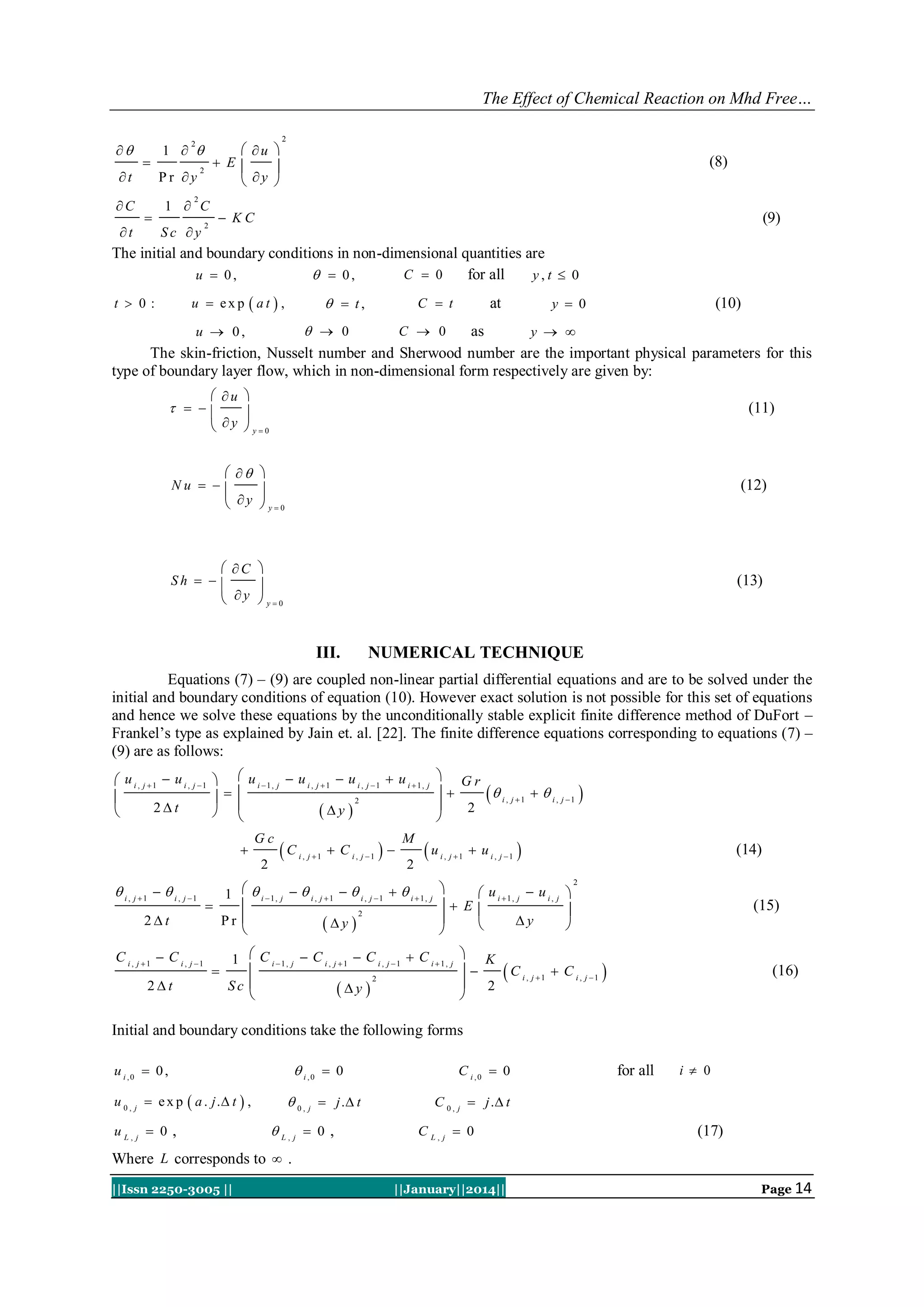 The Effect of Chemical Reaction on Mhd Free…

t
C
t

1  

 u 
 E

 y 

2



Pr y

2

1  C

2

(8)

2



Sc y

 KC

2

(9)

The initial and boundary conditions in non-dimensional quantities are
C  0
for all
u  0,
  0,
y,t  0
u  exp  at  ,

t  0:

  t,

C  t

y  0

at

(10)

  0
C  0
as
u  0,
y  
The skin-friction, Nusselt number and Sherwood number are the important physical parameters for this
type of boundary layer flow, which in non-dimensional form respectively are given by:
 u 

 y  y0

  

(11)

  
Nu   

 y  y0

(12)

 C 
Sh   

 y  y0

(13)

III.

NUMERICAL TECHNIQUE

Equations (7) – (9) are coupled non-linear partial differential equations and are to be solved under the
initial and boundary conditions of equation (10). However exact solution is not possible for this set of equations
and hence we solve these equations by the unconditionally stable explicit finite difference method of DuFort –
Frankel‟s type as explained by Jain et. al. [22]. The finite difference equations corresponding to equations (7) –
(9) are as follows:
 u i , j 1  u i , j 1   u i 1, j  u i , j 1  u i , j 1  u i 1, j

  
2

2t
y 

 


Gc
2

 i , j 1   i , j 1
2t
C i , j 1  C i , j 1
2t

C

i , j 1

 C i , j 1  

M
2

u

1   i 1, j   i , j 1   i , j 1   i 1, j


2
Pr 
y 



 Gr

  i , j 1   i , j 1 

2

i , j 1

 u i , j 1 

(14)


 u i 1, j  u i , j 
 E


y




1  C i 1, j  C i , j 1  C i , j 1  C i 1, j

2
Sc 
y 


 K


2


C

i , j 1

2

(15)

 C i , j 1 

(16)

Initial and boundary conditions take the following forms
 i ,0  0

u i ,0  0 ,

u 0 , j  e x p  a . j . t  ,
u L, j  0 ,

 0 , j  j . t

 L, j  0 ,

C i ,0  0

for all

i  0

C 0 , j  j . t

C L, j  0

(17)

Where L corresponds to  .
||Issn 2250-3005 ||

||January||2014||

Page 14

 